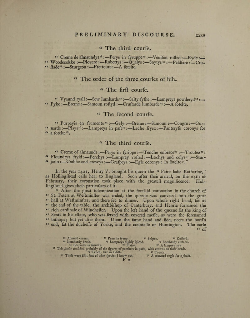 <c The third courfe. “ Creme de almaundys18:—Perys in fyruppe19:—Venifon rotted:—Ryde “ Woodecokke :—Plovere :—Rabettys:—Qualys :—Snytys20:—Feldfare :—Cm- (t ttade21:—Sturgeon:—Frettoure:—A fotelte. ec The order of the three courfes of fifli. “ The firft courfe. “ Vyaund ryall:—Sew lumbarde22:—Salty fyfhe:—Lampreys powderyd23 :— <e Pyke :—Breme :—Samoun roftyd :—Cruftarde lumbarde24 :—A fotelte. “ The fecond courfe. “ Purpayis en frumente23:—Gely :—Breme:—Samoun:—Congre :—Gur- ** narde:—Plays26:—Lampreys in paft27:—Leche fryez :—Panteryfe coronys for t( a fotelte28. “ The third courfe. <( Creme of almaunds:—Perys in fyrippe :—Tenche enbrace29:—Troutez30: “ Floundrys fryid :—Perchys :—Lamprey rotted:—Lochys and colys31:—Stur- “ joun :—Crabbe and creveys :—Grafpeys :—Egle coronys : in fotelte32.” In the year 1421, Henry V. brought his queen the “ Faire ladie Katharine,” as Hollingfhead calls her, to England. Soon after their arrival, on the 24th of February, their coronation took place with the greateft magnificence. Hol- lingfhead gives thefe particulars of it. “ After the great folemnization at the forefaid coronation in the church of “ St. Peters at Weftminfter was ended, the queene was conveied into the great “ hall at Weflminfter, and there fet to dinner. Upon whofe right hand, fat at “ the end of the table, the archbifhop of Canterbury, and Henrie furnamed the “ rich cardinale of Winchefter. Upon the left hand of the queene fat the king of “ Scots in his eftate, who was ferved with covered meffe, as were the forenamed “ bifhops; but yet after them. Upon the fame hand and fide, neere the bord's iS end, fat the ducheffe of Yorke, and the counteffe of Huntington. The earle of ,8 Almond cream. *9 Pears in fyrup. 20 Snipes. 21 Cullard. 22 Lombardy broth. 23 Lampreys highly fpiced. 24 Lombardy cullard. 2s Porpoifes in firmety. 26 Plaice. 27 A lamprey pye. 28 This fotelte confided probably of the figures of panthers in palle, with crowns on their heads. 29 Tench, two in a difh. 3° Trouts. 3* Thefe were filh, but of what fpecies I know not. 31 A crowned eagle for a fotelte, F 2
