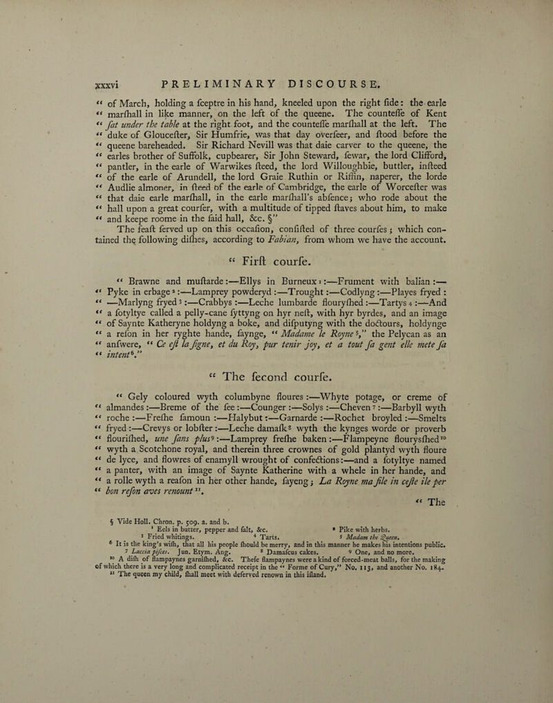 “ of March, holding a fceptre in his hand, kneeled upon the right fide: the earle « marfhall in like manner, on the left of the queene. The countefle of Kent “ fat under the table at the right foot, and the countefie marfhall at the left. The *c duke of Gloucefter, Sir Humfrie, was that day overfeer, and flood before the queene bareheaded. Sir Richard Nevill was that daie carver to the queene, the “ earles brother of Suffolk, cupbearer. Sir John Steward, fewar, the lord Clifford, “ pantler, in the earle of Warwikes ffeed, the lord Willoughbie, buttler, infteed “ of the earle of Arundell, the lord Graie Ruthin or Rifiin, naperer, the lorde “ Audlie almoner, in {feed of the earle of Cambridge, the earle of Worceffer was t( that daie earle marfhall, in the earle marfhall’s abfencej who rode about the “ hall upon a great courfer, with a multitude of tipped flaves about him, to make and keepe roome in the faid hall, &c. §” The feafl ferved up on this occafion, confiffed of three courfes *, which con¬ tained the following difhes, according to Fabian, from whom we have the account. “ Firft courfe. “ Brawne and muffarde :—dEllys in Burneuxi:—Frument with balian :— <( Pyke in erbage2:—Lamprey powderyd :—Trought:—Codlyng :—Playes fryed : —Marlyng fryed 3:—Crabbys :—Leche lumbarde flouryfhed :—Tartys 4 And a fotyltye called a pelly-cane fyttyng on hyr neff, with hyr byrdes, and an image of Saynte Katheryne holdyng a boke, and difputyng with the dodtours, holdynge “ a refon in her ryghte hande, faynge, “ Madame le Royne5,” the Pelycan as an “ anfwere, “ Ce eji la figne, et du Roy, pur tenir joy, et a tout fa gent elk ?nete fa “ intent*” ce The feconcl courfe. “ Gely coloured wyth columbyne floures :—Whyte potage, or creme of “ almandes:—Breme of the fee :—Counger :—Solys :—Cheven 7:—Barbyll wyth “ roche :—Frefhe famoun :—Halybut:—Garnarde :—Rochet broyled :—Smelts *( fryed:—Crevys or lobffer :—Leche damafks wyth the kynges worde or proverb “ flourifhed, une fans plus9;—Lamprey frefhe baken :—Flampeyne flourysfhed10 “ wyth a Scotchone royal, and therein three crownes of gold plantyd wyth floure <e de lyce, and flowres of enamyll wrought of confections:—and a fotyltye named tc a panter, with an image of Saynte Katherine with a whele in her hande, and “ a rolle wyth a reafon in her other hande, fay eng 5 La Royne ma file in cefie He per t( bon refon aves renountIr. “ The § Vide Holl. Chron. p. 509. a. and b. 1 Eels in butter, pepper and fait. &c. * Pike with herbs. 3 Fried whitings. 4 Tarts. 5 Madam the Queen. 6 It is the king’s wilh, that all his people Ihould be merry, and in this manner he makes his intentions public. 7 Laccia pifces. Jun. Etym. Ang. 8 Damafcus cakes. 9 One, and no more. J° A dilh of flampaynes garnilhed, &c. Thefe flampaynes were a kind of forced-meat balls, for the making of which there is a very long and complicated receipt in the “ Forme of Cury,” No. 113, and another No. 184.. 11 The queen my child, lhall meet with deferved renown in this ifland.