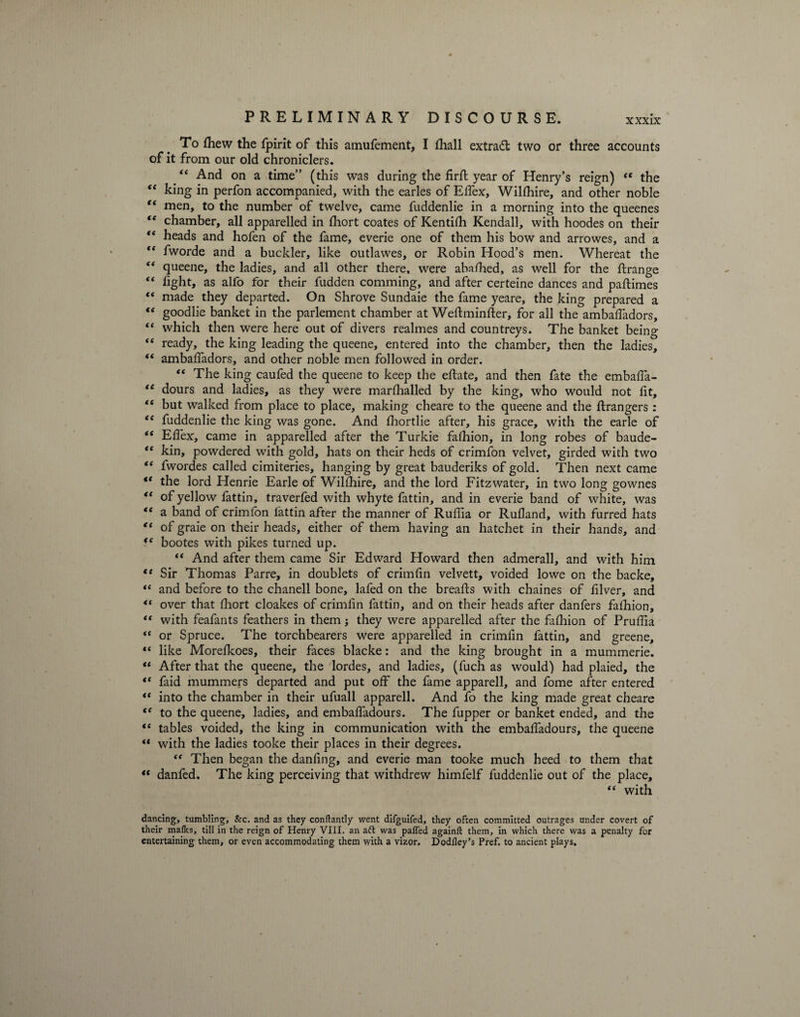 To Ihew the fpirit of this amufement, I lhall extract two or three accounts of it from our old chroniclers. “ And on a time” (this was during the firft year of Henry’s reign) “ the “ king in perfon accompanied, with the earles of Effex, Willhire, and other noble t( men, to the number of twelve, came fuddenlie in a morning into the queenes t( chamber, all apparelled in fhort coates of Kentilh Kendall, with hoodes on their “ heads and hofen of the fame, everie one of them his bow and arrowes, and a fC fworde and a buckler, like outlawes, or Robin Hood’s men. Whereat the “ queene, the ladies, and all other there, were abafhed, as well for the ftrange “ fight, as alfo for their fudden comming, and after certeine dances and paftimes “ made they departed. On Shrove Sundaie the fame yeare, the king prepared a “ goodlie banket in the parlement chamber at Weftminfter, for all the ambaffadors, “ which then were here out of divers realmes and countreys. The banket being “ ready, the king leading the queene, entered into the chamber, then the ladies, te ambaffadors, and other noble men followed in order. “ The king caufed the queene to keep the effate, and then fate the embaffa- <e dours and ladies, as they were marfhalled by the king, who would not lit, “ but walked from place to place, making cheare to the queene and the ftrangers : “ fuddenlie the king was gone. And Ihortlie after, his grace, with the earle of te Elfex, came in apparelled after the Turkie falhion, in long robes of baude- “ kin, powdered with gold, hats on their heds of crimfon velvet, girded with two “ fwordes called cimiteries, hanging by great bauderiks of gold. Then next came “ the lord Henrie Earle of Willhire, and the lord Fitzwater, in two long gownes “ of yellow fattin, traverfed with whyte fattin, and in everie band of white, was <( a band of crimlon lattin after the manner of Ruffia or Rufland, with furred hats “ of graie on their heads, either of them having an hatchet in their hands, and <f bootes with pikes turned up. “ And after them came Sir Edward Howard then admerall, and with him ** Sir Thomas Parre, in doublets of crimlin velvett, voided lowe on the backe, “ and before to the chanell bone, lafed on the breads with chaines of filver, and “ over that fhort cloakes of crimfin fattin, and on their heads after danfers fafhion, “ with feafants feathers in them; they were apparelled after the fafhion of Pruffia <c or Spruce. The torchbearers were apparelled in crimlin fattin, and greene, “ like Morelkoes, their faces blacke: and the king brought in a mummerie. “ After that the queene, the lordes, and ladies, (fuch as would) had plaied, the “ faid mummers departed and put off the fame apparell, and fome after entered “ into the chamber in their ufuall apparell. And fo the king made great cheare te to the queene, ladies, and embaffadours. The fupper or banket ended, and the “ tables voided, the king in communication with the embaffadours, the queene “ with the ladies tooke their places in their degrees. <f Then began the danling, and everie man tooke much heed to them that “ danfed. The king perceiving that withdrew himfelf fuddenlie out of the place, “ with dancing, tumbling, &amp;c. and as they conftantly went difguifed, they often committed outrages under covert of their maflcs, till in the reign of Henry VIII. an aft was palfed againll them, in which there was a penalty for entertaining them, or even accommodating them with a vizor. Dodfley’s Pref. to ancient plays.