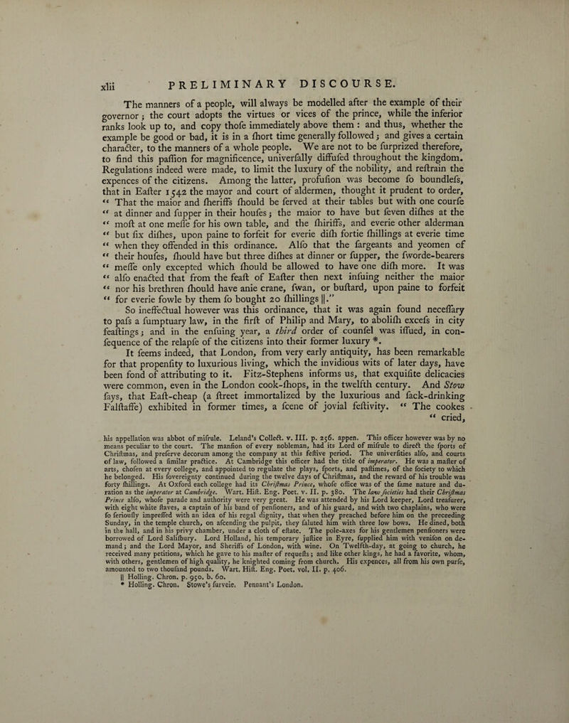 The manners of a people, will always be modelled after the example of their governor j the court adopts the virtues or vices of the prince, while the inferior ranks look up to, and copy thofe immediately above them : and thus, whether the example be good or bad, it is in a fhort time generally followed; and gives a certain character, to the manners of a whole people. We are not to be furprized therefore, to find this pafiion for magnificence, univerfally diffufed throughout the kingdom. Regulations indeed were made, to limit the luxury of the nobility, and reftrain the expences of the citizens. Among the latter, profufion was become fo boundlefs, that in Eafter 1542 the mayor and court of aldermen, thought it prudent to order, “ That the maior and ftieriffs fhould be ferved at their tables but with one courfe *' at dinner and fupper in their houfes; the maior to have but feven difties at the “ moft at one meffe for his own table, and the ftiiriffs, and everie other alderman “ but fix difties, upon paine to forfeit for everie difh fortie {hillings at everie time “ when they offended in this ordinance. Alfo that the fargeants and yeomen of “ their houfes, fhould have but three difhes at dinner or fupper, the fworde-bearers “ meffe only excepted which fhould be allowed to have one difh more. It was “ alfo enadted that from the feaft of Eafter then next infuing neither the maior “ nor his brethren fhould have anie crane, fwan, or buftard, upon paine to forfeit t( for everie fowle by them fo bought 20 fhillings ||.” So ineffectual however was this ordinance, that it was again found neceflary to pafs a fumptuary law, in the firft of Philip and Mary, to abolifh excefs in city feaftings; and in the enfuing year, a thi?~d order of counfel was iffued, in con- fequence of the relapfe of the citizens into their former luxury *. It feems indeed, that London, from very early antiquity, has been remarkable for that propenfity to luxurious living, which the invidious wits of later days, have been fond of attributing to it. Fitz-Stephens informs us, that exquilite delicacies were common, even in the London cook-fhops, in the twelfth century. And Stow fays, that Eaft-cheap (a ftreet immortalized by the luxurious and fack-drinking Falftaffe) exhibited in former times, a fcene of jovial feftivity. « The cookes - “ cried. his appellation was abbot of mifrule. Leland’s Colleft. v. III. p. 256. appen. This officer however was by no means peculiar to the court. The manfion of every nobleman, had its Lord of mifrule to dire ft the fports of Chriftmas, and preferve decorum among the company at this feftive period. The univerlities alfo, and courts of law, followed a fimilar praftice. At Cambridge this officer had the title of imperator. He was a mailer of arts, chofen at every college, and appointed to regulate the plays, fports, and paftimes, of the fociety to which he belonged. His fovereignty continued during the twelve days of Chriftmas, and the reward of his trouble was forty ihillings. At Oxford each college had its Chriftmas Prince, vvhofe office was of the fame nature and du¬ ration as the imperator at Cambridge. Wart. Hift. Eng. Poet. v. II. p. 380. The law focieties had their Chrijlmas Prince alfo, whofe parade and authority were very great. He was attended by his Lord keeper. Lord treafurer, with eight white ftaves, a captain of his band of penfioners, and of his guard, and with two chaplains, who were fo ferioufly impreffed with an idea of his regal dignity, that when they preached before him on the preceeding Sunday, in the temple church, on afcending the pulpit, they faluted him with three low bows. He dined, both in the hall, and in his privy chamber, under a cloth of eftate. The pole-axes for his gentlemen penfioners were borrowed of Lord Salilbury. Lord Holland, his temporary juftice in Eyre, fupplied him with venifon on de¬ mand ; and the Lord Mayor, and Sheriffs of London, with wine. On Twelfth-day, at going to church, he received many petitions, which he gave to his mafter of requefts; and like other kings, he had a favorite, whom, with others, gentlemen of high quality, he knighted coming from church. His expences, all from his own purfe, amounted to two thoufand pounds. Wart. Hift. Eng. Poet. vol. II. p. 406, || Holling. Chron. p. 950. b. 60. * Holling. Chron, Stowe’s furveie. Pennant’s London.