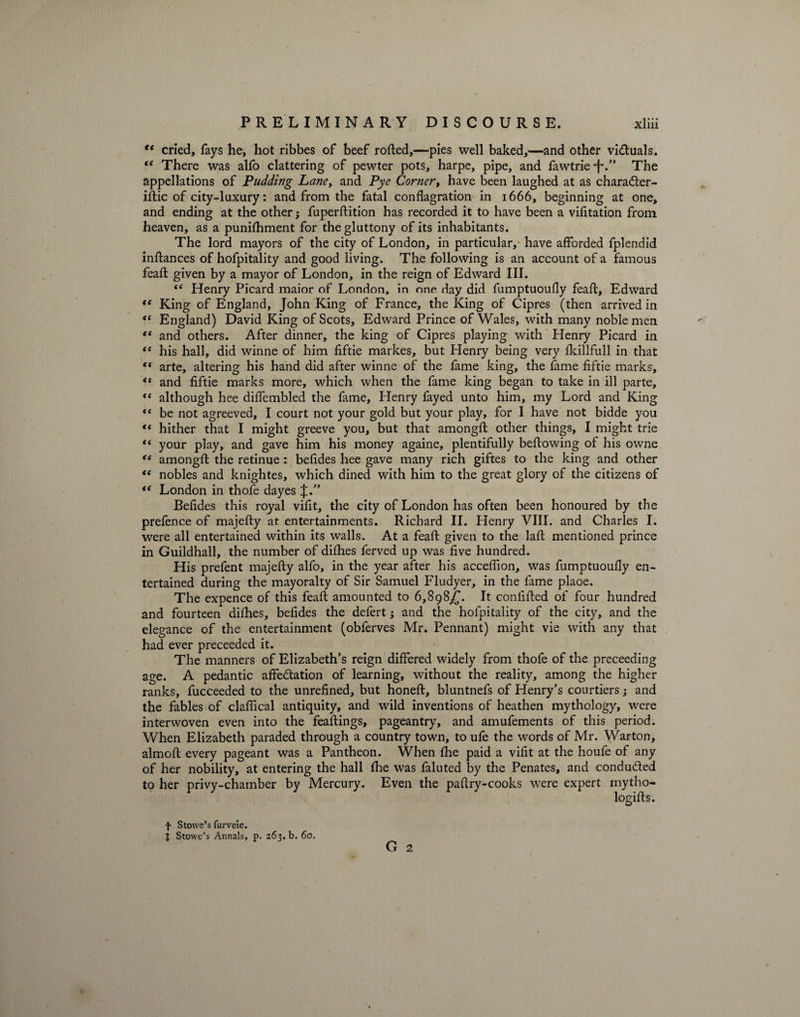 €t cried, fays he, hot ribbes of beef rolled,—pies well baked,—and other vi&uals. iC There was alfo clattering of pewter pots, harpe, pipe, and fawtrie •f\” The appellations of Pudding Lanet and Pye Corner, have been laughed at as charadter- iftic of city-luxury: and from the fatal conflagration in 1666, beginning at one, and ending at the other; fuperftition has recorded it to have been a vifitation from heaven, as a punifhment for the gluttony of its inhabitants. The lord mayors of the city of London, in particular, have afforded fplendid inftances of hofpitality and good living. The following is an account of a famous feaft given by a mayor of London, in the reign of Edward III. “ Henry Picard maior of London, in one day did fumptuoufly feaft, Edward te King of England, John King of France, the King of Cipres (then arrived in <e England) David King of Scots, Edward Prince of Wales, with many noblemen te and others. After dinner, the king of Cipres playing with Henry Picard in “ his hall, did winne of him fiftie markes, but Henry being very fkillfull in that “ arte, altering his hand did after winne of the fame king, the fame fiftie marks, <e and fiftie marks more, which when the fame king began to take in ill parte, “ although hee diffembled the fame, Henry fayed unto him, my Lord and King “ be not agreeved, I court not your gold but your play, for I have not bidde you “ hither that I might greeve you, but that amongfl other things, I might trie “ your play, and gave him his money againe, plentifully bellowing of his owne “ amongfl: the retinue : befides hee gave many rich giftes to the king and other te nobles and knightes, which dined with him to the great glory of the citizens of (< London in thofe dayes J.” Befides this royal vifit, the city of London has often been honoured by the prefence of majefty at entertainments. Richard II. Henry VIII. and Charles I. were all entertained within its walls. At a feaft given to the laft mentioned prince in Guildhall, the number of difhes ferved up was five hundred. His prefent majefty alfo, in the year after his acceffion, was fumptuoufly en¬ tertained during the mayoralty of Sir Samuel Fludyer, in the fame plaoe. The expence of this feaft amounted to 6,898^. It confifted of four hundred and fourteen difhes, befides the defert; and the hofpitality of the city, and the elegance of the entertainment (obferves Mr. Pennant) might vie with any that had ever preceeded it. The manners of Elizabeth’s reign differed widely from thofe of the preceeding age. A pedantic affectation of learning, without the reality, among the higher ranks, fucceeded to the unrefined, but honeft, bluntnefs of Henry’s courtiers; and the fables of claflical antiquity, and wild inventions of heathen mythology, were interwoven even into the feaftings, pageantry, and amufements of this period. When Elizabeth paraded through a country town, to ufe the words of Mr. Warton, almoft every pageant was a Pantheon. When the paid a vifit at the houfe of any of her nobility, at entering the hall fhe was faluted by the Penates, and conduded to her privy-chamber by Mercury. Even the paftry-cooks were expert mytho- logifts. G 2 f Stowe’s furveie. J Stowe’s Annals, p. 263, b. 60.