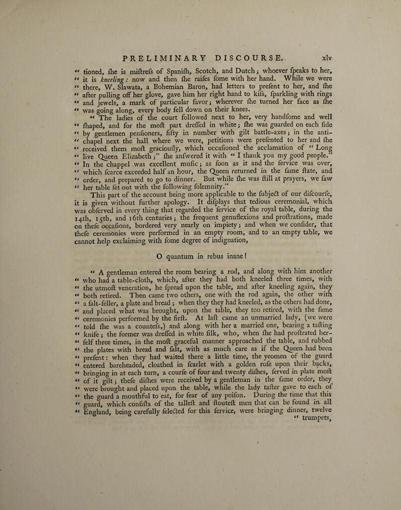 « tioned, fhe is miftrefs of Spanifh, Scotch, and Dutch; whoever fpeaks to her, “ it is kneeling: now and then fhe raifes fome with her hand. While we were “ there, W. Slawata, a Bohemian Baron, had letters to prefent to her, and fhe « after pulling off her glove, gave him her right hand to kifs, fparkling with rings « and jewels, a mark of particular favor; wherever fhe turned her face as fhe et was going along, every body fell down on their knees. “ The ladies of the court followed next to her, very handfome and well ** fhaped, and for the moft part dreffed in white; fhe was guarded on each fide “ by gentlemen penfioners, fifty in number with gilt battle-axes; in the anti- “ chapel next the hall where we were, petitions were prefented to her and fhe “ received them moft gracioufly, which occafioned the acclamation of “ Long « live Queen Elizabeth;” fhe anfwered it with “ I thank you my good people.” “ In the chappel was excellent mufic; as foon as it and the fervice was over, “ which fcarce exceeded half an hour, the Queen returned in the fame ftate, and « order, and prepared to go to dinner. But while fhe was ftill at prayers, we faw “ her table fet out with the following folemnity.” This part of the account being more applicable to the fubjeft of our difcourfe, it is given without further apology. It difplays that tedious ceremonial, which was obferved in every thing that regarded the fervice of the royal table, during the 14th, 15th, and 16th centuries; the frequent genuflexions and proftrations, made on thefe occafions, bordered very nearly on impiety; and when we confider, that thefe ceremonies were performed in an empty room, and to an empty table, we cannot help exclaiming with fome degree of indignation, O quantum in rebus inane! “ A gentleman entered the room bearing a rod, and along with him another “ who had a table-cloth, which, after they had both kneeled three times, with “ the utmoft veneration, he fpread upon the table, and after kneeling again, they « both retired. Then came two others, one with the rod again, the other with “ a fait-feller, a plate and bread ; when they they had kneeled, as the others had done, “ and placed what was brought, upon the table, they too retired, with the fame “ ceremonies performed by the firft. At laft came an unmarried lady, (we were “ told fhe was a countefs,) and along with her a married one, bearing a tailing “ knife; the former was dreffed in white filk, who, when fhe had proftrated her- “ felf three times, in the moft graceful manner approached the table, and rubbed << the plates with bread and fait, with as much care as if the Queen had been « prefent: when they had waited there a little time, the yeomen of the guard *' entered bareheaded, cloathed in fcarlet with a golden rofe upon their backs, « bringing in at each turn, a courfe of four and twenty difhes, ferved in plate moft *< of it gilt; thefe difhes were received by a gentleman in the fame order, they t( were brought and placed upon the table, while the lady taller gave to each of << the guard a mouthful to eat, for fear of any poifon. During the time that this “ guard, which confifts of the tailed and ftouteft men that can be found in. all “ England, being carefully felefted for this fervice, were bringing dinner, twelve “ trumpets. /