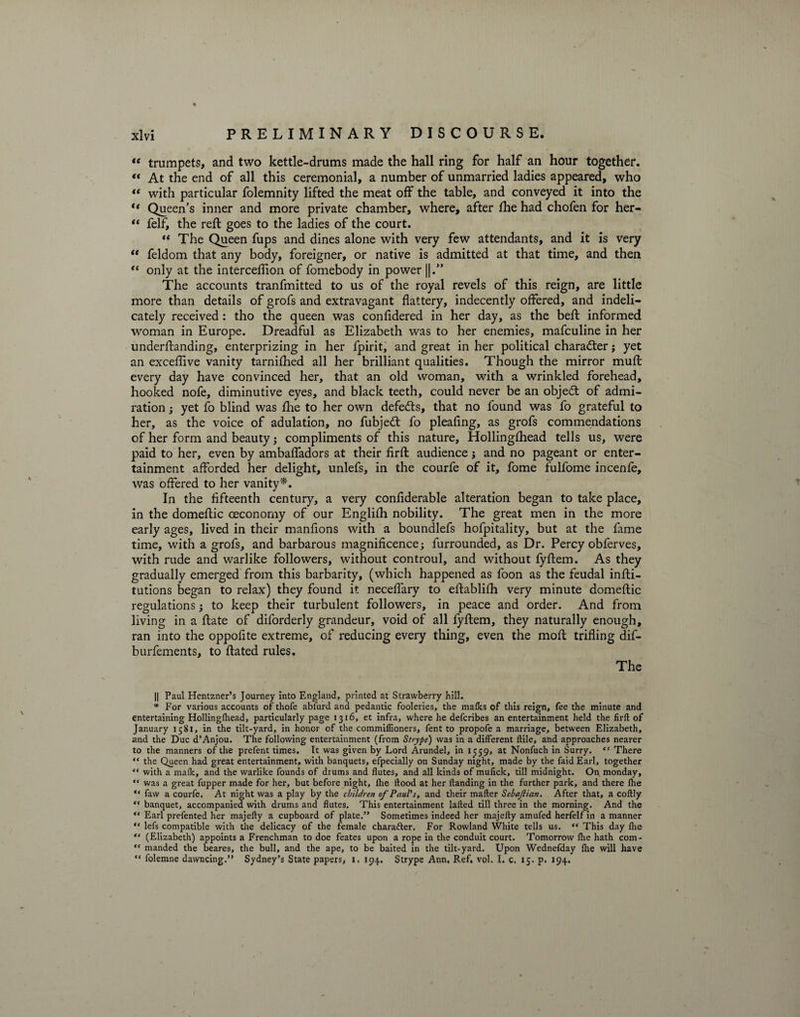 “ trumpets, and two kettle-drums made the hall ring for half an hour together. «« At the end of all this ceremonial, a number of unmarried ladies appeared, who “ with particular folemnity lifted the meat off the table, and conveyed it into the “ Queen’s inner and more private chamber, where, after fhe had chofen for her- “ felf, the reft goes to the ladies of the court. “ The Queen fups and dines alone with very few attendants, and it is very “ feldom that any body, foreigner, or native is admitted at that time, and then “ only at the interceflion of fomebody in power ||.” The accounts tranfmitted to us of the royal revels of this reign, are little more than details of grofs and extravagant flattery, indecently offered, and indeli¬ cately received : tho the queen was confidered in her day, as the beft informed woman in Europe. Dreadful as Elizabeth was to her enemies, mafculine in her underftanding, enterprizing in her fpirit, and great in her political character j yet an exceflive vanity tarnifhed all her brilliant qualities. Though the mirror muft every day have convinced her, that an old woman, with a wrinkled forehead, hooked nofe, diminutive eyes, and black teeth, could never be an objedt of admi¬ ration ; yet fo blind was fhe to her own defedts, that no found was fo grateful to her, as the voice of adulation, no fubjedt fo pleafing, as grofs commendations of her form and beauty; compliments of this nature, Hollingfhead tells us, were paid to her, even by ambafladors at their firft audience; and no pageant or enter¬ tainment afforded her delight, unlefs, in the courfe of it, fome fulfome incenfe, was offered to her vanity*. In the fifteenth century, a very confiderable alteration began to take place, in the domeftic ceconomy of our Englifh nobility. The great men in the more early ages, lived in their manfions with a boundlefs hofpitality, but at the fame time, with a grofs, and barbarous magnificence; furrounded, as Dr. Percy obferves, with rude and warlike followers, without controul, and without fyftem. As they gradually emerged from this barbarity, (which happened as foon as the feudal infti- tutions began to relax) they found it neceffary to eftablifh very minute domeftic regulations; to keep their turbulent followers, in peace and order. And from living in a ftate of diforderly grandeur, void of all fyftem, they naturally enough, ran into the oppofite extreme, of reducing every thing, even the moft trifling dif- burfements, to ftated rules. The || Paul Hentzner’s Journey into England, printed at Strawberry hill. * For various accounts of thofe ablurd and pedantic fooleries, the mafks of this reign, fee the minute and entertaining Hollinglhead, particularly page 1316, et infra, where he defcribes an entertainment held the firft of January 1581, in the tilt-yard, in honor of the commiffioners, fent to propofe a marriage, between Elizabeth, and the Due d’Anjou. The following entertainment (from Strype) was in a different ftile, and approaches nearer to the manners of the prefent times. It was given by Lord Arundel, in 1559, at Nonfuch in Surry. “ There “ the Queen had great entertainment, with banquets, efpecially on Sunday night, made by the faid Earl, together “ with a mafk, and the warlike founds of drums and flutes, and all kinds of mufick, till midnight. On monday, “ was a great fupper made for her, but before night, lhe flood at her ftanding in the further park, and there fhe “ faw a courfe. At night was a play by the children of Paul's, and their mafter Sebajlian. After that, a coftly “ banquet, accompanied with drums and flutes. This entertainment lafted till three in the morning. And the Earl prefented her majefty a cupboard of plate.” Sometimes indeed her majefty amufed herfelf in a manner “ lefs compatible with the delicacy of the female charafter. For Rowland White tells us. “ This day fhe ** (Elizabeth) appoints a Frenchman to doe feates upon a rope in the conduit court. Tomorrow lhe hath com-  manded the beares, the bull, and the ape, to be baited in the tilt-yard. Upon Wednefday fhe will have “ folemne dawncing.” Sydney’s State papers, i. 194.. Strype Ann, Ref. vol. I. c. 15. p. 194.