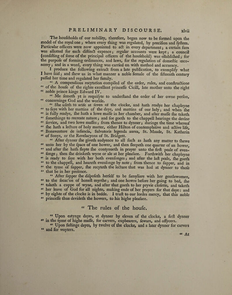 The houfeholds of our nobility, therefore, began now to be formed upon the model of the royal one ; where every thing was regulated, by precifion and lyftem. Particular officers were now appointed to adt in every department; a certain fum was allotted for each diftindt expence j regular accounts were kept ; a council (confining of fome of the principal officers of the houfehold) was eftabliffied; for the purpofe of forming ordinances, and laws, for the regulation of domeftic ceco- nomy; and in a word, every thing was carried on with method and accuracy. I produce the following extradt from a late publication, to exemplify what I have faid; and ffiew us in what manner a noble female of the fifteenth century pafled her time and regulated her family. “ A compendious recytation compiled of the order, rules, and conftrudtione “ of the houfe of the righte excellent princefle Cicill, late mother unto the right “ noble prince kinge Edward IV. “ Me femeth yt is requifyte to underfiand the order of her owne perfon, “ concerninge God and the worlde. “ She ufeth to arife at feven of the clocke, and hath readye her chapleyne “ to faye with her mattins of the daye, and mattins of our lady; and when the “ is fully readye, ffie hath a lowe mafie in her chamber, and after mafie ffie taketh <f fomethinge to recreate nature; and foe goeth to the chappell hearinge the devine fervice, and two lowe mafies; from thence to dynner; duringe the time whereof <e ffie hath a ledture of holy matter, either Hilton of contemplative and a&amp;ive life, “ Bonaventure de infancia, Salvatoris legenda aurea, St. Maude, St. Katherin “ of Sonys, or the Revelacyons of St. Bridgett. “ After dynner ffie giveth audyence to all fuch as hath any matter to ffiewe “ unto her by the fpace of one hower, and then fleepeth one quarter of an hower, “ and after ffie hath flepte ffie contynueth in prayer unto the firfi: peale of even- “ fonge; then ffie drinketh wyne or ale at her pleafure. Forthwith her chapleyne “ is ready to faye with her both evenfonges; and after the laft peale, ffie goeth “ to the chappell, and heareth evenfonge by note; from thence to fupper, and in “ the tyme of fupper, ffie recyteth the ledure that was had at dynner to thofe “ that be in her prefence. “ After fupper ffie difpofeth herfelf to be famyliare with her gentlewomen, “ to the fecac’on of honeft myrthe; and one howre before her going to bed, ffie “ taketh a cuppe of wyne, and after that goeth to her pryvie clofette, and taketh “ her leave of God for all nighte, making ende of her prayers for that daye: and “ by eighte of the clocke is in bedde. I truft to our lordes mercy, that this noble “ princeffe thus devideth the howers, to his highe pleafure. cc The rules of the houfe. “ Upon eatynge dayes, at dynner by eleven of the clocke, a firfi; dynner 4t in the tyme of highe mafie, for carvers, cupbearers, fewars, and offycers. “ Upon faftinge dayes, by twelve of the clocke, and a later dynner for carvers “ and for wayters.  At