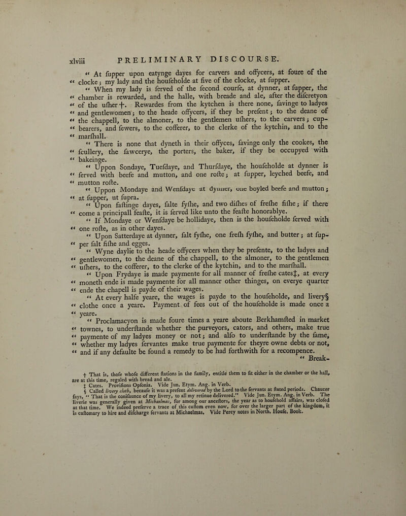 “ At fupper upon eatynge dayes for carvers and offycers, at foure of the it ciocke; my lady and the houfeholde at five of the clocke, at fupper. « When my lady is ferved of the fecond courfe, at dynner, at fupper, the « chamber is rewarded, and the halle, with breade and ale, after the difcretyon “ of the ulher -f. Rewardes from the kytchen is there none, favinge to ladyes ft and gentlewomen; to the heade offycers, if they be prefent ; to the deane of « the chappell, to the almoner, to the gentlemen ufhers, to the carvers; cup- « bearers, and fewers, to the cofferer, to the clerke of the kytchin, and to the “ marfhallr- « There is none that dyneth in their offyces, favinge only the cookes, the “ fcullery, the fawcerye, the porters, the baker, if they be occupyed with “ bakeinge. ** Uppon Sondaye, Tuefdaye, and Thurfdaye, the houfeholde at dynner is t( ferved with beefe and mutton, and one rofte; at fupper, leyched beefe, and “ mutton rofte. «< Uppon Mondaye and Wenfdayc at dynner, one boyled beefe and mutton; « at fupper, ut fupra. “ Upon faftinge dayes, falte fyflie, and two difhes of frefhe fifhe; if there “ come a principall feafte, it is ferved like unto the feafte honorablye. “ If Mondaye or Wenfdaye be hollidaye, then is the houfeholde ferved with “ one rofte, as in other dayes. “ Upon Satterdaye at dynner, fait fyfhe, one frefh fyfhe, and butter; at fup- “ per fait filhe and egges. « Wyne day lie to the heade offycers when they be prefente, to the ladyes and « gentlewomen, to the deane of the chappell, to the almoner, to the gentlemen tt ufhers, to the cofferer, to the clerke of the kytchin, and to the marfhall. ft Upon Frydaye is made paymente for all manner of frefhe catesj, at every “ moneth ende is made paymente for all manner other thinges, on everye quarter *f ende the chapell is payde of their wages. “ At every halfe yeare, the wages is payde to the houfeholde, and livery § <t clothe once a yeare. Payment-of fees out of the houfeholde is made once a ** yeare. *t Proclamacyon is made foure times a yeare aboute Berkhamfted in market « townes, to underftande whether the purveyors, cators, and others, make true ** pavmente of my ladyes money or not; and alio to underftande by the lame, tt whether my ladyes fervantes make true paymente for theyre owne debts or not, *f and if any defaulte be found a remedy to be had forthwith for a recompence. “ Break- + That is, thofe whofe different Nations in the family, entitle them to fit either in the chamber or the hall, are at this time, regaled with bread and ale. X Cates. Provifions Opfonia. Vide Jun. Etym. Ang. in Verb. § Called livery cloth, becaufe it was a prefent delivered by the Lord to the fervants at dated periods. Chaucer fays, “ That is the conifaunce of my livery, to all my retinue delivered.” Vide Jun. Etym. Ang. in Verb. The liverie was generally given at Michaelmas, for among our anceftors, the year as to houfehold affairs, _was clofed at that time. We indeed preferve a trace of this cuftom even now, for over the larger part of the kingdom, it is cuftomary to hire and difeharge fervants at Michaelmas. Vide Percy notes in North. Houfe. Book.