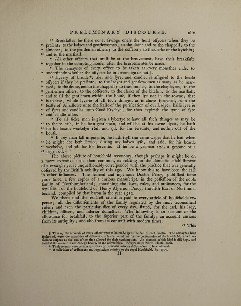 “ Breakfaftes be there none, favinge onely the head offycers when they be “ prefent; to the ladyes and gentlewomen; to the deane and to the chappell; to the “ almoner; to the gentlemen ulhers; to the cofferer; to the clerke of the kytchin ; “ and to the marfhall. “ All other officers that muft be at the breavement, have their breakfafte “ together in the compting houfe, after the breavementes be made. “ The remaynes of every offyce to be taken at every monethes ende, to “ underftande whether the offycers be in arrearadge or not ||. “ Lyvery of breade*, ale, and fyre, and candle, is affigned to the heade “ offycers if they be prefente; to the ladyes and gentlewomen as many as be mar- “ ryed; to the deane, and to the chappell; to the almoner, to the chapleynes, to the “ gentlemen ufhers, to the cofferers, to the clerke of the kitchin, to the marffiall, “ and to all the gentlemen within the houfe, if they lye not in the towne; that “ is to faye; whole lyverie of all fuch thinges, as is above fpecyfied, from the “ feafte of Alhallowe unto the feaffe of the purification of our Ladye; halfe lyverie ** of fyres and candles unto Good Frydaye; for then expireth the tyme of fyre “ and candle alfoe. “ To all ficke men is given a lybertye to have all fuch thinges as may be <f to theire eafe; if he be a gentleman, and will be at his owne dyett, he hath “ for his boarde weekelye i6d. and 9d. for his fervante, and nothin out of the “ houfe. “ If any man fall impotente, he hath ftyll the fame wages that he had when “ he might doe beft fervice, during my ladyes lyfe; and i6d. for his boarde ** weekelye, and 9d. for his fervante. If he be a yeoman izd. a groome or a “ page iod. •f*” The above pidture of houfehold ceconomy, though perhaps it might be on a more extenfive fcale than common, as relating to the domeftic eftablilhment of a princefs; yet it unqueftionably correfponded with the practice that was generally obferved by the Britilh nobility of this age. We know this to have been the cafe in other inftances. The learned and ingenious Dodtor Percy, publiffied fome years fince, a few copies of a curious manufcript, in the poffeffion of the noble family of Northumberland; containing the laws, rules, and ordinances, for the regulation of the houfehold of Henry Algernon Percy, the fifth Earl of Northum¬ berland, compiled by that baron in the year 1512. We there find the exadteil attention paid to every article of houfeholde ex¬ pence ; all the dilburfements of the family regulated by the moft ceconomical rules ; and even the particular diet of every day, ftated, for the earl, his lady, children, officers, and inferior domeftics. The following is an account of the allowance for breakfaft, to the fuperior part of the family; an account curious from its antiquity; and alfo from its contrail with modern times. “ This || That is, the accounts of every officer were to be made up at the end of each month. The remaynes here fpoken of, were the quantities of different articles delivered out for the confumption of the houfehold, which re¬ mained unfpent at the end of the time allowed for their confumption. An account of this kind is Hill kept, and intitled the remcmet in our college books, in the univerfities. Percy’s notes North. Houfe. book. » Thefe liveries were certain quantities of particular articles delivered out to be confumed. f A collection of ordinances and regulations relative to the royal Houfehold, &amp;c. 1790.