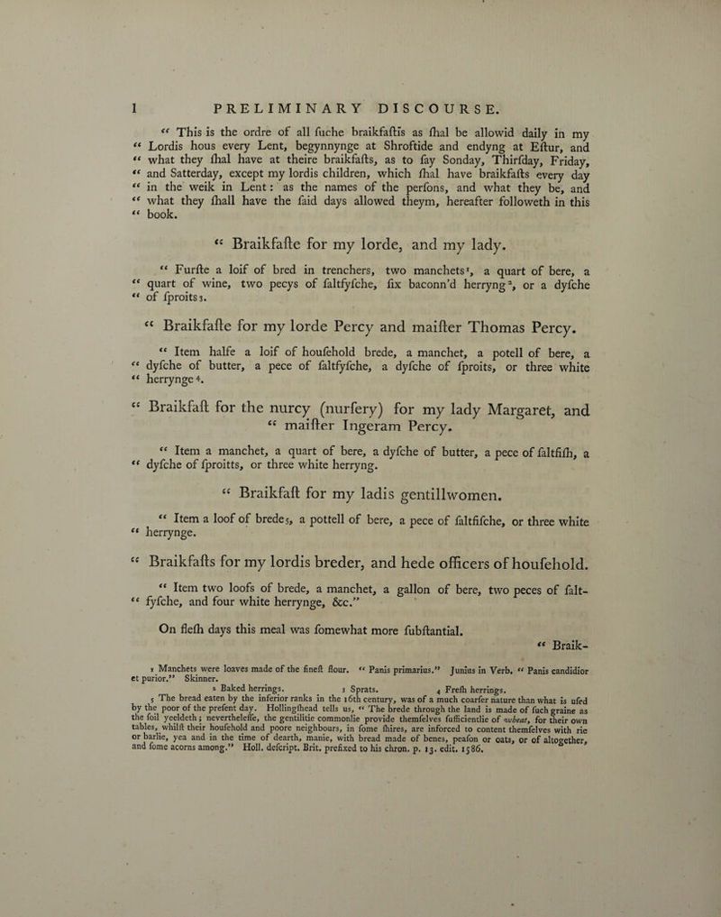 <e This is the ordre of all fuche braikfaftfs as ftial be allowid daily in my “ Lordis hous every Lent, begynnynge at Shroftide and endyng at Eftur, and “ what they ftial have at theire braikfafts, as to fay Sonday, Thirfday, Friday, “ and Satterday, except my lordis children, which ftial have braikfafts every day ** in the weik in Lent: as the names of the perfons, and what they be, and t( what they ftiall have the faid days allowed theym, hereafter followeth in this “ book. <£ Braikfafte for my lorde, and my lady. “ Furfte a loif of bred in trenchers, two manchets1, a quart of bere, a “ quart of wine, two pecys of faltfyfche, fix baconn’d herryng2, or a dyfche “ of fproitS3. “ Braikfafte for my lorde Percy and maifter Thomas Percy. tc Item halfe a loif of houfehold brede, a manchet, a potell of bere, a “ dyfche of butter, a pece of faltfyfche, a dyfche of fproits, or three white “ herrynge 4. “ Braikfaft for the nurcy (nurfery) for my lady Margaret, and <c maifter Ingeram Percy. “ Item a manchet, a quart of bere, a dyfche of butter, a pece of faltfifh, a “ dyfche of fproitts, or three white herryng. “ Braikfaft for my ladis gentillwomen. “ Item a loof of brede 5, a pottell of bere, a pece of faltfifche, or three white et herrynge. “ Braikfafts for my lordis breder, and hede officers of houfehold. “ Item two loofs of brede, a manchet, a gallon of bere, two peces of fait— “ fyfche, and four white herrynge, &c.” On flefh days this meal was fomewhat more fubftantial. “ Braik- 1 Manchets were loaves made of the fineft flour. “ Panls primarius.” Junius in Verb. « Panis candidior et purior.” Skinner. z Baked herrings. _ 3 Sprats. 4 Frelh herrings. 5 The bread eaten by the inferior ranks in the 16th century, was of a much coarfer nature than what is ufed by the poor of the prefent day. Hollinglhead tells us, « The brede through the land is made of fuch graine as the foil yeeldeth; neverthelefle, the gentilitie commonlie provide themfelves fufficientlie of wbeat, for their own tables, whilft their houfehold and poore neighbours, in fome lhires, are inforced to content themfelves with rie or barlie, yea and in the time of dearth, manie, with bread made of benes, peafon or oats, or of altogether, and fome acorns among.” Holl. defcript. Brit, prefixed to his chron. p. 13. edit. 1586.