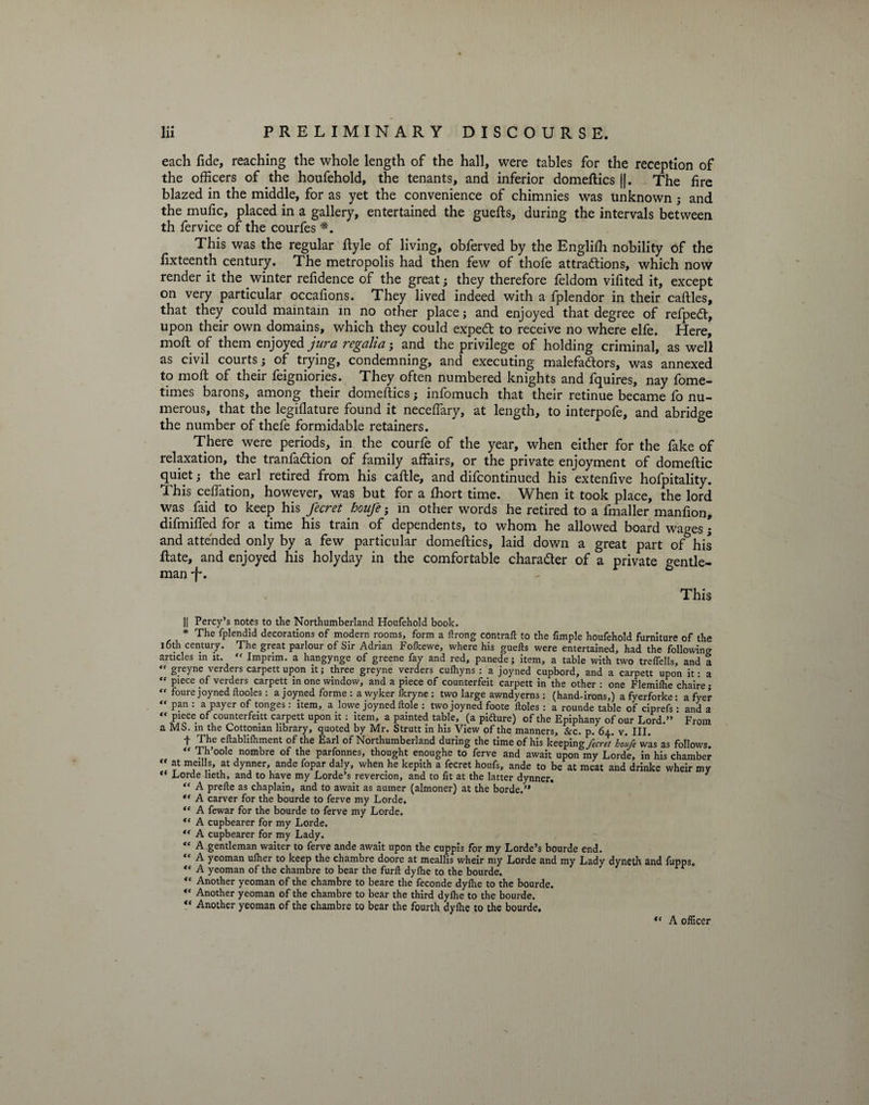 each fide, reaching the whole length of the hall, were tables for the reception of the officers of the houfehold, the tenants, and inferior domeftics ||. The fire blazed in the middle, for as yet the convenience of chimnies was unknown ; and the mufic, placed in a gallery, entertained the guefts, during the intervals between th fervice of the courfes *. This was the regular Ryle of living, obferved by the Englifh nobility of the fixteenth century. The metropolis had then few of thofe attra&ions, which now render it the winter refidence of the great; they therefore feldom vifited it, except on very particular occafions. They lived indeed with a fplendor in their caftles, that they could maintain in no other place; and enjoyed that degree of refpedt, upon their own domains, which they could expedt to receive no where elfe. Here, moft of them enjoyed jura regalia; and the privilege of holding criminal, as well as civil courts; of trying, condemning, and executing malefadtors, was annexed to moft of their feigniories. They often numbered knights and fquires, nay fome- times barons, among their domeftics; infomuch that their retinue became fo nu¬ merous, that the legiflature found it neceftary, at length, to interpofe, and abridge the number of thefe formidable retainers. There were periods, in the courfe of the year, when either for the fake of relaxation, the tranfa&ion of family affairs, or the private enjoyment of domeftic quiet; the earl retired from his caftle, and difcontinued his extenfive hofpitality. This ceffation, however, was but for a fliort time. When it took place, the lord was faid to keep his fecret houfe; in other words he retired to a fmaller manfion, difmiffed for a time his train of dependents, to whom he allowed board wages; and attended only by a few particular domeftics, laid down a great part of his ftate, and enjoyed his holy day in the comfortable character of a private gentle¬ man •f'. This || Percy’s notes to the Northumberland Houfehold book. * The fplendid decorations of modern rooms, form a ftrong contrail: to the Ample houfehold furniture of the l6th century. The great parlour of Sir Adrian Folkewe, where his guefts were entertained, had the following articles in it. f< Imprim. a hangynge of greene fay and red, panede; item, a table with two trefoils, and a “ greyne verders carpett upon it; three greyne verders culhyns : a joyned cupbord, and a carpett upon if a “ Piece verders carpett in one window, and a piece of counterfeit carpett in the other : one Flemilhe chaire; “ foure joyned ftooles: a joyned forme : a wyker Ikryne : two large awndyerns: (hand-irons,) afyerforke: a fyer “ P?n : a payer of tonges: item, a lowe joyned Hole : two joyned foote doles : a rounde table of ciprefs: and a “ piece of counterfeitt carpett upon it: item, a painted table, (a pifture) of the Epiphany of our Lord.” From a MS. in the Cottonian library, quoted by Mr. Strutt in his View of the manners. &c. p. 64. v. III. t The eftablifhment of the Earl of Northumberland during the time of his keeping fecret holfe was as follows. “ Th oole nombre of the parfonnes, thought enoughe to ferve and await upon my Lorde, in his chamber “ at meills, at dynner, ande fopar daly, when he kepith a fecret houfs, ande to be at meat and drinke wheir my ** Lorde lieth, and to have my Lorde’s revercion, and to fit at the latter dynner. 1 “ A prefte as chaplain, and to await as aumer (almoner) at the borde.” A carver for the bourde to ferve my Lorde. “ A fewar for the bourde to ferve my Lorde. ,s A cupbearer for my Lorde. “ A cupbearer for my Lady. “ A gentleman waiter to ferve ande await upon the cuppis for my Lorde’s bourde end. “ A yeoman ulher to keep the chambre doore at meallis wheir my Lorde and my Lady dyneth and fupps. “ A yeoman of the chambre to bear the furfl dyfhe to the bourde. “ Another yeoman of the chambre to beare the feconde dylhe to the bourde. “ Another yeoman of the chambre to bear the third dylhe to the bourde. V Another yeoman of the chambre to bear the fourth dylhe to the bourde. A officer