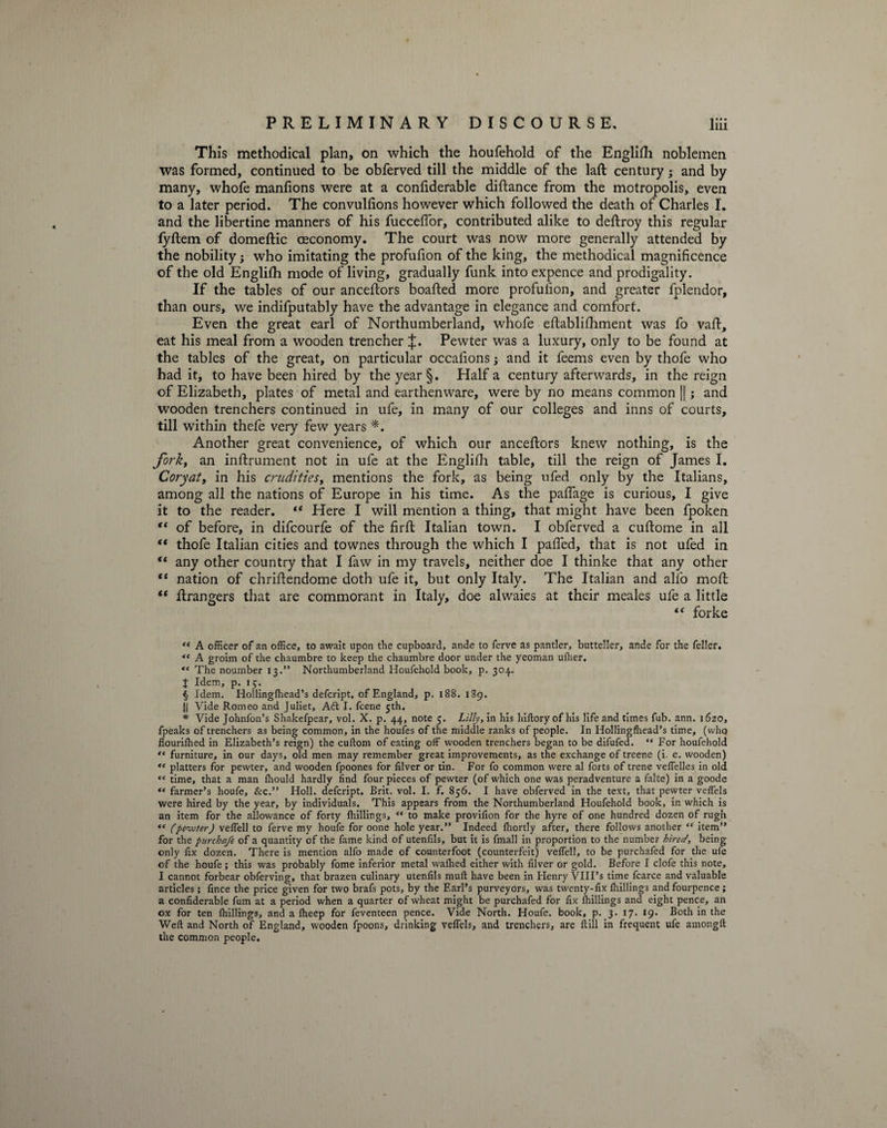 This methodical plan, on which the houfehold of the Englifh noblemen was formed, continued to be obferved till the middle of the laft century 3 and by many, whofe manfions were at a confiderable diftance from the motropolis, even to a later period. The convullions however which followed the death of Charles I. and the libertine manners of his fucceflor, contributed alike to deftroy this regular iyftem of domeftic ceconomy. The court was now more generally attended by the nobility; who imitating the profufion of the king, the methodical magnificence of the old English mode of living, gradually funk into expence and prodigality. If the tables of our anceftors boafted more profufion, and greater fplendor, than ours, we indifputably have the advantage in elegance and comfort. Even the great earl of Northumberland, whofe eftablifliment was fo vaft, eat his meal from a wooden trencher £. Pewter was a luxury, only to be found at the tables of the great, on particular occafions j and it feems even by thofe who had it, to have been hired by the year §. Half a century afterwards, in the reign of Elizabeth, plates of metal and earthenware, were by no means common ||; and wooden trenchers continued in ufe, in many of our colleges and inns of courts, till within thefe very few years *. Another great convenience, of which our anceftors knew nothing, is the fork, an inftrument not in ufe at the Englifh table, till the reign of James I. Coryat, in his crudities, mentions the fork, as being ufed only by the Italians, among all the nations of Europe in his time. As the pafiage is curious, I give it to the reader. “ Here I will mention a thing, that might have been fpoken “ of before, in difcourfe of the firft Italian town. I obferved a cuftome in all  thofe Italian cities and townes through the which I pafied, that is not ufed in “ any other country that I faw in my travels, neither doe I thinke that any other “ nation of chriftendome doth ufe it, but only Italy. The Italian and alfo moft “ Erangers that are commorant in Italy, doe alwaies at their meales ufe a little “ forke “ A officer of an office, to await upon tfie cupboard, ande to ferve as pander, butteller, ande for the feller. <e A groim of the chaumbre to keep the chaumbre door under the yeoman ufher. “ The noumber 13.” Northumberland Houfehold book, p. 304. J Idem, p. 15. § Idem. Hollingfhead’s defcript. of England, p. 188. 189. || Vide Romeo and Juliet, Adt I. fcene 5th. * Vide Johnfon’s Shakefpear, vol. X. p. 44, note 5. Lilly, in his hiftory of his life and times fub. ann. 1620, fpeaks of trenchers as being common, in the houfes of the middle ranks of people. In Hollingfhead’s time, (who flourifhed in Elizabeth’s reign) the cuftom of eating off wooden trenchers began to be difufed. “ For houfehold “ furniture, in our days, old men may remember great improvements, as the exchange of treene (i. e. wooden) “ platters for pewter, and wooden fpoones for filver or tin. For fo common were al forts of trene veffelles in old “ time, that a man fhould hardly find four pieces of pewter (of which one was peradventure a falte) in a goode “ farmer’s houfe, &amp;c.” Holl. defcript. Brit. vol. I. f. 856. I have obferved in the text, that pewter veffels were hired by the year, by individuals. This appears from the Northumberland Houfehold book, in which is an item for the allowance of forty fhillings, “ to make provifion for the hyre of one hundred dozen of rugh “ (pewter) veffell to ferve my houfe for oone hole year.” Indeed fhortly after, there follows another “ item” for the purchafe of a quantity of the fame kind of utenfils, but it is fmall in proportion to the number hired, being only fix dozen. There is mention alfo made of counterfoot (counterfeit) veffell, to be purchafed for the ufe of the houfe; this was probably fome inferior metal waflied either with filver or gold. Before I clofe this note, I cannot forbear obferving, that brazen culinary utenfils mull have been in Henry VIII’s time fcarce and valuable articles; fince the price given for two brafs pots, by the Earl’s purveyors, was twenty-fix {hillings and fourpence; a confiderable fum at a period when a quarter of wheat might be purchafed for fix {hillings and eight pence, an ox for ten {hillings, and a Jheep for feventeen pence. Vide North. Houfe. book, p. 3. 17. 19. Both in the Weft and North of England, wooden fpoons, drinking veflels, and trenchers, are {till in frequent ufe amongft the common people.