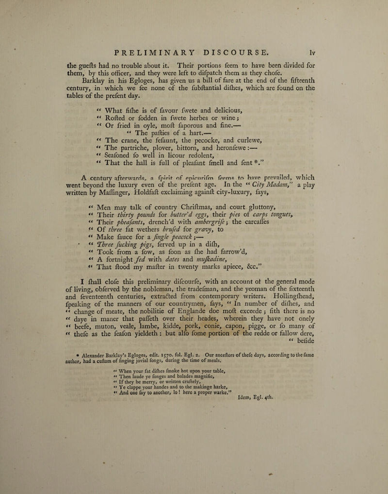 the guefts had no trouble about it. Their portions feem to have been divided for them, by this officer, and they were left to difpatch them as they chofe. Barklay in his Egloges, has given us a bill of fare at the end of the fifteenth century, in which we fee none of the fubftantial diffies, which are found on the tables of the prefent day. “ What fiffie is of favour fwete and delicious, “ Rolled or fodden in fwete herbes or wine j “ Or fried in oyle, moft faporous and fine.—  The parties of a hart.— “ The crane, the fefaunt, the pecocke, and curlewe, <( The partriche, plover, bittorn, and heronfewe:— “ Seafoned fo well in licour redolent, “ That the hall is full of pleafant fmell and fent A century afterwards, n fpirit nf ppimriTm fppmQ to hfive prevailed, which went beyond the luxury even of the prefent age. In the  City Madcmi,” a play written by Maffinger, Holdfaft exclaiming againft city-luxury, fays, “ Men may talk of country Chriftmas, and court gluttony, “ Their thirty pounds for butter'd eggs, their pies of carps tongues, tc Their pheafants, drench’d with ambergrife; the carcaffies “ Of three fat wethers brufed for gravy, to “ Make fauce for a fmgle peacock — . a <Xhree fucking pigs, ferved up in a diffi, <c Took from a fow, as foon as ffie had farrow’d, “ A fortnight fed with dates and mufkadine, “ That rtood my mafter in twenty marks apiece, &amp;c.” I fhall clofe this preliminary difcourfe, with an account of the general mode of living, obferved by the nobleman, the tradefman, and the yeoman of the fixteenth and feventeenth centuries, extracted from contemporary writers. Hollingffiead, fpeaking of the manners of our countrymen, fays, “ In number of diffies, and «« change of meate, the nobilitie of Englande doe moft exceede ; fith there is no “ daye in maner that pafleth over their heades, wherein they have not onely “ beefe, muton, veale, lambe, kidde, pork, conie, capon, pigge, or fo many of « thefe as the feafon yieldeth : but alfo fome portion of the redde or fallow dere, “ belide * Alexander Barklay’s Egloges, edit. 1570. fol. Egl. 2. Our anceftors of thefe days, according to the fame author, had a cuftom of finging jovial fongs, during the time of meals. “ When your fat difhes fmoke hot upon your table, « Then laude ye fonges and balades magnifie. If they be merry, or written craftely, ** Ye clappe your handes and to the makinge harke, “ And one fay to another, lo ! here a proper warke.” Idem, Egl. 4th.