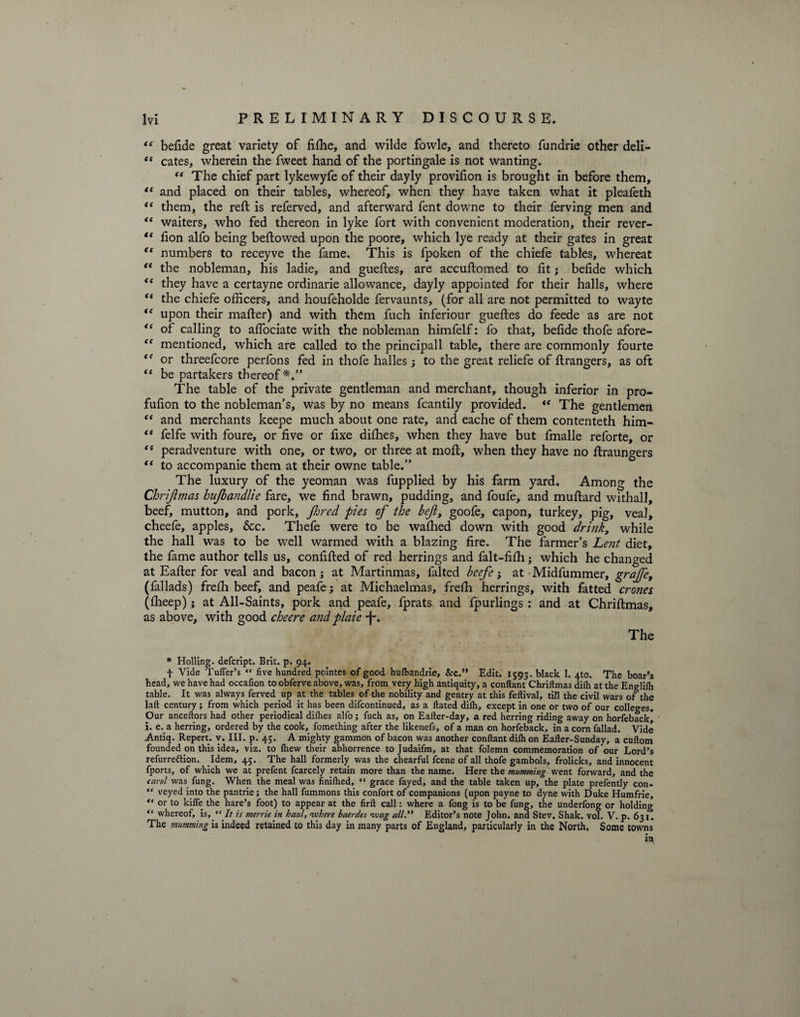 “ befide great variety of fiftie, and wilde fowle, and thereto fundrie other deli- “ cates, wherein the fweet hand of the portingale is not wanting. “ The chief part lykewyfe of their dayly provifion is brought in before them, “ and placed on their tables, whereof, when they have taken what it pleafeth <( them, the reft is referved, and afterward fent downe to their ferving men and “ waiters, who fed thereon in lyke fort with convenient moderation, their rever- ** fion alfo being beftowed upon the poore, which lye ready at their gates in great (t numbers to receyve the fame. This is fpoken of the chiefe tables, whereat “ the nobleman, his ladie, and gueftes, are accuftomed to lit; belide which <e they have a certayne ordinarie allowance, dayly appointed for their halls, where “ the chiefe officers, and houfeholde fervaunts, (for all are not permitted to wayte tc upon their mafter) and with them fuch inferiour gueftes do feede as are not “ of calling to affociate with the nobleman himfelf: fo that, belide thofe afore- “ mentioned, which are called to the principall table, there are commonly fourte “ or threefcore perfons fed in thofe halles; to the great reliefe of ft rangers, as oft “ be partakers thereof*.” The table of the private gentleman and merchant, though inferior in pro- fufion to the nobleman’s, was by no means fcantily provided. “ The gentlemen “ and merchants keepe much about one rate, and eache of them contenteth him- “ felfe with foure, or five or fixe dilhes, when they have but fmalle reforte, or “ peradventure with one, or two, or three at moft, when they have no ftraungers t( to accompanie them at their owne table.” The luxury of the yeoman was fupplied by his farm yard. Among the Chrijlmas hufbandlie fare, we find brawn, pudding, and foufe, and muftard withall, beef, mutton, and pork, Jhred pies of the befl, goofe, capon, turkey, pig, veal, cheefe, apples, &amp;c. Thefe were to be walhed down with good drink7 while the hall was to be well warmed with a blazing fire. The farmer’s Lent diet, the fame author tells us, confifted of red herrings and falt-fifh j which he changed at Eafter for veal and bacon ; at Martinmas, falted beefe; at • Midfummer, graJJ'e, (fallads) frefh beef, and peafe; at Michaelmas, frefh herrings, with fatted crones (fheep); at All-Saints, pork and peafe, fprats and fpurlings : and at Chriftmas, as above, with good cheere andplaie ■f*. The * Holling. defcript. Brit. p. 94. f Vide Tuffer’s “ five hundred pointes of good hulbandrie, &amp;c.” Edit. 1593. black 1. 4to. The boar’s head, we have had occafion to obferve above, was, from very high antiquity, a conftant Chriftmas dilh at the Englilh table. It was always ferved up at the tables of the nobility and gentry at this feftival, till the civil wars of the laft century; from which period it has been difcontinued, as a ftated dilh, except in one or two of our colleges. Our anceftors had other periodical dilhes alfo; fuch as, on Ealter-day, a red herring riding away on horfebackj i. e. a herring, ordered by the cook, fomething after the likenefs, of a man on horfeback, in a corn fallad. Vide Antiq. Repert. v. III. p. 45. A mighty gammon of bacon was another conftant dilh on Eafter-Sunday, a cuftom founded on this idea, viz. to Ihew their abhorrence to Judaifm, at that folemn commemoration of our Lord’s refurre&amp;ion. Idem, 45. The hall formerly was the chearful lcene of all thofe gambols, frolicks, and innocent fports, of which we at prefent fcarcely retain more than the name. Here the mumming went forward, and the carol was fung. When the meal was finilhed, “ grace fayed, and the table taken up, the plate prefently con- “ veyed into the pantrie; the hall fummons this confort of companions (upon payne to dyne with Duke Humfrie, et or to kilfe the hare’s foot) to appear at the firft call: where a fong is to be fung, the underfong or holding “ whereof, is, “ It is merrie in haul, where haerdes wag all.** Editor’s note John, and Stev. Shak. vol. V. p. 631. The tnumming is indeed retained to this day in many parts of England, particularly in the North. Some towns in