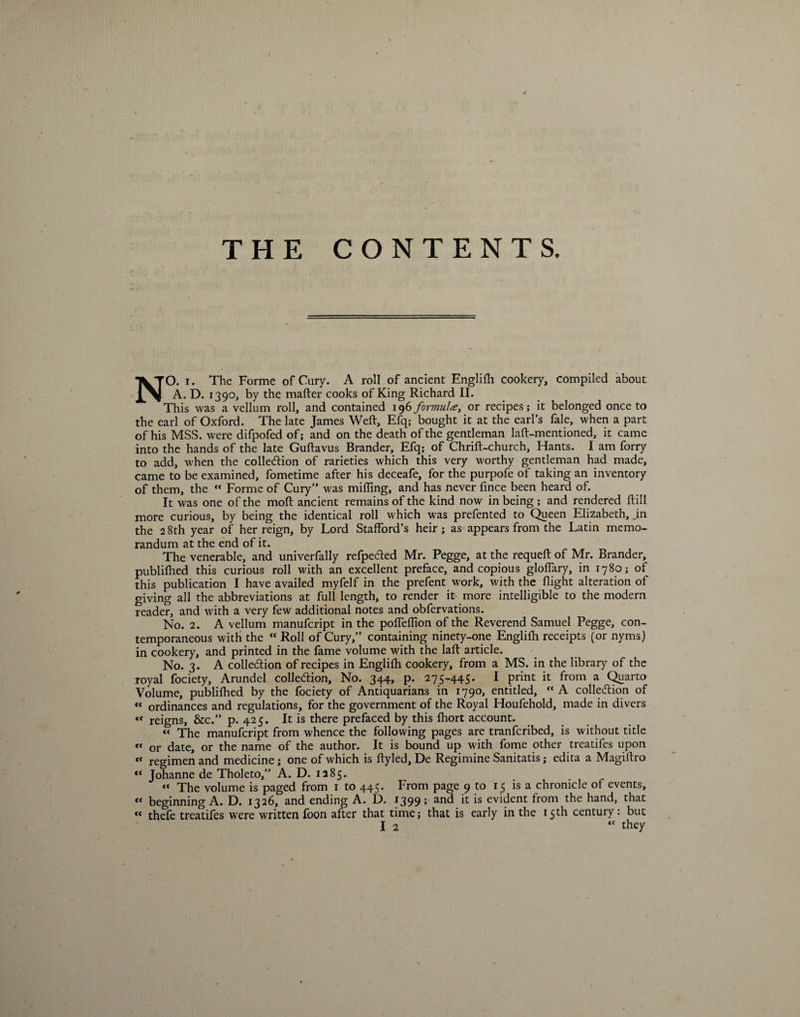 NO. i. The Forme of Cury. A roll of ancient Englilh cookery, compiled about A. D. 1390, by the matter cooks of King Richard II. This was a vellum roll, and contained 196 formula, or recipes; it belonged once to the earl of Oxford. The late James Weft, Efq; bought it at the earl’s fale, when a part of his MSS. were difpofed of; and on the death of the gentleman laft-mentioned, it came into the hands of the late Guftavus Brander, Efq; of Chrift-church, Hants. I am forry to add, when the collection of rarieties which this very worthy gentleman had made, came to be examined, fometime after his deceafe, for the purpofe of taking an inventory of them, the  Forme of Cury” was milling, and has never fince been heard of. It was one of the moft ancient remains of the kind now in being ; and rendered ftill more curious, by being the identical roll which was prefented to Queen Elizabeth, .in the 2 8th year of her reign, by Lord Stafford’s heir; as appears from the Latin memo¬ randum at the end of it. The venerable, and univerfally refpeCted Mr. Pegge, at the requeft of Mr. Brander, publiffied this curious roll with an excellent preface, and copious gloflary, in 1780; of this publication I have availed myfelf in the prefent work, with the flight alteration of giving all the abbreviations at full length, to render it more intelligible to the modem reader, and with a very few additional notes and obfervations. No. 2. A vellum manufcript in the poffeflion of the Reverend Samuel Pegge, con¬ temporaneous with the “ Roll of Cury,” containing ninety-one Englilh receipts (or nyms) in cookery, and printed in the fame volume with the laft article. No. 3. A collection of recipes in Englilh cookery, from a MS. in the library of the royal fociety, Arundel collection. No. 344, p. 275-445. I print it from a Quarto Volume, published by the fociety of Antiquarians in 1790, entitled, A collettion of « ordinances and regulations, for the government of the Royal Houfehold, made in divers “ reigns, &amp;c.” p. 425. It is there prefaced by this fhort account. *< The manufcript from whence the following pages are tranfcribed, is without title “ or date, or the name of the author. It is bound up with fome other treatifes upon « regimen and medicine; one of which is ftyled, De Regimine Sanitatis; edita a Magiftro “ Johanne de Tholeto,” A. D. 1285. “ The volume is paged from 1 to 445. From page 9 to 15 is a chronicle of events, « beginning A. D. 1326, and ending A. D. 1399; and it is evident from the hand, that « thefe treatifes were written foon after that time; that is early in the 15th century: but