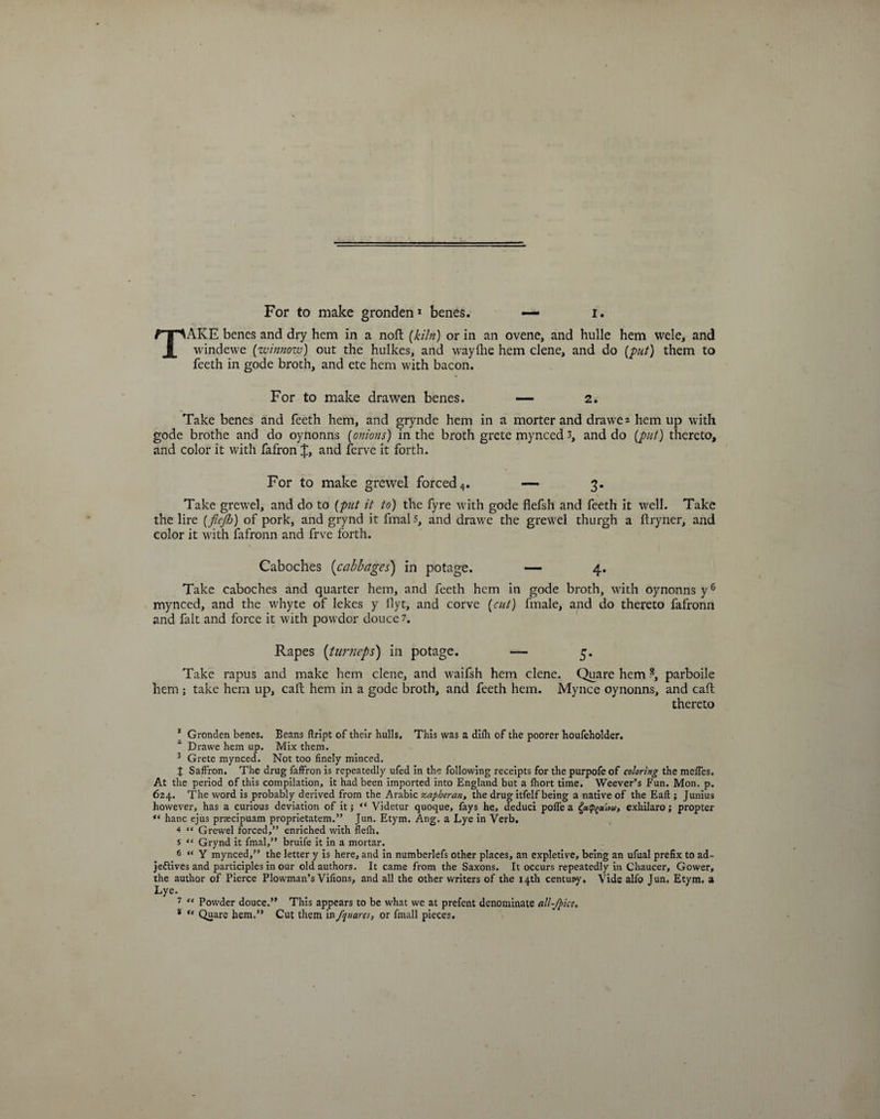 TAKE benes and dry hem in a noft (kiln) or in an ovene, and hulle hem wele, and windewe (winnow) out the hulkes, and wayihe hem clene, and do (put) them to feeth in gode broth, and ete hem with bacon. For to make drawen benes. —- 2. Take benes and feeth hem, and grynde hem in a morter and drawe 2 hem up with gode brothe and do oynonns (onions) in the broth grete mynced 3, and do (put) thereto, and color it with fafron and ferve it forth. For to make grewel forced 4. — 3. Take grewel, and do to (put it to) the fyre with gode flefsh and feeth it well. Take the lire (flejh) of pork, and grynd it finals, and drawe the grewel thurgh a ftryner, and color it with fafronn and frve forth. Caboches (cabbages) in potage. — 4. Take caboches and quarter hem, and feeth hem in gode broth, with oynonns y6 7 mynced, and the whyte of lekes y llyt, and corve (cut) fmale, and do thereto fafronn and fait and force it with powdor douce 1. Rapes (turneps) in potage. — 5. Take rapus and make hem clene, and waifsh hem clene. Quare hem ?, parboile hem ; take hem up, caft hem in a gode broth, and feeth hem. Mynce oynonns, and call; thereto 1 Gronden benes. Beans ftript of their hulls. This was a diih of the poorer houfeholder. x Drawe hem up. Mix them. 3 Grete mynced. Not too finely minced. J Saffron. The drug faffron is repeatedly ufed in the following receipts for the purpofe of coloring the meffes. At the period of this compilation, it had been imported into England but a Ihort time. Weever’s Fun. Mon. p. 624. The word is probably derived from the Arabic zapheran, the drug itfelf being a native of the Eaft ; Junius however, has a curious deviation of it; “ Videtur quoque, fays he, deduci poffe a exhilaro; propter “ hanc ejus praecipuam proprietatem.” Jun. Etym. Ang. a Lye in Verb, 4 “ Grewel forced,” enriched with flefh. s “ Grynd it fmal,” bruife it in a mortar. 6 “ Y mynced,” the letter y is here, and in numberlefs other places, an expletive, being an ufual prefix to ad¬ jectives and participles in our old authors. It came from the Saxons. It occurs repeatedly in Chaucer, Gower, the author of Pierce Plowman’s Vifions, and all the other writers of the 14th century. Vide alfo Jun. Etym. a Lye. 7 ” Powder douce.” This appears to be what we at prefent denominate all-fpice. * “ Quare hem.” Cut them in /quare:, or fmall pieces.