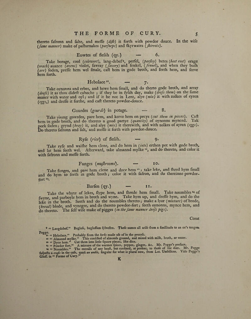 thereto fafronn and falte, and mefle (difh) it forth with powdor douce. In the wife (fame manner) make of pafturnakes (parfneps) and Ikyrwates (Jkirrets). Eowtes of flefsh (qy.) — 6. Take borage, cool (colewort), lang-debef9, perfel, (parjley) betes {beet root) orage (orach) auance (avens) violet, fawray (favory) and fenkel, (fennel), and when they buth (are) foden, preffe hem wel fmale, call hem in gode broth, and feeth hem, and ferve hem forth. Hebolace10. — 7. Take oynonns and erbes, and hewe hem fmall, and do therto gode broth, and array (drefs) it as thou didefl caboche ; if they be in fyfsh day, make (drefs them) on the fame maner with water and oyl; and if it be not in Lent, alye (mix) it with zolkes of eyren (eggs,) and drefle it forthe, and call: thereto powdor-douce. Gourdes {gourds) in potage. — 8. Take young gowrdes, pare hem, and kerve hem on pecys (cut them in pieces). Cad hem in gode broth, and do thereto a good partye (quantity) of oynonns mynced. Tak pork foden; grynd (bray) it, and alye (mix) it therewith, and with zolkes of ayren (eggs). Do thereto fafronn and fait, and meffe it forth with powdor-douce. Ryfe {rice) of flefsh. — 9* Take ryfe and wailhe hem clene, and do hem in (into) erthen pot with gode broth, and lat hem feeth wel. Afterward, take almannd mylke ”, and do thereto, and color it with fafronn and meffe forth. Funges {mujlorooms). — 10. Take funges, and pare hem clene and dyce hem 12 ; take leke, and Hired hym fmall and do hym to feeth in gode broth ; color it with fafron, and do thereinne powdor- fort Burfen (qy.) — 11. Take the whyte of lekes, flype hem, and flirede hem fmall. Take noumbles T4 of fwyne, and parboyle hem in broth and wyne. Take hym up, and drefle hym, and do the leke in the broth. Seeth and do the noumbles thereto ; make a lyor (mixture) ofbrode, (bread) blode, and vynegre, and do thereto powdor-fort; feeth oynonns, mynce hem, and do thereto. The felf wife make of pigges (in the fame manner drefs pigs). Corat 9 “ Langdebef.” Buglofs, bugloflum fylveftre. Thefe names all arife from a fimilitude to an ox’s tongue. PeggIeo' a Hebolace.” Probably from the herbs made ufe of in the procefs. 11 « Almannd mylke.” This confifted of almonds ground, and mixed with milk, broth, or water. 1* ce Dyce hem.” Cut them into little fquare pieces, like dice. 13 « Powdor fort.” A mixture of the warmer fpices, pepper, ginger, &amp;c. Mr. Pegge’s preface. 14 « Noumbles.” The entrails of any bead, but confined, at prefent, to thofe of the deer. Mr. Pegge fufpefts a crafts in the cafe, quafi an umble, fingular for what is plural now, from Lat. Umbilicus. Vide Pegge’s GlofT. in « Forme of Cury.”