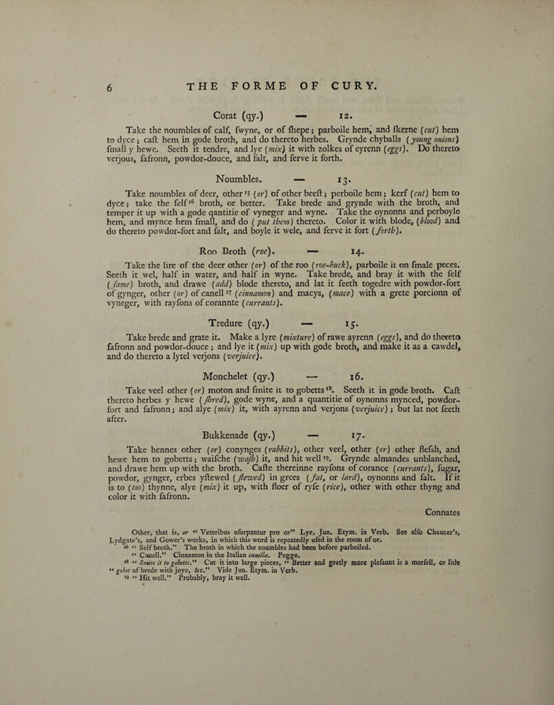 Corat (qy.) — 12. Take the noumbles of calf, fwyne, or of lhepe; parboile hem, and fkerne [cut) hem to dyce; caft hem in gode broth, and do thereto herbes. Grynde chyballs (young onions) fmall y hewe. Seeth it tendre, and lye (mix) it with zolkes of eyrenn [eggs). Do thereto verjous, fafronn, powdor-douce, and fait, and ferve it forth. Noumbles. — 13. Take noumbles of deer, others (or) of other beeft; perboile hem; kerf (cut) hem to dyce; take the felfl6 broth, or better. Take brede and grynde with the broth, and temper it up with a gode qantitie of vyneger and wyne. Take the oynonns and perboyle hem, and mynce hem fmall, and do ( put them) thereto. Color it with blode, (blood) and do thereto powdor-fort and fait, and boyle it wele, and ferve it fort (forth). Roo Broth (roe). ■— 14. Take the lire of the deer other (or) of the roo (roe-buck), parboile it on fmale peces. Seeth it wel, half in water, and half in wyne. Take brede, and bray it with the felf (fame) broth, and drawe (add) blode thereto, and lat it feeth togedre with powdor-fort of gynger, other (or) of canell (cinnamon) and macys, (mace) with a grete porcionn of vyneger, with rayfons of corannte (currants). Tredure (qy.) — 15. Take brede and grate it. Make a lyre (mixture) of rawe ayrenn (eggs), and do thereto fafronn and powdor-douce; and lye it (mix) up with gode broth, and make it as a cawdel, and do thereto a lytel verjons (verjuice). Monchelet (qy.) — 16. Take veel other (or) moton and fmite it to gobetts18. Seeth it in gode broth. Caft thereto herbes y hewe (Jhred)y gode wyne, and a quantitie of oynonns mynced, powdor- fort and fafronn; and alye (mix) it, with ayrenn and verjons (verjuice); but lat not feeth after. Bukkenade (qy.) — 17- Take hennes other (or) conynges (rabbits), other veel, other (or) other flefsh, and hewe hem to gobetts; waifche (wajh) it, and hit well*9. Grynde almandes unblanched, and drawe hem up with the broth. Cafte thereinne rayfons of corance (currants), fugar, powdor, gynger, erbes yftewed (jiewed) in grees (fat, or lard), oynonns and fait. If it is to (too) thynne, alye (mix) it up, with floer of ryfe (rice), other with other thyng and color it with fafronn. Connates Other, that is, or “ Veteribus ufurpantur pro or” Lye, Jun. Etym. in Verb. See alfo Chaucer’s, Lydgate’s, and Gower’s works, in which this word is repeatedly ufed in the room of or. 16 “ Self broth.” The broth in which the noumbles had been before parboiled. “ Canell.” Cinnamon in the Italian canella. Pegge. 18 “ Smite it to gobetts.” Cut it into large pieces, “ Better and gretly more plefaunt is a morfell, or Iitle “ gobet of brede with joye, &c.” Vide Jun. Etym. in Verb. *9 “ Hit well.” Probably, bray it well.