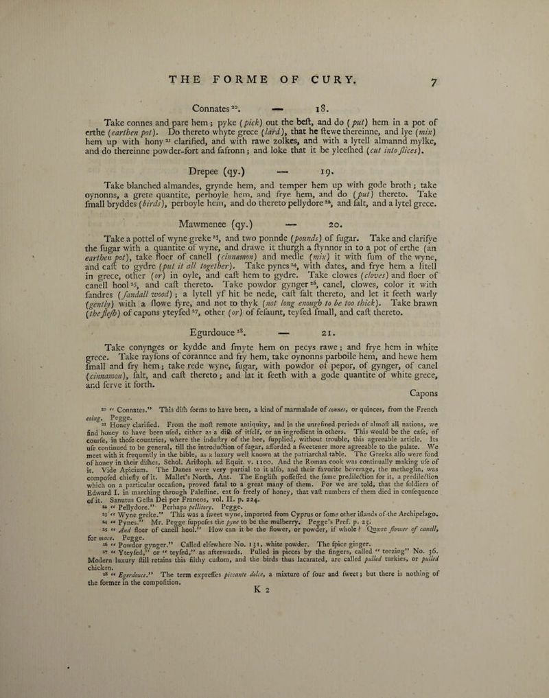 Connates20. — 18. Take connes and pare hem; pyke (pick) out the bell, and do (put) hem in a pot of erthe [earthen pot). Do thereto whyte grece [lard)t that he ftewe thereinne, and lye [mix) hem up with hony21 clarified, and with rawe zolkes, and with a lytell almannd mylke, and do thereinne powder-fort and fafronn; and loke that it be yleefhed [cut into Jlices). Drepee (qy.) — 19. Take blanched almandes, grynde hem, and temper hem up with gode broth; take oynonns, a grete quantite, perboyle hem, and frye hem, and do [put) thereto. Take fmall bryddes [birds), perboyle hem, and do thereto pellydore22, and fait, and a lytel grece. Mawmenee (qy.) — 20. Take a pottel of wyne greke 23, and two ponnde [pounds) of fugar. Take and clarifye the fugar with a quantite of wyne, and drawe it thurgh a ftynnor in to a pot of erthe (an earthen pot), take floer of canell [cinnamon) and medle (mix) it with fum of the wyne, and caft to gydre [put it all together). Take pynes2*, with dates, and frye hem a litell in grece, other [or) in oyle, and caft hem to gydre. Take clowes [cloves) and floer of canell hool2$, and caft thereto. Take powdor gynger26, canel, clowes, color it with fandres (fandall wood) ; a lytell yf hit be nede, caft fait thereto, and let it feeth warly (gently) with a flowe fyre, and not to thyk (not long enough to be too thick). Take brawn (thefiejh) of capons yteyfed2?, other (or) of fefaunt, teyfed fmall, and call: thereto. Egurdouce28. — 21. Take conynges or kydde and fmyte hem on pecys rawe; and frye hem in white grece. Take rayfons of corannce and fry hem, take oynonns parboile hem, and hewe hem fmall and fry hem; take rede wyne, fugar, with powdor of pepor, of gynger, of canel (cinnamon), fait, and caft thereto; and lat it feeth with a gode quantite of white grece, and ferve it forth. Capons 10 “ Connates.” This dlfh feems to have been, a kind of marmalade of connes, or quinces, from the French eoing. Pegge. 11 Honey clarified. From the moll remote antiquity, and in the unrefined periods of almoft all nations, we find honey to have been ufed, either as a difii of itfelf, or an ingredient in others. This would be the cafe, of courfe, in thofe countries, where the induflry of the bee, fupplied, without trouble, this agreeable article. Its ufe continued to be general, till the introdu&ion of fugar, afforded a fweetener more agreeable to the palate. We meet with it frequently in the bible, as a luxury well known at the patriarchal table. The Greeks alfo were fond of honey in their difhes, Sfchol. Ariftoph. ad Equit. v. 1100. And the Roman cook was continually making ufe of it. Vide Apicium. The Danes were very partial to it alfo, and their favorite beverage, the metheglin, was compofed chiefly of it. Mallet’s North. Ant. The Englifh pofTeffed the fame predilection for it, a predilection which on a particular occafion, proved fatal to a great many of them. For we are told, that the foldiers of Edward I. in marching through Paleftine, eat fo freely of honey, that vaft numbers cf them died in confequence of it. Sanutus Gefta Dei per Francos, vol. II. p. 224. “ “ Pellydore.” Perhaps pellitory. Pegge. 23 Wyne greke.” This was a fvveet wyne, imported from Cyprus or fome other iflands of the Archipelago. *4 « Pynes.” Mr. Pegge fuppofes the pyne to be the mulberry. Pegge’s Pref. p. 25. *5 (< And floer of canell hool.” How can it be the flower, or powder, if whole ? Qutere flower of canell, for mace. Pegge. 26 “ Powdor gynger.” Called elfewhere No. 131, white powder. The fpice ginger. *7 « Yteyfed,” or “ teyfed,” as afterwards. Pulled in pieces by the fingers, called ” teczing” No. 36. Modern luxury flill retains this filthy cuftom, and the birds thus lacarated, are called pulled turkies, or pulled chicken. 18 “ Egerdouce.” The term exprefles piccante dolce, a mixture of four and fweet; but there is nothing of the former in the compofition. K 2