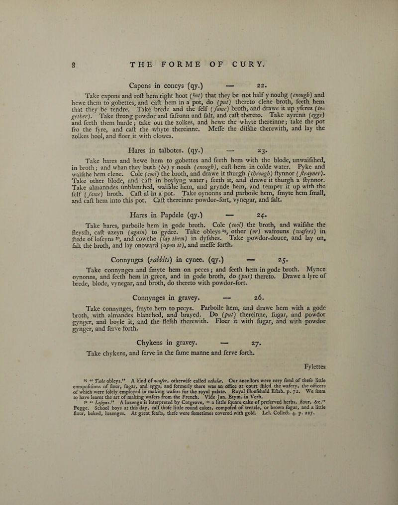 Capons in coneys (qy.) — 22. Take capons and roft hem right hoot (W) that they be not half y nouhg (enough) and hewe them to gobettes, and caft hem in a pot, do [put) thereto clene broth, feeth hem that they be tendre. Take brede and the felf (fame) broth, and drawe it up yferes [to¬ gether). Take ftrong powdor and fafronn and fait, and caft thereto. Take ayrenn [eggs) and feeth them harde ; take out the zolkes, and hewe the whyte thereinne; take the pot fro the fyre, and caft the whyte thereinne. Meffe the difshe therewith, and lay the zolkes hool, and floer it with clowes. Hares in talbotes. (qy.) — 23. Take hares and hewe hem to gobettes and feeth hem with the blode, unwaifshed, in broth ; and whan they buth [be) y nouh [enough), caft hem in colde water. Pyke and waifshe hem clene. Cole [cool) the broth, and drawe it thurgh [through) ftynnor [Jlrayner). Take other blode, and caft in boylyng water; feeth it, and drawe it thurgh a ftynnor. Take almanndes unblanched, waifshe hem, and grynde hem, and temper it up with the felf [fame) broth. Caft al in a pot. Take oynonns and parboile hem, fmyte hem fmall, and caft hem into this pot. Caft thereinne powdor-fort, vynegar, and fait. Hares in Papdele (qy.) — 24. Take hares, parboile hem in gode broth. Cole [cool) the broth, and waifshe the fleysfh, caft azeyn [again) to gydre. Take obleys29, other (or) wafrouns (wafers) in ftede of lofeyns 3°, and cowche (lay them) in dyfshes. Take powdor-douce, and lay on, fait the broth, and lay onoward (upon it), and meffe forth. Connynges (rabbits) in cynee. (qy.) — 25. Take connynges and fmyte hem on peces; and feeth hem in gode broth. Mynce oynonns, and feeth hem in grece, and in gode broth, do (put) thereto. Drawe a lyre of brede, blode, vynegar, and broth, do thereto with powdor-fort. Connynges in gravey. — 26. Take connynges, fmyte hem to pecys. Parboile hem, and drawe hem with a gode broth, with almandes blanched, and brayed. Do (put) thereinne, fugar, and powdor gynger, and boyle it, and the flefsh therewith. Floer it with fugar, and with powdor gynger, and ferve forth. Chykens in gravey. — 27. Take chykens, and ferve in the fame manne and ferve forth. Fylettes *o “ Take obleys.” A kind of wafer, otherwife called nebula. Our anceflors were very fond of thefe little compofitions of flour, fugar, and eggs, and formerly there was an office at court Ailed the wafery, the officers of which were folely employed in making wafers for the royal palate. Royal Houfehold Effab. p. 72. We feem to have learnt the art of making wafers from the French. Vide Jun. Etym. in Verb. “ Lofeyns.” A lozenge is interpreted by Cotgrave, “ a little fquare cake of preferved herbs, flour, &c.” Pegge. School boys at this day, call thofe little round cakes, compofed of treacle, or brown fugar, and a little flour, baked, lozenges. At great feafls, thefe were fometimes covered with gold. Lei. Colleft. 4. p. 227.