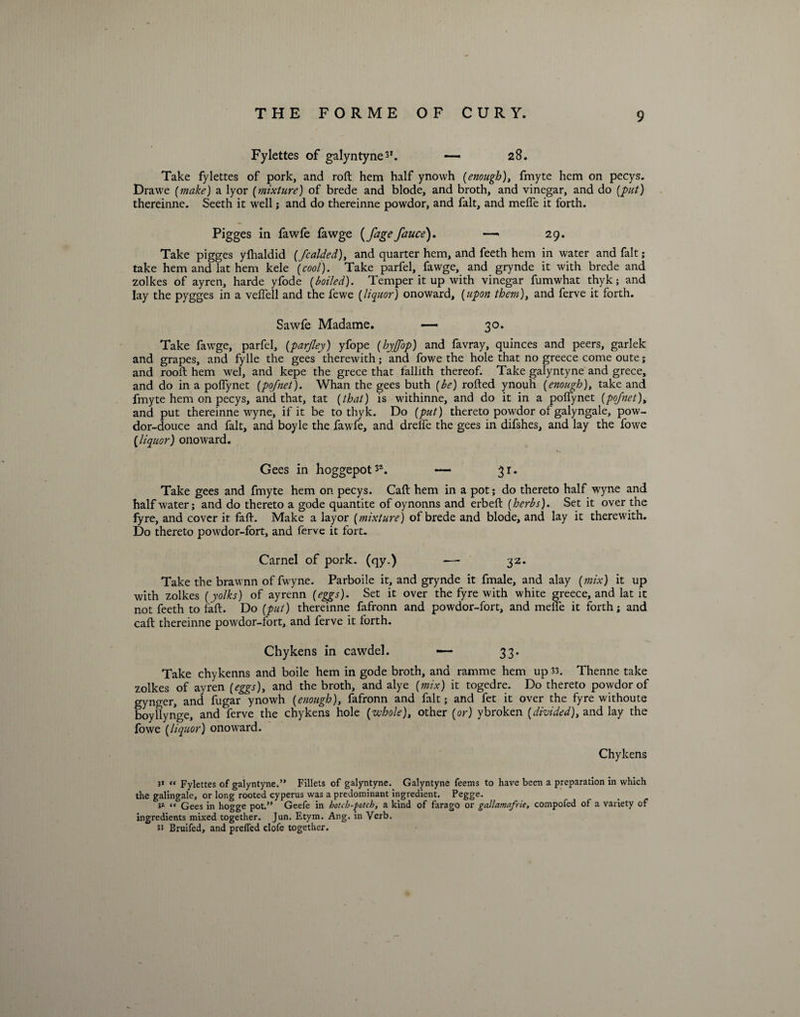 Fylettes of galyntyne31. — 28. Take fylettes of pork, and roll hem half ynowh (enough), fmyte hem on pecys. Drawe (make) a lyor (mixture) of brede and blode, and broth, and vinegar, and do (put) thereinne. Seeth it well ; and do thereinne powdor, and fait, and melfe it forth. Pigges in fawfe fawge (fagefauce). —> 29. Take pigges yffialdid (fcalded), and quarter hem, and feeth hem in water and fait; take hem and lat hem kele (cool). Take parfel, fawge, and grynde it with brede and zolkes of ayren, harde yfode (boiled). Temper it up with vinegar fumwhat thyk; and lay the pygges in a veffell and the fewe (liquor) onoward, (upon them), and ferve it forth. Sawfe Madame. —— 30. Take fawge, parfel, (parjley) yfope (hyjfop) and favray, quinces and peers, garlek and grapes, and fylle the gees therewith; and fowe the hole that no greece come oute; and rooft hem wel, and kepe the grece that fallith thereof. Take galyntyne and grece, and do in a poffynet (pofnet). Whan the gees buth (be) rofted ynouh (enough), take and fmyte hem on pecys, and that, tat (that) is withinne, and do it in a poffynet (pofnet), and put thereinne wyne, if it be to thyk. Do (put) thereto powdor of galyngale, pow- dor-douce and fait, and boyle the fawfe, and drelfe the gees in difshes, and lay the fowe (liquor) onoward. Gees in hoggepot32. — 31. Take gees and fmyte hem on pecys. Caff hem in a pot; do thereto half wyne and half water; and do thereto a gode quantite of oynonns and erbeft (herbs). Set it over the fyre, and cover it faff. Make a layor (mixture) of brede and blode, and lay it therewith. Do thereto powdor-fort, and ferve it fort. Carnel of pork, (qy.) —- 3Z. Take the brawnn of fwyne. Parboile it, and grynde it fmale, and alay (mix) it up with zolkes (yolks) of ayrenn (eggs). Set it over the fyre with white greece, and lat it not feeth to faff. Do (put) thereinne fafronn and powdor-fort, and meffe it forth; and caff thereinne powdor-fort, and ferve it forth. Chykens in cawdel. — 33. Take chykenns and boile hem in gode broth, and ramme hem up 33. Thenne take zolkes of ayren (eggs), and the broth, and alye (mix) it togedre. Do thereto powdor of gynger, and fugar ynowh (enough), fafronn and fait; and fet it over the fyre withoute boyllynge, and ferve the chykens hole (whole), other (or) ybroken (divided), and lay the fowe (liquor) onoward. Chykens 31 « Fylettes of galyntyne.” Fillets of galyntyne. Galyntyne feems to have been a preparation in which the galingale, or long rooted cyperus was a predominant ingredient. Pegge. v- “ Gees in hogge pot.” Geefe in hotch-potch, a kind of farago or gcillamafrie, compofed of a variety of ingredients mixed together. Jun. Etym. Ang. in Verb, n Bruifed, and prelfed clofe together.