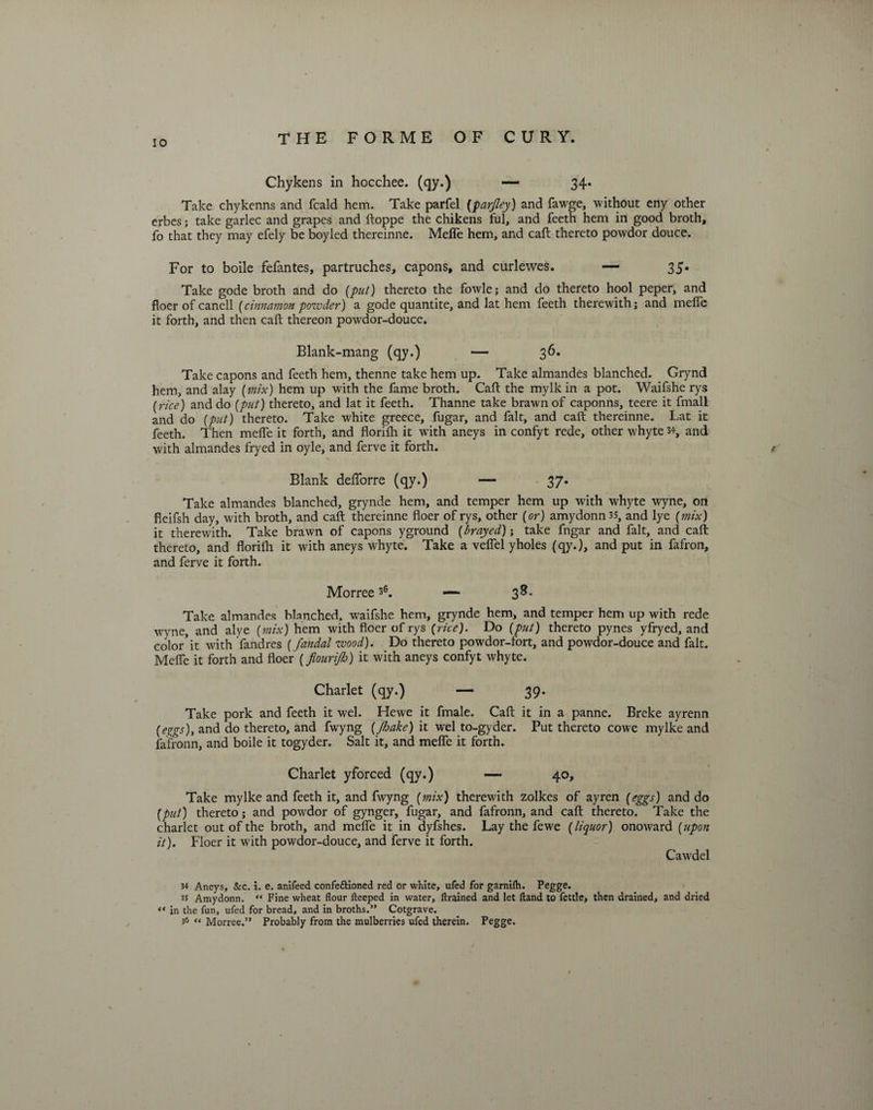 Chykens in hocchee. (qy.) — 34* Take chykenns and fcald hem. Take parfel (parjley) and fawge, without eny other erbes; take garlec and grapes and ftoppe the chikens ful, and feeth hem in good broth, fo that they may efely be boyled thereinne. MeiTe hem, and call thereto powdor douce. For to boile fefantes, partruches, capons, and curlewes. — 35* Take gode broth and do (put) thereto the fowle; and do thereto hool peper, and floer of canell (cinnamon powder) a gode quantite, and lat hem feeth therewith; and meife it forth, and then call thereon powdor-douce. Blank-mang (qy.) — 36. Take capons and feeth hem, thenne take hem up. Take almandes blanched. Grynd hem, and alay (mix) hem up with the fame broth. Calf the mylk in a pot. Waifshe rys (rice) and do (put) thereto, and lat it feeth. Thanne take brawn of caponns, teere it fmall and do (put) thereto. Take white greece, fugar, and fait, and caft thereinne. Lat it feeth. Then meife it forth, and florilh it with aneys in confyt rede, other whyte 34, and with almandes fryed in oyle, and ferve it forth. Blank delforre (qy.) — 37* Take almandes blanched, grynde hem, and temper hem up with whyte wyne, on fleifsh day, with broth, and call thereinne floer of rys, other (or) amydonn3S, and lye (mix) it therewith. Take brawn of capons yground (brayed); take fngar and fait, and call thereto, and florilh it with aneys w^hyte. Take a velfel yholes (qy.), and put in fafron, and ferve it forth. Morree36. — 38. Take almandes blanched, waifshe hem, grynde hem, and temper hem up with rede wyne, and alye (mix) hem with floer of rys (rice). Do (put) thereto pynes yfryed, and color’it with fandres (Jandal wood). Do thereto powdor-fort, and powdor-douce and fait. Meife it forth and floer (flourijh) it with aneys confyt whyte. Charlet (qy.) — 39. Take pork and feeth it wel. Hewe it fmale. Call it in a panne. Breke ayrenn (eggs), and do thereto, and fwyng (Jhake) it wel to-gyder. Put thereto cowe mylke and fafronn, and boile it togyder. Salt it, and meife it forth. Charlet yforced (qy.) —- 40, Take mylke and feeth it, and fwyng (mix) therewith zolkes of ayren (eggs) and do (put) thereto; and powdor of gynger, fugar, and fafronn, and call thereto. Take the charlet out of the broth, and meife it in dyfshes. Lay the fewe (liquor) onoward (upon it). Floer it with powdor-douce, and ferve it forth. Cawdel 34 Aneys, &c. i. e. anifeed confeftioned red or white, ufed for garnilh. Pegge. 35 Amydonn. “ Fine wheat flour fteeped in water, drained and let Hand to fettle, then drained, and dried “ in the fun, ufed for bread, and in broths.” Cotgrave. 3fi “ Morree.” Probably from the mulberries ufed therein. Pegge.
