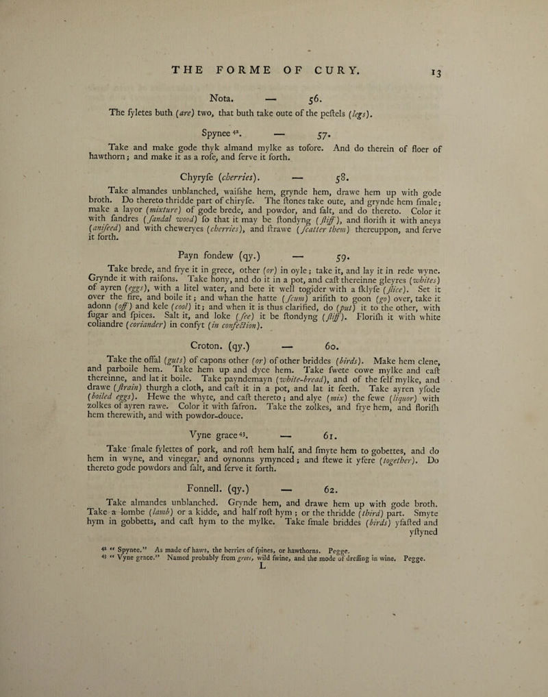 *3 Nota. — 56. The fyletes buth {are) two, that buth take oute of the peftels {legs). Spynee42. — 57. Take and make gode thyk almand mylke as tofore. And do therein of floer of hawthorn; and make it as a rofe, and ferve it forth. Chyryfe [cherries). — 58. Take almandes unblanched, waifshe hem, grynde hem, drawe hem up with gode broth. Do thereto thridde part of chiryfe. The ftones take oute, and grynde hem fmale; make a layor {mixture) of gode brede, and powdor, and fait, and do thereto. Color it with fandres (fandal wood) fo that it may be ftondyng (ftiff), and florifh it with aneys {anifeed) and with cheweryes {cherries), and ftrawe {/cutter them) thereuppon, and ferve it forth. Payn fondew (qy.) — 59. Take brede, and frye it in grece, other for) in oyle; take it, and lay it in rede wyne. Grynde it with raifons. Take hony, and do it in a pot, and caft thereinne gleyres {whites) of ayren (eggs), with a litel water, and bete it well togider with a fklyfe (Jlice). Set it over the fire, and boile it; and whan the hatte (Jcum) arifith to goon (go) over, take it adonn (off) and kele (cool) it; and when it is thus clarified, do (put) it to the other, with fugar and fpices. Salt it, and loke (fee) it be ftondyng (Jiff). Florifh it with white coliandre (coriander) in confyt (in confetti on). Croton, (qy.) — 60. Take the offal (guts) of capons other (or) of other briddes (birds). Make hem clene, and parboile hem. Take hem up and dyce hem. Take fwete cowe mylke and caft thereinne, and lat it boile. Take payndemayn (white-bread), and of the felf mylke, and drawe (Jlrain) thurgh a cloth, and caff it in a pot, and lat it feeth. Take ayren yfode (boiled eggs). Hewe the whyte, and caft thereto; and alye (mix) the fewe (liquor) with zolkes of ayren rawTe. Color it with fafron. Take the zolkes, and frye hem, and florifh hem therewith, and with powdor-douce. Vyne graced. — 61. Take fmale fylettes of pork, and roft hem half, and fmyte hem to gobettes, and do hem in wyne, and vinegar, and oynonns ymynced; and ftewe it yfere (together). Do thereto gode powdors and fait, and ferve it forth. Fonnell. (qy.) — 62. Take almandes unblanched. Grynde hem, and drawe hem up with gode broth. Take a fombe (lamb) or a kidde, and half roft hym ; or the thridde (third) part. Smyte hym in gobbetts, and caft hym to the mylke. Take fmale briddes (birds) yfaffed and yftyned 41 “ Spynee.” As made of haws, the berries of fpines, or hawthorns. Pegge. 45 <c Vyne grace.” Named probably from^;w, wild fwine, and the mode of drelfing in wine, Pegge.