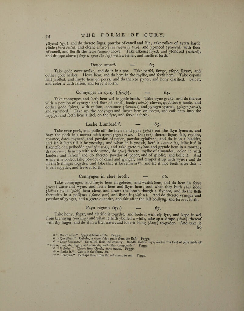 14 yftyned (qy.), and do thereto fugar, powdor of canell and fait; takezolkes of ayren harde yfode (hard boiled) and cleene a two (and cloven in two), and ypanced (pounced) with floer of canell, and florifh the fewe (liquor) above. Take alkenet fryed, and yfondred [melted), and droppe above {drop it upon the top) with a fether, and melfe it forth. Douce ame44. — 63. Take gode cowe mylke, and do it in a pot. Take parfel, fawge, yfope, favray, and oother gode herbes. Hewe hem, and do hem in the mylke, and feeth hem. Take capons half yrofted, and fmyte hem on pecys, and do thereto pynes, and hony clarified. Salt it, and color it with fafron, and ferve it forth. Connynges in cyrip {fyrup). — 64. Take connynges and feeth hem wel in gode broth. Take wyne greke, and do thereto with a porcion of vynegar and floer of canell, hoole [whole) clowes, quybibes45 hoole, and oother gode fpices, with raifons, coraunce [currants) and gyngyn ypared, [gingerpared), and ymynced. Take up the conynges and fmyte hem on pecys, and call hem into the iiryppe, and feeth hem a litel, on the fyre, and ferve it forth. Leche Lumbard46. — 65. Take rawe pork, and pulle off the fkyn; and pyke (pick) out the fkyn fynewes, and bray the pork in a mortar with ayren [eggs) rawe. Do (put) thereto fugar, fait, rayfons, corance, dates mynced, and powdor of peper, powdor gylofre 47; and do it in a bladder, and lat it feeth till it be ynowhg; and whan it is ynowh, kerf it (carve it), lefhe it 48 in likenelfe of a pefkodde (pod of a pea), and take grete rayfons and grynde hem in a mortar; drawe (mix) hem up with rede wyne; do (put) thereto mylke of almandes ; color it with fanders and fafron, and do thereto powdor of peper, and of gilofre, and boile it. And whan it is boiled, take powdor of canel and gynger, and temper it up with wyne ; and do all thyfe thinges togyder, and Ioke that it be rennyns49; and lat it not feeth after that it is caff togyder, and ferve it forth. Connynges in clere broth. — 66. Take connynges, and fmyte hem in gobetes, and waifsh hem, and do hem in feyre (clean) water and wyne, and feeth hem and fkym hem; and whan they buth (be) ifode (boiled) pyke (pick) hem clene, and drawe the broth thurgh a ftynnor, and do the flefh therewith in a polfynet (fauce pan) and flyne it (clofe it). And do thereto vynegar and powdor of gynger, and a grete quantite, and fait after the laft boillyng, and ferve it forth. Payn ragonn (qy.) — 67. Take hony, fugar, and clarific it togydre, and boile it with efy fyre, and kepe it wel from brennyng (burning) and whan it hath yboiled awhile, take up a drope (drop) thereof with thy finger, and do it in a litel water, and loke it hong (hang) to-gyder. And take it fro 44 “ Douce ame.” Quaji delicious difh. Pegge. 45 “ Quybibes.” Cubebs, a warm fpicy grain from the Eaft. Pegge. 46 “ Leche lumbarde.” So called from the country. Randle Holme fays, leach is<f a kind of jelly made of c< cream, ifinglafs, fugar, and almonds, with other compounds.” Pegge. 47 «* Gylofre.” Cloves from Greek, xa^vn <pv?&amp;o>i. Pegge. 43 “ Lelhe it.” Cut it in the form, &amp;c.