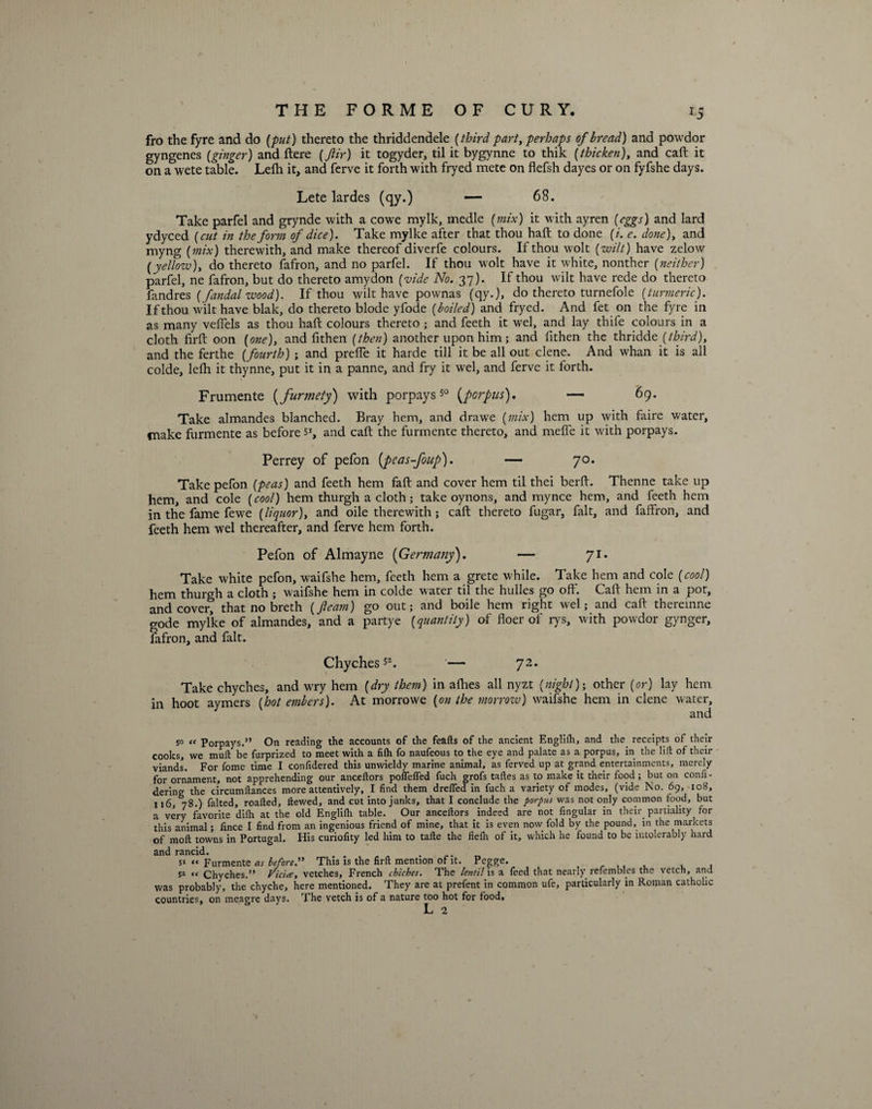 fro the fyre and do [put) thereto the thriddendele [third part, perhaps of bread) and powdor gyngenes [ginger) and Here [Jiir) it togyder, til it bygynne to thik [thicken), and call; it on a wete table. Lefh it, and ferve it forth with fryed mete on flefsh dayes or on fyfshe days. Lete lardes (qy.) — 68. Take parfel and grynde with a cowe mylk, medle [mix) it with ayren (eggs) and lard ydyced (cut in the form of dice). Take mylke after that thou haft to done (/. e. done), and myng (mix) therewith, and make thereof diverfe colours. If thou wolt (wilt) have zelow (yellozv), do thereto fafron, and no parfel. If thou wolt have it white, nonther (neither) parfel, ne fafron, but do thereto amydon (vide No. 27). If thou wilt have rede do thereto fandres (fandal wood). If thou wilt have pownas (qy.), do thereto turnefole (turmeric). If thou wilt have blak, do thereto blode yfode (boiled) and fryed. And fet on the fyre in as many veflels as thou haft colours thereto ; and feeth it wel, and lay thife colours in a cloth firft oon (one), and ft then (then) another upon him; and fithen the thridde (third), and the ferthe (fourth) -, and prefle it harde till it be all out clene. And whan it is all colde, lefh it thynne, put it in a panne, and fry it wel, and ferve it forth. Frumente (furmety) with porpays s° (porpus). — 69. Take almandes blanched. Bray hem, and drawe (mix) hem up with faire water, make furmente as before s1, and caft the furmente thereto, and mefle it with porpays. Perrey of pefon (peas-foup). — 70. Take pefon (peas) and feeth hem faft and cover hem til thei berft. Thenne take up hem, and cole (cool) hem thurgh a cloth; take oynons, and mynce hem, and feeth hem in the fame fewe (liquor), and oile therewith; caft thereto fugar, Fait, and faffron, and feeth hem wel thereafter, and ferve hem forth. Pefon of Almayne (Germany). — 71. Take white pefon, waifshe hem, feeth hem a grete while. Take hem and cole (cool) hem thurgh a cloth ; waifshe hem in colde water til the hulles go oft'. Caft hem in a pot, and cover, that no breth (fleam) go out; and boile hem right wel; and caft thereinne gode mylke of almandes, and a partye (quantity) of floer of rys, with powdor gynger, fafron, and fait. Chyches52. '— 72. Take chyches, and wry hem (dry them) in allies all nyzt (night)-, other (or) lay hem in hoot aymers (hot embers). At morrowe (on the morrow) waifshe hem in clene water, and 5° “ Porpays.” On reading the accounts of the feafts of the ancient Englilh, and the receipts of their cooks, we muft be furprized to meet with a filh fo naufeous to the eye and palate as a porpus, in the lift of their viands. For fome time I confidered this unwieldy marine animal, as ferved up at grand entertainments, merely for ornament, not apprehending our anceftors poffefled fuch grofs taftes as to make it their food; but on confi- dering the circumftances more attentively, I find them drefied in fuch a variety of modes, (vide No. 69, 108, 116, 78.) falted, roafted, ftewed, and cut into junks, that I conclude the porpus was not only common food, but a very favorite dilh at the old Englilh table. Our anceftors indeed are not fingular in their partiality for this animal; fince I find from an ingenious friend of mine, that it is even now fold by the pound, in the markets of moft towns in Portugal. His curiofity led him to tafte the fiefli of it, which he found to be intolerably hard and rancid. 51 « Furmente as before” This is the firft mention of it. Pegge. , , 51 << Chyches.” Vic'ue, vetches, French chicbes. The lentil is a feed that nearly refembles the vetch, and was probably, the chyche, here mentioned. They are at prefent in common ufe, particularly in Roman catholic countries, on meagre days. The vetch is of a nature too hot for food.