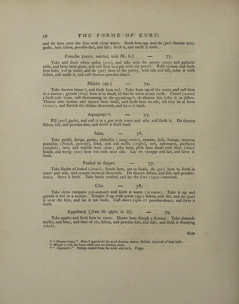 and do hem over the fyre with clene water. Seeth hem up, and do (put) thereto oyle, garlec, hole fafron, powdor-fort, and fait; feeth it, and melfe it forth. Frenche (ozvtes, omitted, vide No. 6.) — 73. Take and feeth white pefon (peas), and take oute the perrey (pulp) and parboile erbis, and hewe hem grete, and call hem in a pot with the perrey. Pulle oynons and feeth hem hole, wel in water, and do (put) hem to the perrey, with oile and fait, color it with fafron, and melTc it, and caft thereon powdor-douce. Makke (qy.) — 74. Take drawen benes53, and feeth hem wel. Take hem up of the water, and caft hem in a mortar ; grynde (bray) hem al to douft, til thei be white as eny mylk. Chawf (warm) a litell rede wyne, caft thereamong in the gryndyng 54, do thereto fait, lefhe it in difhes. Thanne take oynons and mynce hem fmall, and feeth hem in oile, till they be al bron (brown); and florifsh the difshes therewith, and ferve it forth. Aquapatys *s. — 73. Pill (peel) garlec, and caft it in a pot with water and oile, and feeth it. Do thereto fafron, fait, and powdor-fort, and drefie it forth hool. Salat. — 76. Take parfel, fawge, garlec, chibollas (young onions), oynons, leek, borage, myntes, porredtes (French, porrette), fenel, and ton trellis (creffcs), rew, rofemarye, purflarye (purjlain)-, lave, and waifshe hem clene; pike hem, pluk hem fmall with thyn (thine) honde, and myng (mix) hem wel with rawe oile. Lay on vynegar and fait, and ferve it forth. Fenkel in foppes. — 77. Take blades of fenkel (fennel); fhrede hem, not to fmale, do (put) hem to feeth in water and oile, and oynons mynced therewith. Do thereto fafron, and fait, and powdor- douce. Serve it forth. Take brede ytofted, and lay the fewe (liquor) onoward. Clat. — 78. Take elena campana (elecampane) and feeth it water (in zvater). Take it up and grynde it wel in a mortar. Temper it up with ayren (eggs) fafron, and fait, and do (put) it over the fyre, and lat it not boile. Caft above (upon it) powdor-douce, and ferve it forth. Appulmoy (from the apples in it). — 79. Take apples and feeth hem in water. Drawe hem thurgh a ftynnor. Take almande mylke, and hony, and floer of rys, fafron, and powdor-fort, and fait; and feeth it ftondyng (thick). Sletc “ Drawen benes.” Here I apprehend the word drawen, means, Ihelled, deprived of their hulls. 54 Mingle it with the beans while you are bruiting them. 5s  Aquapatys.” Perhaps named from the water ufed in it. Pegge.