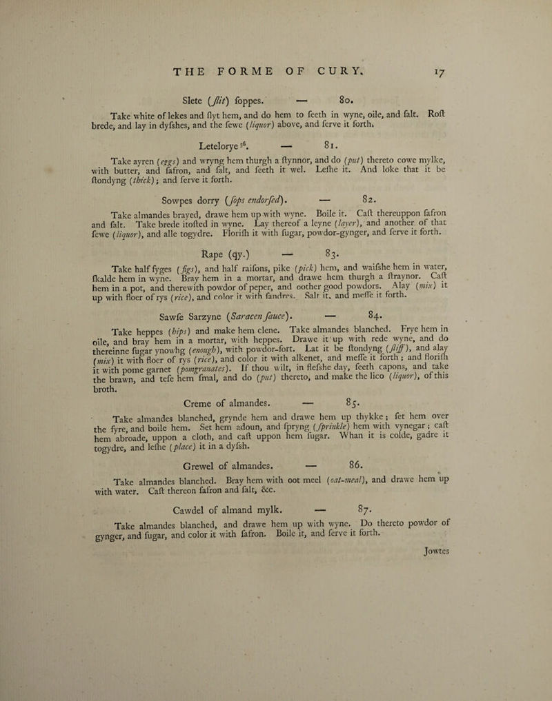 Slete {Jlit) foppes. — 80. Take white of lekes and flyt hem, and do hem to feeth in wyne, oile, and fait. Rod: brede, and lay in dyfshes, and the fewe (liquor) above, and ferve it forth* Leteloryes6. — 81. Take ayren (eggs) and wryng hem thurgh a ftynnor, and do {put) thereto cowe mylke, with butter, and fafron, and fait, and feeth it wel. Lefhe it. And loke that it be ftondyng (thick); and ferve it forth. Sowpes dorry {fops endorfed). — 82. Take almandes brayed, drawe hem up-with wyne. Boile it. Caft thereuppon fafron and fait. Take brede itofted in wyne. Lay thereof a leyne [layer), and another of that fewe [liquor), and alle togydre. Florifh it with fugar, powdor-gynger, and ferve it forth. Rape (qy.) — 83. Take half fyges [figs), and half raifons, pike [pick) hem, and waifshe hem in water, fkalde hem in wyne. Bray hem in a mortar, and drawe hem thurgh a ftraynor. Caft hem in a pot, and therewith powrdor of peper, and oother good powdors. Alay [mix) it up with floer of rys [rice), and color it with fandres. Salt it, and mefTe it forth. Sawfe Sarzyne {Saracenfauce). — 84. Take heppes [hips) and make hem clene. Take almandes blanched. Frye hem in oile, and bray hem in a mortar, with heppes. Drawe it up with rede wyne, and do thereinne fugar ynow'hg [enough), with powdor-fort. Lat it be ftondyng (fif), and alay [mix) it with floer of rys [rice), and color it with alkenet, and mefle it forth ; and florifli it with pome garnet [pomgrauates). If thou wilt, in flefshc day, feeth capons, and take the brawn, and tefe hem fmal, and do (put) thereto, and make the lico [liquor), of this broth. Creme of almandes. — 85. Take almandes blanched, grynde hem and drawe hem up thykke ; fet hem over the fyre, and boile hem. Set hem adoun, and fpryng [Jprinkle) hem with vynegar; caft hem abroade, uppon a cloth, and caft uppon hem fugar. Whan it is colde, gadre it togydre, and lefhe (place) it in a dyfsh. Grewel of almandes. — 86. *» Take almandes blanched. Bray hem with oot meel (oat-meal), and drawe hem up with water. Caft thereon fafron and fait, &amp;c. Cawdel of almand mylk. — 87. Take almandes blanched, and drawe hem up with wyne. Do thereto powdor of gynger, and fugar, and color it with fafron. Boile it, and ferve it foith. Jowtes