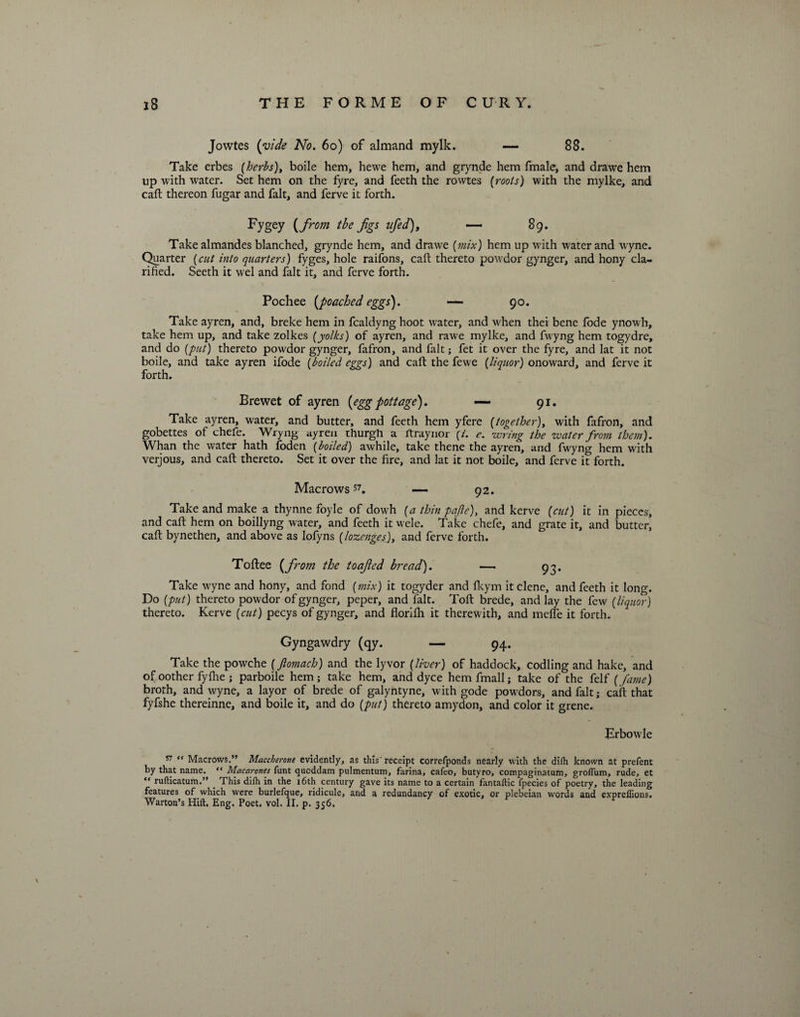 Jowtes (vide No. 60) of almand mylk. —- 88. Take erbes (herbs), boile hem, hewe hem, and grynde hem fmale, and drawe hem up with water. Set hem on the fyre, and feeth the rowtes (roots) with the mylke, and caft thereon fugar and fait, and ferve it forth. Fygey (from the jigs ufed), — 89. Take almandes blanched, grynde hem, and drawe (mix) hem up with water and wyne. Quarter (cut into quarters) fyges, hole raifons, caft thereto powdor gynger, and hony cla¬ rified. Seeth it wel and fait it, and ferve forth. Pochee [poached eggs). — 90. Take ayren, and, breke hem in fcaldyng hoot water, and when thei bene fode ynowh, take hem up, and take zolkes (yolks) of ayren, and rawe mylke, and fwyng hem togydre, and do (put) thereto powdor gynger, fafron, and fait; fet it over the fyre, and lat it not boile, and take ayren ifode (boiled eggs) and caft the fewe (liquor) onoward, and ferve it forth. Brewet of ayren (eggpottage). — 91. Take ayren, water, and butter, and feeth hem yfere (together), with fafron, and gobettes of chefe. Wryng ayren thurgh a ftraynor (i. e. wring the water from them). Whan the water hath foden (boiled) awhile, take thene the ayren, and fwyng hem with verjous, and caft thereto. Set it over the fire, and lat it not boile, and ferve it forth. Macrows 57. — 92. Take and make a thynne foyle of dowh (a thin pa ft e), and kerve (cut) it in pieces, and caft hem on boillyng water, and feeth it wele. Take chefe, and grate it, and butter, caft bynethen, and above as lofyns (lozenges), and ferve forth. Toftee [from the toafed bread). —- 93. Take wyne and hony, and fond (mix) it togyder and fkym it clene, and feeth it long. Do (put) thereto powdor of gynger, peper, and fait. Toft brede, and lay the few (liquor) thereto. Kerve (cut) pecys of gynger, and florifh it therewith, and mefle it forth. Gyngawdry (qy. — 94. Take the powche (Jlomach) and the lyvor (liver) of haddock, codling and hake, and of oother fyfhe ; parboile hem ; take hem, and dyce hem fmall; take of the felf (fame) broth, and wyne, a layor of brede of galyntyne, with gode powdors, and fait; caft that fyfshe thereinne, and boile it, and do (put) thereto amydon, and color it grene. Erbowle 57 “ Macrows.” Maccherotie evidently, as tins receipt correfponds nearly with the difh known at prefent by that name. “ Macarones funt qucddam pulmentum, farina, cafeo, butyro, compaginatum, grolTum, rude, et  rufticatum.” . This difh in the 16th century gave its name to a certain fantaflic fpecies of poetry, the leading features of which were burlefque, ridicule, and a redundancy of exotic, or plebeian words and expreffions.