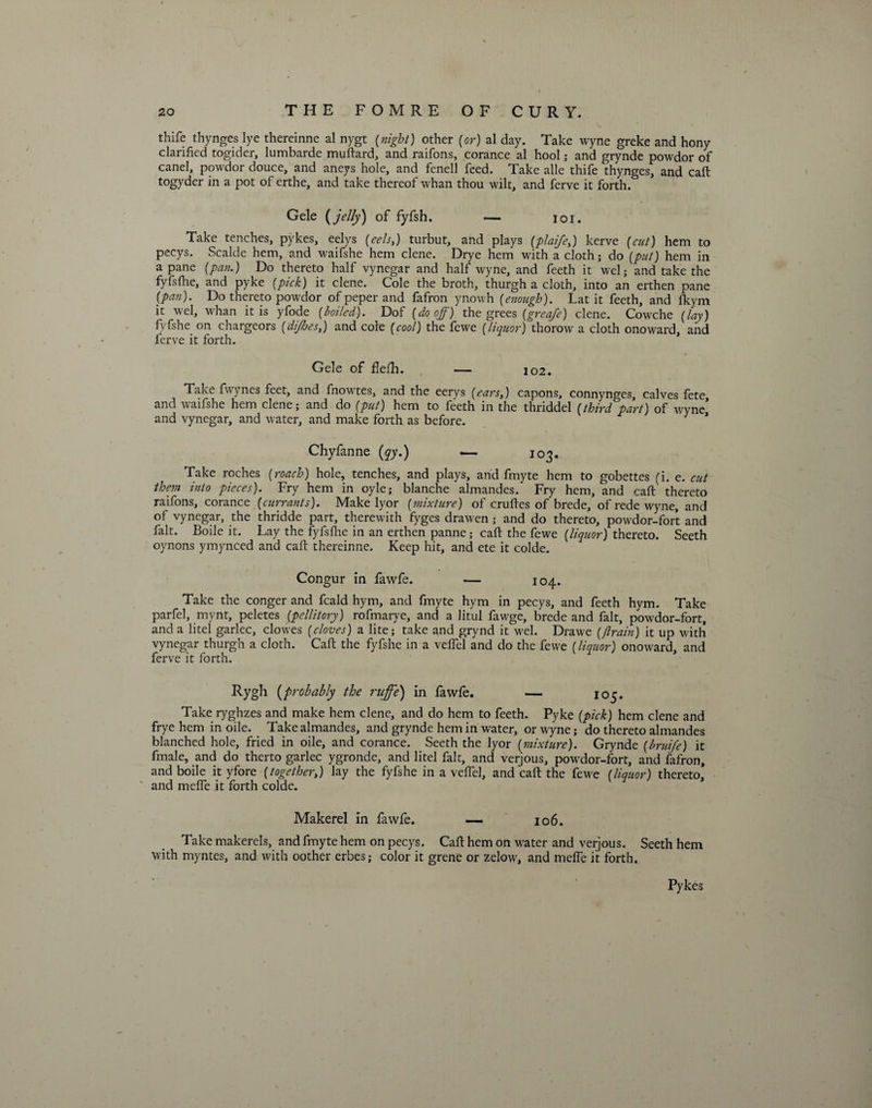 thife thynges lye thereinne al nygt {night) other (or) al day. Take wyne greke and hony clarified togider, lumbarde muftard, and raifons, corance al hool; and grynde powdor of canel, powdor douce, and aneys hole, and fenell feed. Take alle thife thynges, and call togyder in a pot of erthe, and take thereof whan thou wilt, and ferve it forth. Gele {jelly) of fyfsh. — ioi. Take tenches, pykes, eelys (eels,) turbut, and plays (plaife,) kerve (cut) hem to pecys. Scalde hem, and waifshe hem dene. Drye hem with a cloth; do (put) hem in a pane (pan.) Do thereto half vynegar and half wyne, and feeth it wel; and take the fyfsfhe, and pyke (pick) it clene. Cole the broth, thurgh a cloth, into an erthen pane (pan). Do thereto powdor of peper and fafron ynowh (enough). Lat it feeth, and fkym it wel, whan it is yfode (boiled). Dof (do off) the grees (greafe) clene. Cowche (lay) fyfsheon chargeors (dijhes,) and cole (cool) the fewe (liquor) thorow a cloth onoward, and ferve it forth. Gele of flefh. — 102. Take fwynes feet, and fnowtes, and the eerys (ears,) capons, connynges, calves fete, and waifshe hem clene; and do (put) hem to feeth in the thriddel (third part) of wyne, and vynegar, and water, and make forth as before. 1 Chyfanne (qy.) — 103. Take roches (roach) hole, tenches, and plays, and fmyte hem to gobettes (i. e. cut them into pieces). Fry hem in oyle; blanche almandes. Fry hem, and caft thereto raifons, corance (currants). Make lyor (mixture) of crufies of brede, of rede wyne, and of vynegar, the thridde part, therewith fyges drawen; and do thereto, powdor-fort and fait. Boile it. Lay the fyfsfhe in an erthen panne; caft the fewe (liquor) thereto. Seeth oynons ymynced and caft thereinne. Keep hit, and ete it colde. Congur in fawfe. — 104. Take the conger and fcald hym, and fmyte hym in pecys, and feeth hym. Take parfel, mynt, peletes (pcllitory) rofmarye, and a litul fawge, brede and fait, powdor-fort, and a litel garlec, clowes (cloves) a lite; take and grynd it wel. Drawe ((train) it up with vynegar thurgh a cloth. Caft the fyfshe in a veflel and do the fewe (liquor) onoward. and ferve it forth. Rygh (probably the ruffe) in fawfe. — 105. Take ryghzes and make hem clene, and do hem to feeth. Pyke (pick) hem clene and frye hem in oile. Take almandes, and grynde hem in water, or wyne; do thereto almandes blanched hole, fried in oile, and corance. Seeth the lyor (mixture). Grynde (bruije) it fmale, and do therto garlec ygronde, and litel fait, and verjous, powdor-fort, and fafron, and boile it yfore (together,) lay the fyfshe in a veflel, and caft the fewe (liquor) thereto, and mefle it forth colde. Makerel in fawfe. — 106. Take makerels, and fmyte hem on pecys. Caft hem on water and verjous. Seeth hem with myntes, and with oother erbes; color it grene or zelow, and mefle it forth. Pykes