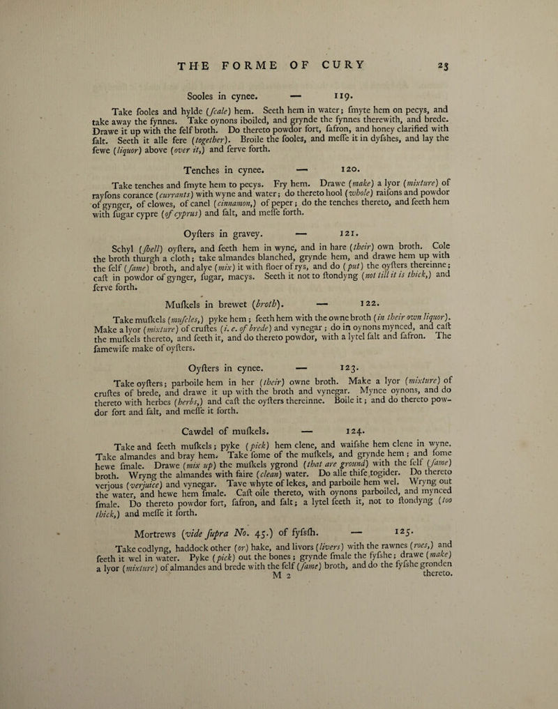 Sooles in cynee. — 119. Take fooles and hylde (fcale) hem. Seeth hem in water; fmyte hem on pecys, and take away the fynnes. Take oynons iboiled, and grynde the fynnes therewith, and brede. Drawe it up with the felf broth. Do thereto powdor fort, fafron, and honey clarified with fait. Seeth it alle fere {together). Broile the fooles, and melfe it in dyfshes, and lay the fewe (liquor) above {over it,) and ferve forth. Tenches in cynee. — 120. Take tenches and fmyte hem to pecys. Fry hem. Drawe {make) a lyor (mixture) of rayfons corance {currants) with wyne and water; do thereto hool {zvhole) raifons and powdor of gynger, ofclowes, ofcanel {cinnamon,) ofpeper; do the tenches thereto, and feeth hem with fugar cypre {of Cyprus) and fait, and melfe forth. Oyfters in gravey. — 121. Schyl {/hell) oyfters, and feeth hem in wyne, and in hare {their) own broth. Cole the broth thurgh a cloth; take almandes blanched, grynde hem, and drawe hem up with the felf {fame) broth, andalye {mix) it with floer ofrys, and do {put) the oyfters thereinne; caft in powdor of gynger, fugar, macys. Seeth it not to ftondyng {not till it is thick,) and ferve forth. * Mufkels in brewet {broth). — 122. Take mufkels {,mufcles,) pyke hem ; feeth hem with the owne broth {in their own liquor). Make a lyor {mixture) of cruftes {i. e. of brede) and vynegar ; do in oynons mynced, and caft the mulkels thereto, and feeth it, and do thereto powdor, with a lytel fait and fafron. The famewife make of oyfters. Oyfters in cynee. — 123. Take oyfters; parboile hem in her {their) owne broth. Make a lyor {mixture) of cruftes of brede, and drawTe it up with the broth and vynegar. Mynce oynons, and do thereto with herbes {herbs,) and caft the oyfters thereinne. Boile it; and do thereto pow¬ dor fort and fait, and mefle it forth. Cawdel of mufkels. — 124. Take and feeth mufkels; pyke {pick) hem clene, and waifshe hem clene in wyne. Take almandes and bray hem. Take fome of the mufkels, and grynde hem ; and fome hewe fmale. Drawe (mix up) the mufkels ygrond {that are ground) with the felf {fame) broth. Wryng the almandes with faire {clean) water. Do alle thife togider. Do thereto verjous {verjuice) and vynegar. Tave whyte of lekes, and parboile hem wel. Wryng out the water, and hewe hem fmale. Caft oile thereto, with oynons parboiled, and mynced fmale. Do thereto powdor fort, fafron, and fait; a lytel feeth it, not to ftondyng {too thick,) and melfe it forth. Mortrews (vide fupra No. 45.) of fyfsfh. — I25* Take codlyng, haddock other (or) hake, and livors {livers) with the rawnes {roes,) and feeth it wel in water. Pyke {pick) out the bones ; grynde fmale the fyfshe; drawe {make) a lyor {mixture) of almandes and brede with the felf (fame) broth, and do the tyfshe gron en