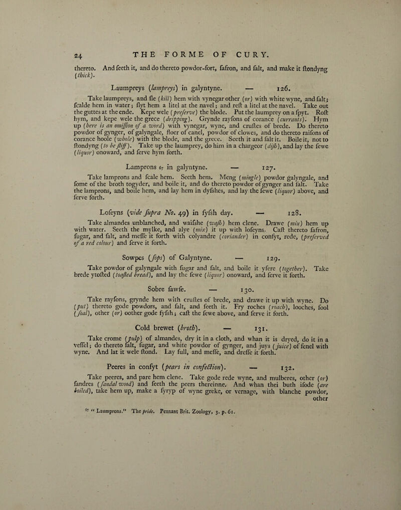 thereto. And feeth it, and do thereto powdor-fort, fafron, and fait, and make it ftondyng [thick). Laumpreys (lampreys) in galyntyne. — 126. Take laumpreys, and fle [kill) hem with vynegar other [or) with white wyne, and fait; fcalde hem in water; flyt hem a litel at the navel; and reft a litel at the navel. Take out the guttes at the ende. Kepe wele (preferve) the blode. Put the laumprey on a fpyt. Roft hym, and kepe wele the grece [dripping). Grynde rayfons of corance [currants). Hym up (here is an omijjion of a word) with vynegar, wyne, and cruftes of brede. Do thereto powdor of gynger, of galyngale, floer of canel, powdor of clowes, and do thereto raifons of corance hoole [whole) with the blode, and the grece. Seeth it and fait it. Boileit, not to ftondyng [to be Jliff). Take up the laumprey, do him in a chargeor [dijh)1 and lay the fewe (liquor) onoward, and ferve hym forth. Lamprons 67 in galyntyne. — 127. Take lamprons and fcale hem. Seeth hem. Meng [mingle) powdor galyngale, and fome of the broth togyder, and boile it, and do thereto powdor of gynger and fait. Take the lamprons, and boile hem, and lay hem in dyfshes, and lay the fewe [liquor) above, and ferve forth. Lofeyns [vide fupra No. 49) in fyfsh day. 128. Take almandes unblanched, and waifshe [wafh) hem clene. Drawe [mix) hem up with water. Seeth the my Ike, and alye [mix) it up with lofeyns. Caft thereto fafron, fugar, and fait, and mefle it forth with colyandre [coriander) in confyt, rede, [preferved of a red colour) and ferve it forth. Sowpes [fops) of Galyntyne. — 129. Take powdor of galyngale with fugar and fait, and boile it yfere [together). Take brede ytolled [loafed bread), and lay the fewe [liquor) onoward, and ferve it forth. Sobre fawle. — 130. Take rayfons, grynde hem with cruftes of brede, and drawe it up with wyne. Do [put) thereto gode powdors, and fait, and feeth it. Fry roches [roach), looches, fool [foal), other [or) oother gode fyfsh; caft the fewe above, and ferve it forth. Cold brewet [broth). — 131. Take crome [pulp) of almandes, dry it in a cloth, and whan it is dryed, do it in a Veflel; do thereto fait, fugar, and white powdor of gynger, and juys [juice) offenel with wyne. And lat it wele ftond. Lay full, and mefle, and dreffe it forth. 1 Peeres in confyt [pears in confe5lio?i). — 132. Take peeres, and pare hem clene. Take gode rede wyne, and mulberes, other [or) fandres [fandal wood) and feeth the peers thereinne. And whan thei buth ifode [are boiled), take hem up, make a fyryp of wyne greke, or vernage, with blanche powdor, other 67 “ Laumprons.” The pride. Pennant Brit. Zoology, 3. p, 61.