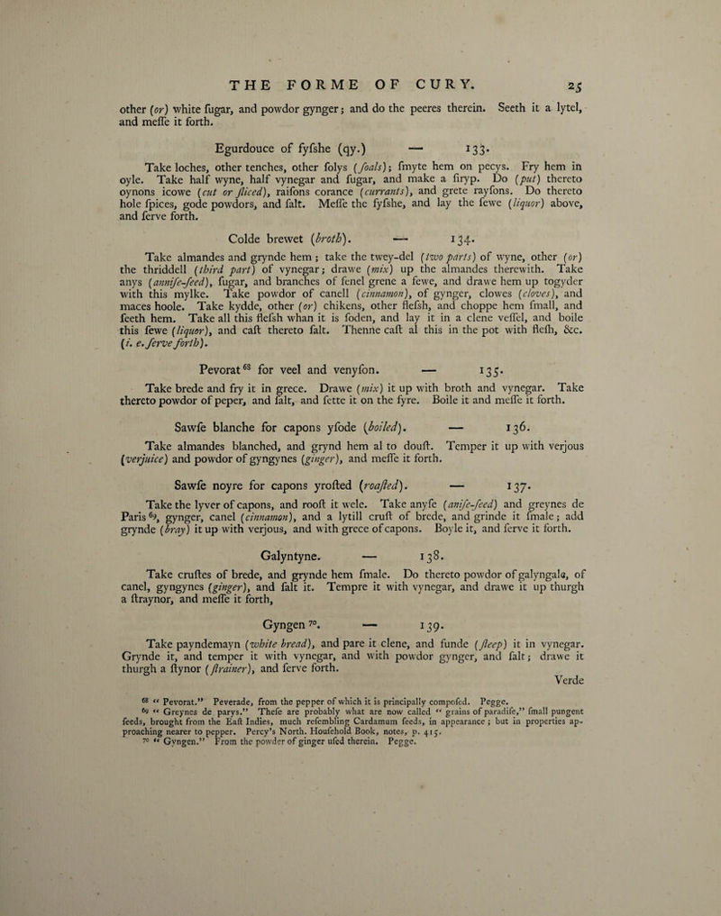 other [or) white fugar, and powdor gynger; and do the peeres therein. Seeth it a lytel, and meffe it forth. Egurdouce of fyfshe (qy.) — 133* Take loches, other tenches, other folys [foals); fmyte hem on pecys. Fry hem in oyle. Take half wyne, half vynegar and fugar, and make a firyp. Do [put) thereto oynons icowe [cut or Jliced), raifons corance [currants), and grete rayfons. Do thereto hole fpices, gode powdors, and fait. Meffe the fyfshe, and lay the fewe [liquor) above, and ferve forth. Colde brewet [broth). — 134. Take almandes and grynde hem; take the twey-del [two parts) of wyne, other [or) the thriddell [third part) of vynegar; drawe [mix) up the almandes therewith. Take anys [annij.e-feed), fugar, and branches of fenel grene a fewe, and drawe hem up togyder with this mylke. Take powdor of canell [cinnamon), of gynger, clowes [cloves), and maces hoole. Take kydde, other [or) chikens, other flefsh, and choppe hem fmall, and feeth hem. Take all this flefsh whan it is foden, and lay it in a clene velfel, and boile this fewe [liquor), and caft thereto fait. Thenne caft al this in the pot with flefh, &c. (/. e. ferve forth). Pevorat68 for veel and venyfon. — 135. Take brede and fry it in grece. Drawe [mix) it up with broth and vynegar. Take thereto powdor of peper, and fait, and fette it on the fyre. Boile it and meffe it forth. Sawfe blanche for capons yfode [boiled). — 136. Take almandes blanched, and grynd hem al to douft. Temper it up with verjous (verjuice) and powdor of gyngynes [ginger), and melfe it forth. Sawfe noyre for capons yrofted (roajled). — 137. Take the lyver of capons, and rooft it wele. Take anyfe [anij,'e-feed) and greynes de Parish, gynger, canel [cinnamon), and a lytill cruft of brede, and grinde it fmale; add grynde [bray) it up with verjous, and with grece of capons. Boyle it, and ferve it forth. Galyntyne. — 138. Take cruftes of brede, and grynde hem fmale. Do thereto powdor of galyngala, of canel, gyngynes [ginger), and fait it. Tempre it with vynegar, and drawe it up t’nurgh a ftraynor, and meffe it forth, Gyn gen70. — 139. Take payndemayn [white bread), and pare it clene, and funde [Jleep) it in vynegar. Grynde it, and temper it with vynegar, and with powdor gynger, and fait; drawe it thurgh a ftynor (flrainer), and ferve forth. Verde 68 « Pevorat.” Peverade, from the pepper of which it is principally compofed. Pegge. *9 « Greynes de parys.” Thefe are probably what are now called “ grains of paradife,” fmall pungent feeds, brought from the Eaft Indies, much refembling Cardamum feeds, in appearance ; but in properties ap¬ proaching nearer to pepper. Percy’s North. Houfehold Book, notes, d. 415. 7° “ Gyngen.” From the powder of ginger ufed therein. Pegge.