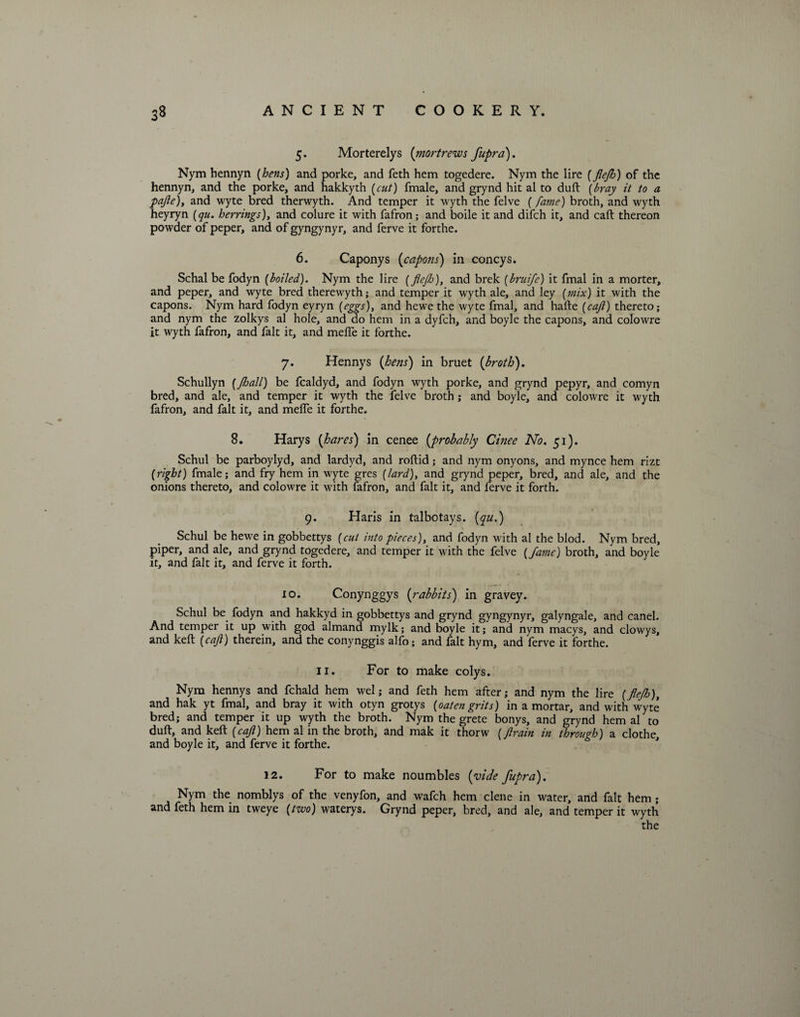 5. Morterelys {mortrews fupra). Nym hennyn {hens) and porke, and feth hem togedere. Nym the lire {flejh) of the hennyn, and the porke, and hakkyth {cut) fmale, and grynd hit al to duft {bray it to a pafte), and wyte bred therwyth. And temper it wyth the felve (fame) broth, and wyth heyryn {qu. herrings), and colure it with fafron; and boile it and difch it, and caft thereon powder of peper, and of gyngynyr, and ferve it forthe. 6. Caponys (capons) in coneys. Schal be fodyn {boiled). Nym the lire {fleflo), and brek (bruife) it fmal in a morter, and peper, and wyte bred therewyth; and temper it wyth ale, and ley {mix) it with the capons. Nym hard fodyn eyryn {eggs), and hewe the wyte fmal, and hafte {cajl) thereto; and nym the zolkys al hole, and do hem in a dyfch, and boyle the capons, and colowre it wyth fafron, and fait it, and melfe it forthe. 7. Hennys {hens) in bruet {broth). Schullyn {Jhall) be fealdyd, and fodyn wyth porke, and grynd pepyr, and comyn bred, and ale, and temper it wyth the felve broth; and boyle, and colowre it wyth fafron, and fait it, and melfe it forthe. 8. Harys {hares) in cenee {probably Cinee No. 51). Schul be parboylyd, and lardyd, and roftid; and nym onyons, and mynce hem rizt {right) fmale; and fry hem in wyte gres {lard), and grynd peper, bred, and ale, and the onions thereto, and colowre it with fafron, and fait it, and ferve it forth. 9. Haris in talbotays. {qu.) Schul be hewe in gobbettys {cut into pieces), and fodyn with al the blod. Nym bred, piper, and ale, and grynd togedere, and temper it with the felve {fame) broth, and boyle it, and fait it, and ferve it forth. 10. Conynggys {rabbits) in gravey. Schul be fodyn and hakkyd in gobbettys and grynd gyngynyr, galyngale, and canel. And temper it up with god almand mylk; and boyle it; and nym macys, and clowys, and keft {caft) therein, and the conynggis alfo; and fait hym, and ferve it forthe. 11. For to make colys. Nym hennys and fchald hem wel; and feth hem after; and nym the lire {flejh), and hak yt fmal, and bray it with otyn grotys {oaten grits) in a mortar, and with wyte bred; and temper it up wyth the broth. Nym the grete bonys, and grynd hem al to duft, and keft {caft) hem al in the broth, and mak it thorw {ftrain in through) a clothe, and boyle it, and ferve it forthe. 12. For to make noumbles {vide fupra). Nym the nomblys of the venyfon, and wafeh hem clene in water, and fait hem; and feth hem in tweye {two) waterys. Grynd peper, bred, and ale, and temper it wyth the
