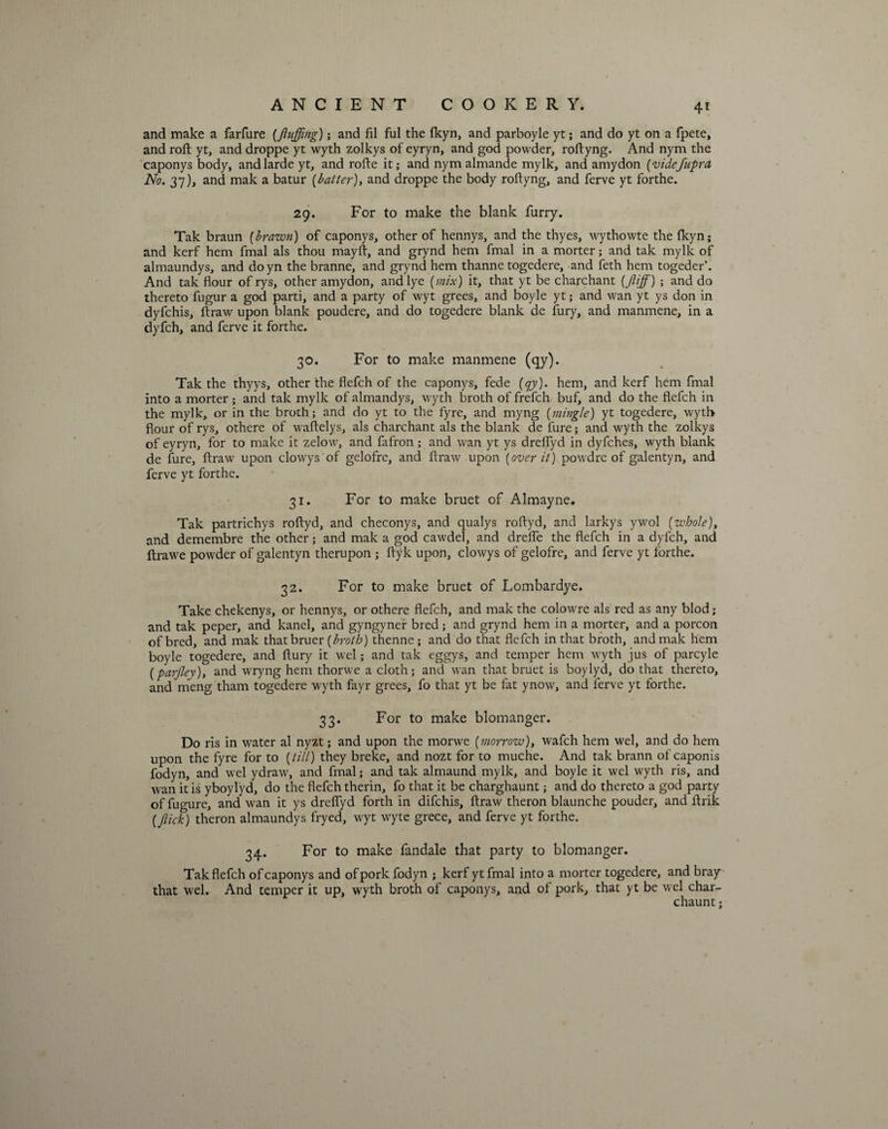 4* and make a farfure {fluffing); and fil ful the Ikyn, and parboyle yt; and do yt on a fpete, and roll yt, and droppe yt wyth zolkys of eyryn, and god powder, roftyng. And nym the caponys body, andlarde yt, and rofte it; and nym almande mylk, and amydon (vide/upra No. 37), and mak a batur (baiter), and droppe the body roftyng, and ferve yt forthe. 29. For to make the blank furry. Tak braun {brawn) of caponys, other of hennys, and the thyes, wythowte the Ikyn; and kerf hem fmal als thou mayft, and grynd hem fmal in a morter; and tak mylk of almaundys, and doyn the branne, and grynd hem thanne togedere, and feth hem togeder’. And tak flour of rys, other amydon, and lye {mix) it, that yt be charchant {fliffi) ; and do thereto fugur a god parti, and a party of wyt grees, and boyle yt; and wan yt ys don in dyfchis, ftraw upon blank poudere, and do togedere blank de fury, and manmene, in a dyfch, and ferve it forthe. 30. For to make manmene (qy). Tak the thyys, other the flefch of the caponys, fede {qy). hem, and kerf hem fmal into a morter; and tak mylk of almandys, wyth broth of frefch buf, and do the flefch in the mylk, or in the broth; and do yt to the fyre, and myng {mingle) yt togedere, wyth flour of rys, othere of waftelys, als charchant als the blank de fure; and wyth the zolkys of eyryn, for to make it zelow, and fafron; and wan yt ys dreflyd in dyfches, wyth blank de fure, ftraw upon clowys of gelofre, and flraw upon {over it) powdre of galentyn, and ferve yt forthe. 31. For to make bruet of Almayne. Tak partrichys roftyd, and checonys, and qualys roftyd, and larkys ywol {whole), and demembre the other; and mak a god cawdel, and drelfe the flefch in a dyfch, and ftrawe powder of galentyn therupon ; ftyk upon, clowys of gelofre, and ferve yt forthe. 32. For to make bruet of Lombardye. Take chekenys, or hennys, or othere flefch, and mak the colowre als red as any blod; and tak peper, and kanel, and gyngyner bred ; and grynd hem in a morter, and a porcon of bred, and mak thatbruer {broth) thenne; and do that flefch in that broth, and mak hem boyle togedere, and ftury it wel; and tak eggys, and temper hem wyth jus of parcyle {parfley)y and wryng hem thorwe a cloth; and wan that bruet is boylyd, do that thereto, and meng tham togedere wyth fayr grees, fo that yt be fat ynow, and ferve yt forthe. 33. For to make blomanger. Do ris in water al nyzt; and upon the morwe {morrow), wafch hem wel, and do hem upon the fyre for to {till) they breke, and nozt for to muche. And tak brann of caponis fodyn, and wel ydraw, and fmal; and tak almaund mylk, and boyle it wel wyth ris, and wan it is yboylyd, do the flefch therin, fo that it be charghaunt; and do thereto a god party of fugure, and wan it ys dreflyd forth in difchis, ftraw theron blaunche pouder, and ftrik {flick) theron almaundys fryed, wyt wyte grece, and ferve yt forthe. 34. For to make fandale that party to blomanger. Tak flefch of caponys and of pork fodyn ; kerf yt fmal into a morter togedere, and bray that wel. And temper it up, wyth broth of caponys, and of pork, that yt be wel char- chaunt;