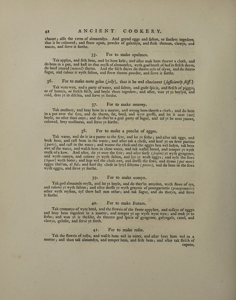 chaunt; alfo the crem of almaundys. And grynd eggs and fafron, or fandres togedere, that it be coloured; and ftraw upon, powder of galentyn, and ftrik thereon, clowys, and maces, and ferve it forthe. 35. For to make apulmos. Tak applys, and feth hem, and let hem kele; and after mak hem thorwe a cloth, and do hem in a pot, and kaft to that mylk of almaundys, wyth god broth of bufin flefch dayes, do bred ymyed (minced) therto. And the fifch dayes do therto oyleof olyve, and do therto fugur, and colour it wyth fafron, and ftrew theron powder, and ferve it forthe. 1 - 36. For to make mete gelee {jelly), that it be wel chariaunt (fufficientlyJliff.) Tak wyte wyn, and a party of water, and fafron, and gode fpicis, and flefch of piggys, or of hennys, or frefch fifch, and boyle them togedere; and after, wan yt ys boylyd, and cold, dres yt in difchis, and ferve yt forthe. 37. For to make murrey. Tak mulbery, and bray hem in a morter, and wryng hem thorth a cloth ; and do hem in a pot over the fyre, and do therto, fat, bred, and wyte grefle, and let it nazt (not) boyle, no ofter than onys ; and do ther’to a god party of fugur, and zif yt be nozt ynowe, colowrd, brey mulburus, and ferve yt forthe. 38. For to make a penche of egges. Tak water, and do it in a panne to the fyre, and lat yt fethe; and after tak eggs, and brek hem, and caft hem in the water; and after tak a chefe, and kerf yt on fowr partins {parts), and caft in the water ; and wannethe chefe and the eggys ben wel fodyn, tak hem owt of the water, and wafch hem in clene water, and tak waftel breed, and temper yt wyth mylk of a kow. And after, do yt over the fyre ; and after forfy (feafon) yt wyth gyngener, and wyth comyn, and colowr yt wyth fafron, and lye yt wyth eggys ; and oyle the fewe (liquor) wyth boter; and kep wel the chefe owt, and drefle the fewe, and dymo (put more) eggys ther’on, al ful; and kerf thy chefe in lytyl fchyms (pieces), and do hem in the fewe wyth eggys, and ferve yt forthe. 39. For to make comyn. Tak god almaunde mylk, and lat yt boyle, and do ther’in amydon, wyth flowr of rys, and colowr yt wyth fafron; and after drefle yt wyth graynis of poungarnetts (pomegranates) other wyth reyfens, zyf thow haft non other; and tak fugur, and do theryn, and ferve it forthe. 40. For to make fruturs. Tak crommys of wyte bred, and the fiowris of the fwete appyltre, and zolkys of eggys and bray hem togedere in a morter; and temper yt up wyth wyte wyn; and mak yt to fethe; and wan yt is thykke, do thereto god fpicis of gyngener, galyngale, canel, and clowys, gelofre, and ferve yt forth. 41. For to make rofee. Tak the flowris of rofys, and wafch hem wel in water, and after bray hem wel in a morter; and than tak almondys, and temper hem, and feth hem; and after tak flefch of capons.