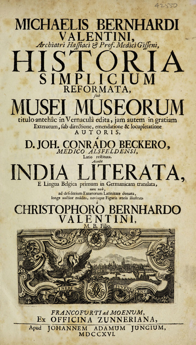 FRANCOEVRTI ad MOENVM, Ex OFFICINA ZUNNERIANA, Apud JOHANNEM ADAMUM JUNGIUM, MDCCXVI. ( ... v. MICHAELIS BERNHARDI VALENTINI, Archiatri Hafjiaci 0 Prof. Medici Gijfeni, HISTORIA SIMPLICIUM REFORMATA, fub MUSEI MUSEORUM titulo antehac inVernacula edita, jam autem in gratiam Exterorum, fub directione, emendatione &amp;C locupletatione A U T O R I S, D. JOH. CONRADO BECKERO, MEDICO ALSFELDENSI, Latio rdtituca. Aut iit INDIA LITERATA, E Lingua Belgica primum in Germanicam translata, nunc vero , ad ddideriumExterorum Latinitate donata, longe audior reddita, novisque Figuris icneis illuftrata CHRISTOPHORO BERNHARDO VALENTINI,