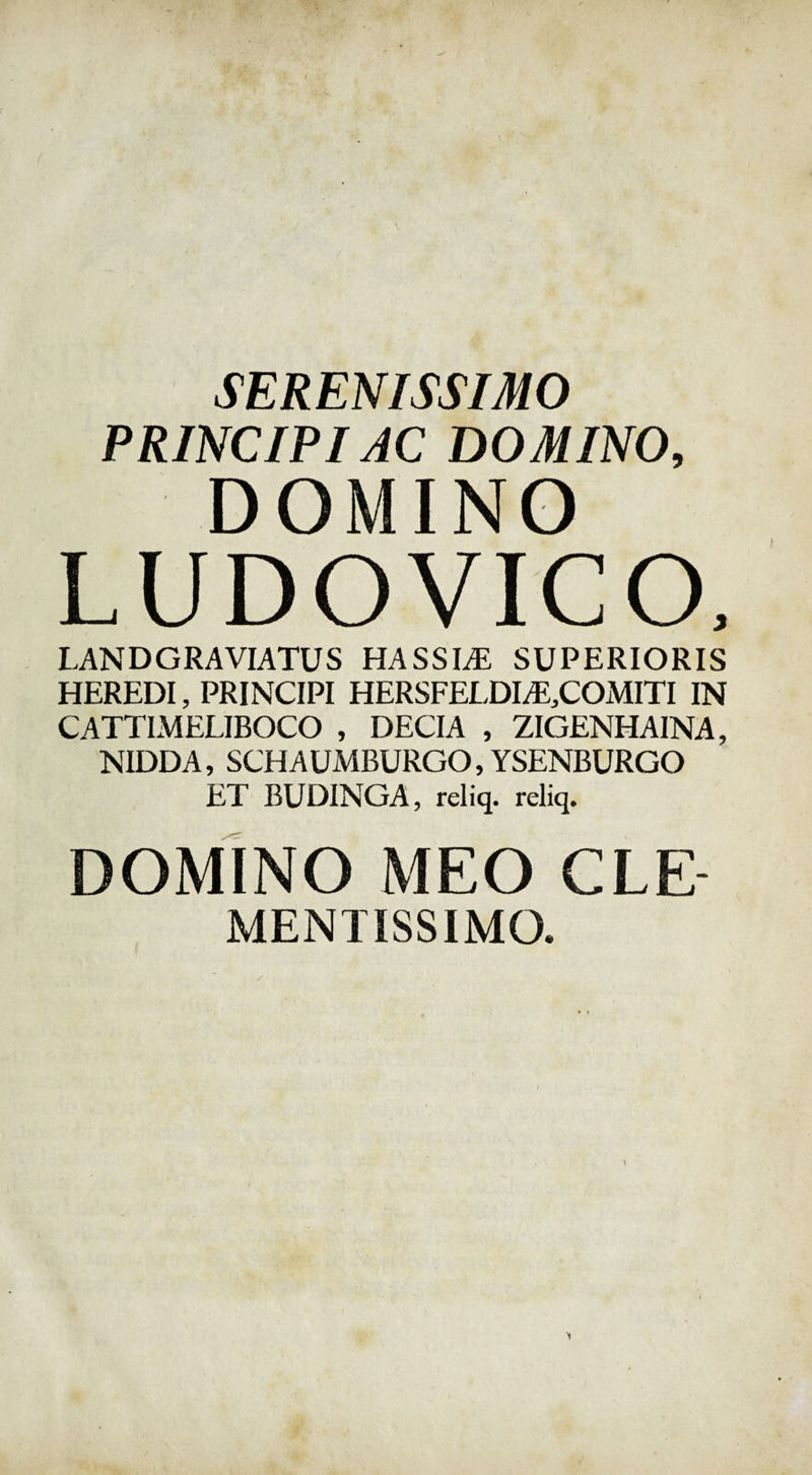 SERENISSIMO PRINCIPI AC DOMINO, DOMINO LUDOVICO, LANDGRAVIATUS HASSLE SUPERIORIS HEREDI, PRINCIPI HERSFELDIAE^COMITI IN CATTIMELIBOCO , DECIA , ZIGENHA1NA, NIDDA, SCHAUMBURGO, YSENBURGO ET BUDINGA, reliq. reliq. DOMINO MEO CLE MENTISSIMO. 1