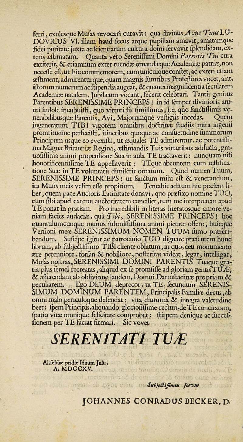 ferri , exulesque Mufas revocari curavit: qua divinus Avus Tum LU¬ DO VICUS VI. illam haud fecus atque pupillam amavit, amatamque fidei puritate juxta acfcientiarum cultura domi fervavit fplendidam, ex¬ teris xftimatam. Quanta vero Sercniffimi Domini Parentis Tui cura extiterit, 6c etiamnum extet tuenda: ornandxque Academix patrix,noii necefle eft,ut hic commemorem, cum unicuique conftet, ac exteri etiam xftiment, admirenturque,quam magnis fiimtibiis Profdfores vocet, alat, illorum numerum ac ftipendia augeat, &amp; quanta magnificentia fecularem Academix natalem, Jubilaeum vocant,fecerit celebrari. Tantis genitus Parentibus SERENISSIME PRINCEPS! in id femper divinioris ani¬ mi indole incubuifti, quo virtuti fis fimillimus, i. e. quo fandiffimis ve- nerabilibusque Parentis, Avi, Majorumque veftigiis incedas. Quem ingeneratum TIBI vigorem omnibus dodrinx ftudiis mira ingenii promtitudine perfecifti, itineribus quoque ac confiietudine fummorum Principum usque eo evexifti, ut xquales TE admirentur, ac potentiffi- niaMagnxBritannix Regina, xftimandis Tuis virtutibus adduda,gra- tiofiflima animi propenfione Sua in aula TE tranaverit: nunquam nifi honorificentiffime TE appellaverit : TEque abeuntem cum teftifica- tione Sux in TE voluntatis dimiferit ornatum. Quod numen Tuum, SERENISSIME PRINCEPS! ut fandum mihi eft &amp;C venerandum, ita Mufis meis velim efle propitium. Tentabit aditum hic prxfens li¬ ber, quem paceAudorisLatinitate donavi, quo prxfixo nomine TUO, cum libi apud exteros audoritatem conciliet,tum me interpretem apud TE ponat in gratiam. Pro incredibili in literas literatosque amore ve¬ niam facies audacix, qua Tibi, SERENISSIME PRINCEPS! hoc quantulumcunque munus fubmifliffima animi pietate offero, huicque Verfioni mex SERENISSIMUM NOMEN TUUM fumo prxfcri- bendgm. Sufcipe igitur ac patrocinio TUO dignare prxfentem hunc librum, ab fubjediffimo TIBI cliente oblatum,in quo, ceu monumento xre perenniore, forfan &amp;C nobiliore, pofteritas videat, legat, intelligat, Mufas noftras,SERENISSIMI DOMINI PARENTIS Tuaque gra¬ tia plus femel recreatas, aliquid ex fe promfifle ad gloriam gentis TUA:, afferendam ab oblivione laudem, Domui Darmftadinx propriam 6C peculiarem. Ego DEUM deprecor, ut TE, fecundum SERENIS¬ SIMUM DOMINUM PARENTEM, Principalis Familix decus,ab omni malo periculoque defendat: vita diuturna &amp;C integra valetudine beet: fpem Principis,aliquando gloriofiffime reduri,de TE concitatam, fpatio vitx omnique felicitate comprobet: ftirpem denique ac fuccefi fionem per TE faciat firmari. Sic vovet SERENITATI TUJE Alsfeldiar pridie Iduum Julii, A. MDCCXV. Subje&amp;ij/tmw fervm JOHANNES CONRADUS BECKER, D-