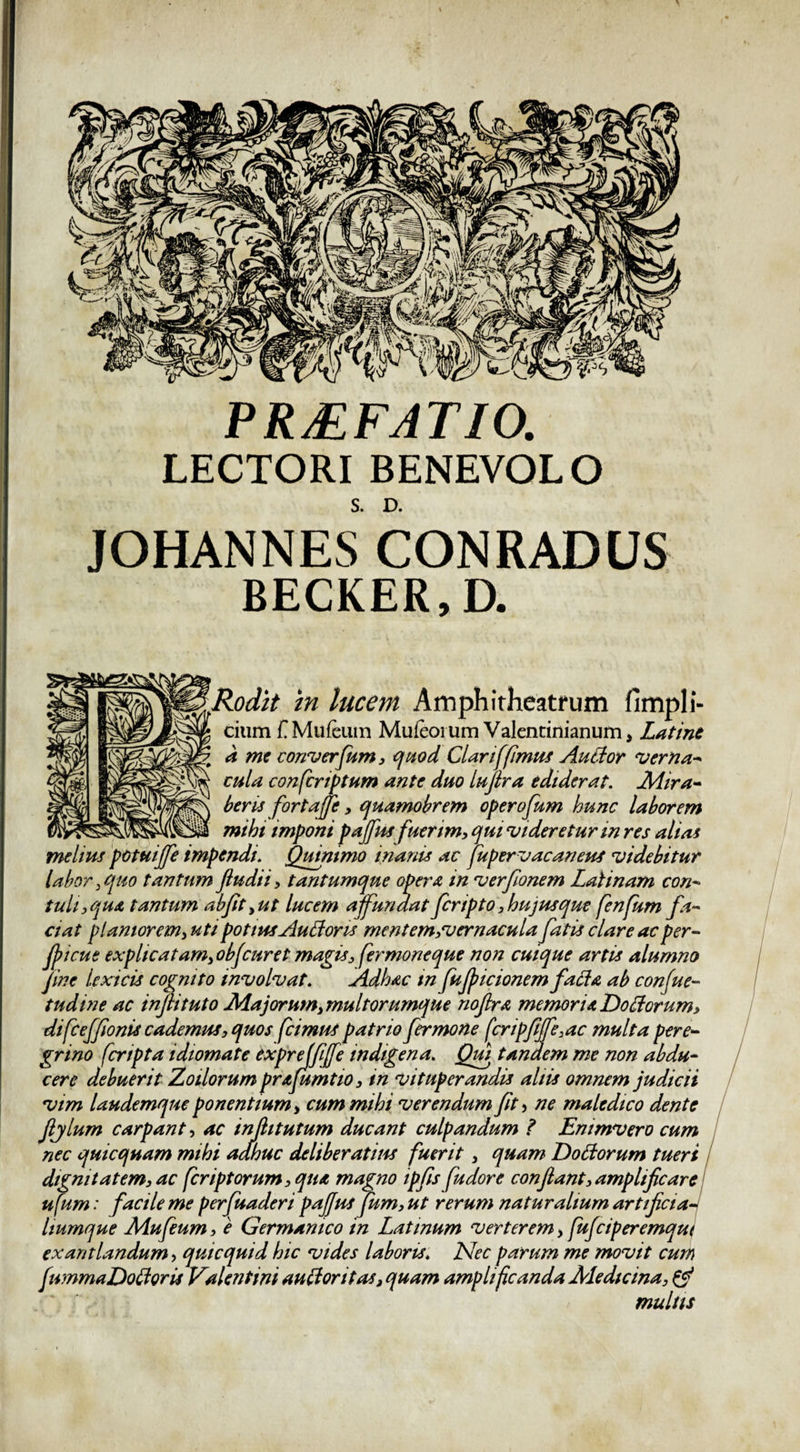 PRjEFATIO. LECTORI BENEVOLO S. D. JOHANNESCONRADUS BECKER, D. §3§m§§V!‘m lucem Amphitheatrum fimpli- citim f. Mufcuin Muleoium Valentinianum, Latine a me converfum, quod Clari [fimus AuCtor verna* cula confcriptum ante duo lufira ediderat. Mira* heris fortaffe, quamobrem operofum hunc laborem mihi imponi pafus fuerim, qui videretur in res alias melius potuiffe impendi. Quinimo inanis ac [upervacaneus videbitur labor , quo tantum Jludii, tantumque opera in verfionem Laii nam con- tuli, qua tantum ab fit,ut lucem affundat feripto, hujus que fenfum fa¬ ciat planiorem, uti potius AuLtoris mentem,vernacula fatis clare ac per- fiicue explicatam, obfcuret magis, fer mone que non cuique artis alumno fine lexicis cognito involvat. Adh&amp;c tn fufiicionem facta ab confue» tudine ac inflituto Majorum,multorumque noflra memor ia L)o£torum, difceffionis cademus, quos [cimus patrio fer mone fcripfiffe,ac multa pere¬ grino [cripta idiomate txprejfijfe indigena. Qui tandem me non abdu¬ cere debuerit Zoilorum prAfumtio, in vituperandis aliis omnem judicii vim laudemque ponentium, cum mihi verendum fit &gt; ne maledico dente fiylum carpant, ac injhtutum ducant culpandum t Emmvero cum nec quicquam mihi adhuc deliberatius [uerit, quam Dottorum tueri dignitatem, ac [criptorum,qiiA magno ipfisfiudore confiant,amplificare ufum: facile me perfuaderi paffus fum, ut rerum naturalium artificia liumque Mufeum, e Germanico in Latinum verterem, [ufeiperemqu exantlandum &gt; quicquid hic vides laboris. Nec parum me movit cum fummaDoCtoris Valentini auctoritas, quam amplificanda Medicina, &amp; multis