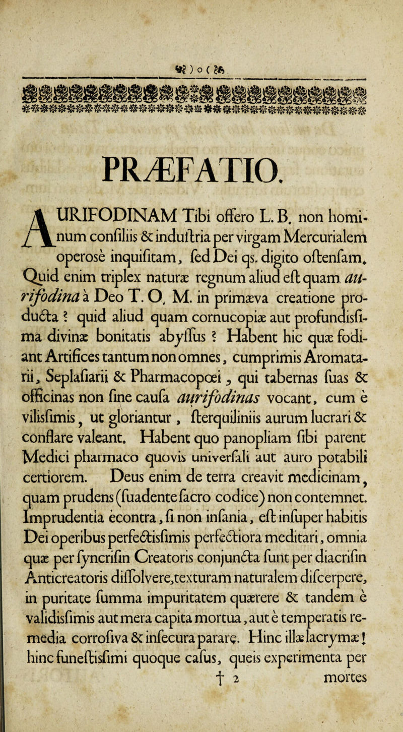 ) O ( fe fmS, JM ® ® ® ® ® ® ® ® ® ® &amp; &amp; &amp;&amp; PRAEFATIO. AURIFODINAM Tibi offero L. B. non homi¬ num confiliis &amp; induftria per virgam Mercurialem operose inquifitam, fed Dei qs. digito oftenfam. Quid enim triplex natura; regnum aliud eft quam au¬ rifodina a Deo T. O, M. in primaeva creatione pro- dufta ? quid aliud quam cornucopiae aut profundisfi- ma divina: bonitatis abyffus ? Habent hic quae fodi¬ ant Artifices tantum non omnes, cumprimis Aromata- rii, Seplafiarii &amp; Pharmacopoei , qui tabernas fuas &amp; officinas non fine caufa aurifodinas vocant, cum e vilisfimis, ut gloriantur , fterquiliniis aurum lucrari St conflare valeant. Habent quo panopliara fibi parent Medici pharmaco quovis univerlali aut auro potabili certiorem. Deus enim de terra creavit medicinam, quam prudens (fuadentefacro codice) non contemnet. Imprudentia econtra,finon infania, eft infuper habitis Dei operibus perfe&amp;isfimis perfectiora meditari, omnia qux per fyncrifin Creatoris conjuntfta funt per diacrifin Anticreatoris diffolvere,texturam naturalem difcerpere, in puritate fumma impuritatem quaerere St tandem e validisfimis aut mera capita mortua, aut e temperatis re¬ media corrofiva St infecura parate. Hinc ilis lacrymaet hinc funeftisfimi quoque cafus, queis experimenta per f 2 mortes