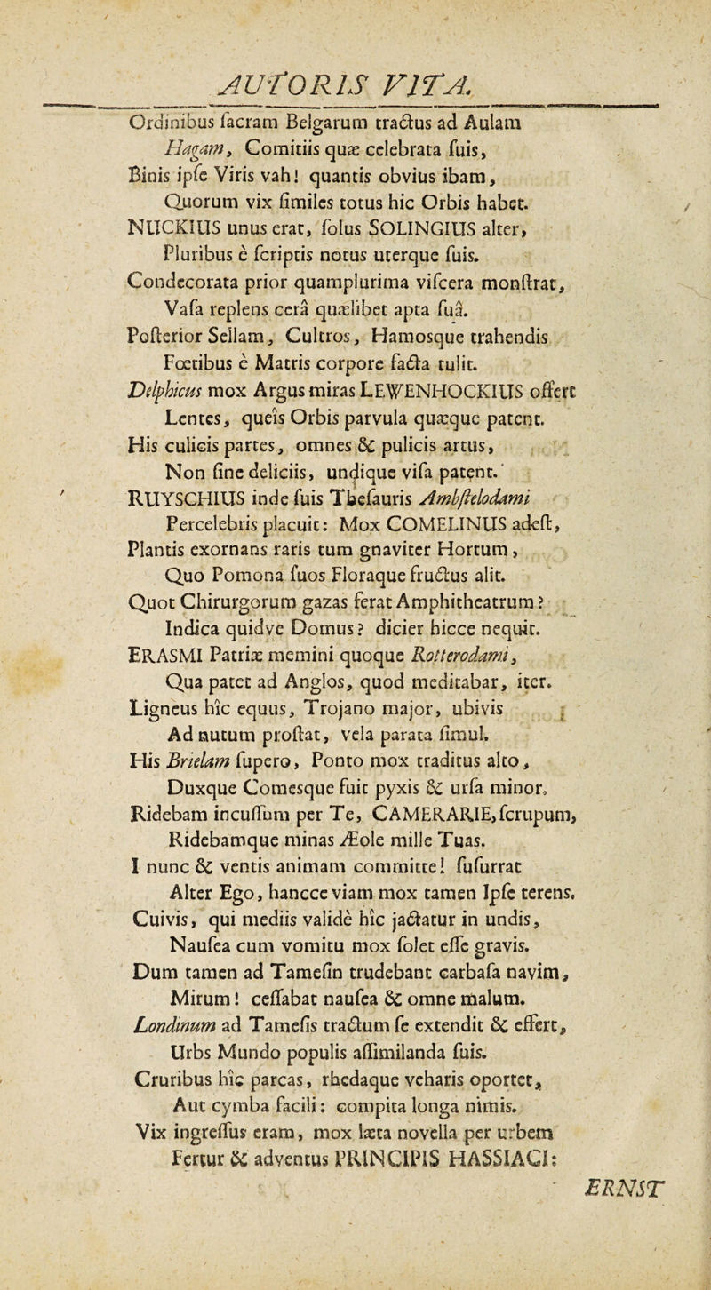 Ordinibus facram Belgarum tra&amp;us ad Aulam Magam* Comitiis quas celebrata fuis, Binis ipfe Viris vah i quantis obvius ibam. Quorum vix fimiles totus hic Orbis habet. NlICKilTS unus erat, folus SOLINGIITS alter, Pluribus e (criptis notus uterque fuis. Condecorata prior quamplurima vifcera monftrac, Vafa replens cera qualibet apta fu3. Poftcrior Sellam, Cultros, Haraosque trahendis Foedbus e Matris corpore fadfa tulit. Delphicus mox Argus miras LEWHNHOCKIIIS offert Lentes, queis Orbis parvula quaque patent. His culicis partes, omnes 6c pulicis artus, Non fine deliciis, undique vifa patent. RUYSCH1US inde fuis Tbefauris Amhftelodami Percelebris placuit: Mox COMELINUS adeft, Plantis exornans raris tum gnaviter Hortum, Quo Pomona fuos Floraque frublus alit. Quot Chirurgorum gazas ferat Amphitheatrum ? Indica quidve Domus? dicier hicce nequit. ERASMI Patrias memini quoque Rotterodami, Qua patet ad Anglos, quod meditabar, iter. Ligneus hic equus, Trojano major, ubivis Ad nutum proflat, vela parata firaul. His 'Brielam fupero, Ponto mox traditus alto. Duxque Comesque fuit pyxis 6c urfa minor. Ridebam incudum per Te, CAMERARIE,ferupum, Ridebamque minas ^Eole mille Tuas. I nunc &amp;c ventis animam committe! fufurrat Alter Ego, hancceviam mox tamen Jpfc terens. Cuivis, qui mediis valide hic ja&amp;atur in undis, Naufea cum vomitu mox (olet effc gravis. Dum tamen ad Tamefin trudebant carbafa navim. Mirum! ceflabac naufea &amp; omne malum. Londinum ad Tamefis traftum fe extendit &amp; effert. Urbs Mundo populis aflimilanda fuis. Cruribus hic parcas, rhedaque veharis oportet. Aut cymba facili: compita longa nimis. Vix ingreflus eram, mox Ixta novella per urbem Fertur &amp; adventus PRINCIPIS HASSIACI?