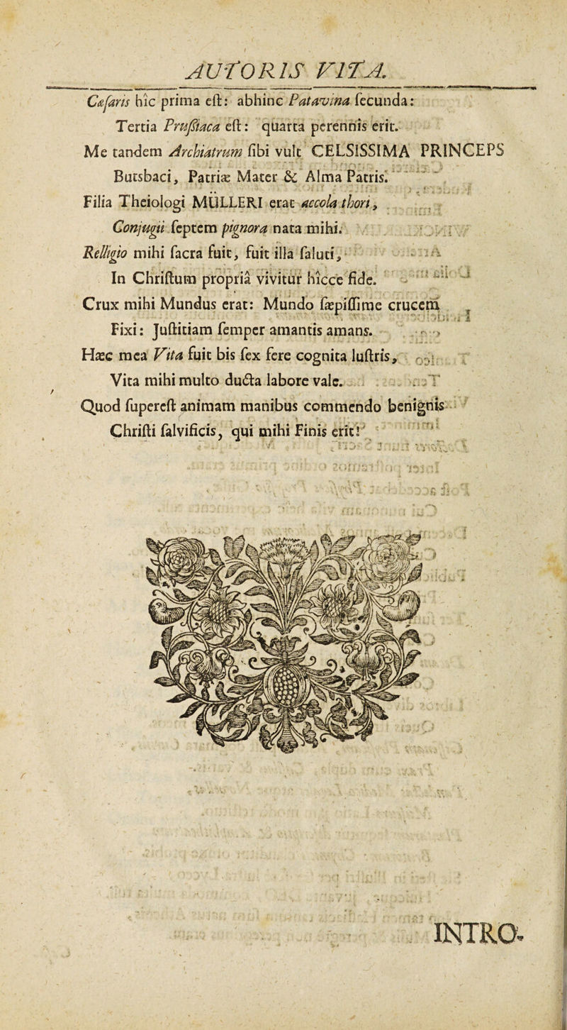 i J-:. s-&gt; / *'•*' 4' “ *&lt;• Cafaris hic prima eft: abhinc Patavina fecunda: Tertia Pmftaca elh quarta perennis erit. Me tandem Archiatrum fibi vult CELSISSIMA PRINCEPS * ' * i . »t ** - Butsbaci, Patris Mater &amp;c Alma Patris. ' •' •• • ' ;-r .. r : ' , • • Filia Theiologi MULLERI erat accola thon3 ,i • * ' * * - T s ; 'v' Conjugti fcptcm pignora nata mihi. Rclligio mihi facra fuit, fuit illa faluuY In Chriftum propria vivitur hicce fide. Crux mihi Mundus erat: Mundo fajpiflime crucem . ' ;‘/Li 'i Fixi: Juftitiam femper amantis amans. Hxc mea Vita fuit bis fex fere cognita luftris. Vita mihi multo du£ta labore vale. Quod fupereft animam manibus commendo benignis Chrifti falvificis, qui mihi Finis erit!' ’U Lll u I \ - / n^v t -t m y ■ t j : ‘j u * zotttzt’ n-: 'ni •;'! \ r- ’• - * xr INTRO,