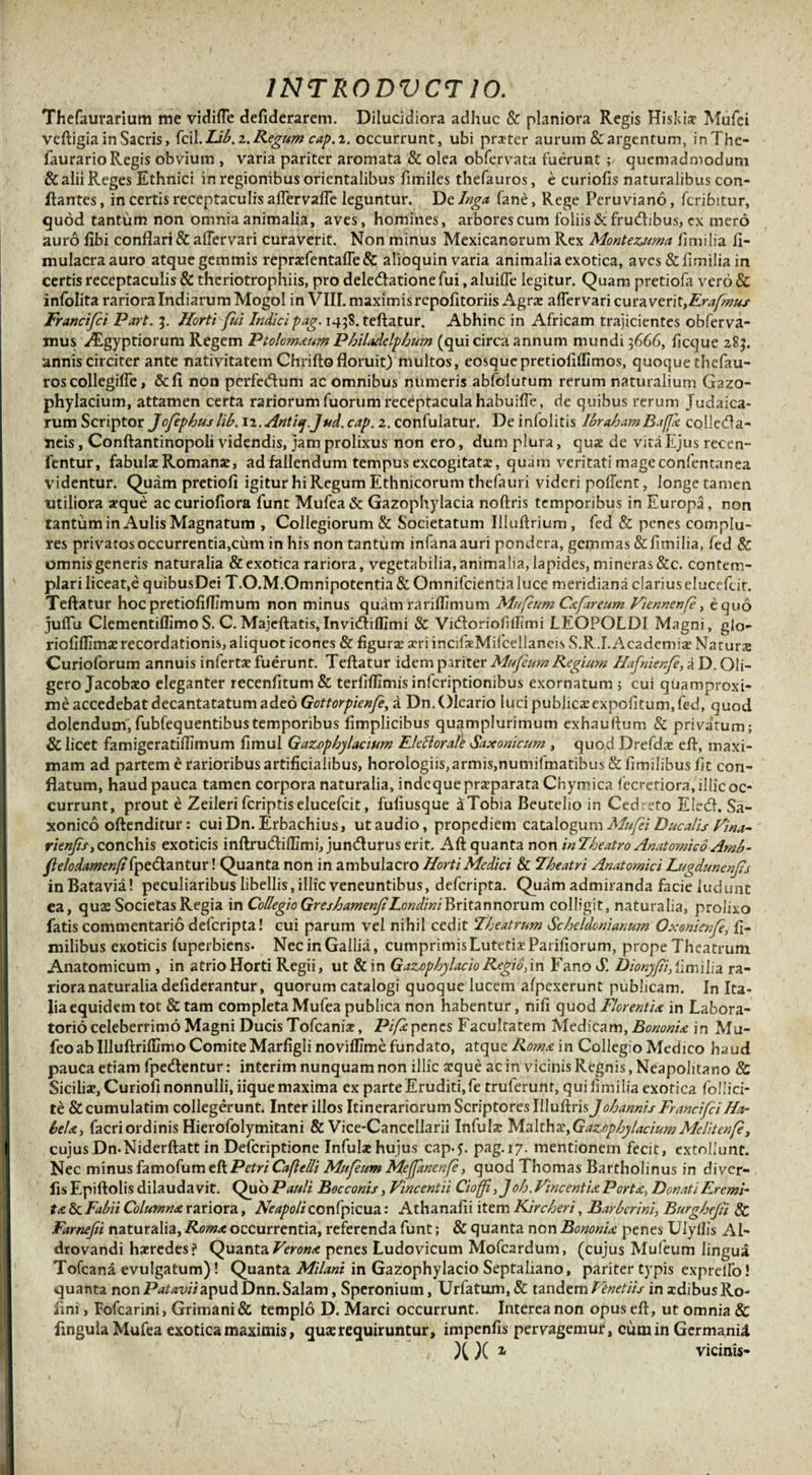 Thefaurarium me vidiffe defiderarem. Dilucidiora adhuc &amp; planiora Regis Hiskiff Mufei veftigia in Sacris, fcil. Lib. z. Regum cap. i. occurrunt, ubi praeter aurum&amp;argentum, inThe- faurario Regis obvium , varia pariter aromata &amp; olea obfervata fuerunt ; quemadmodum &amp; alii Reges Ethnici in regionibus orientalibus fimiles thefauros, e curiofis naturalibus con¬ flantes , in certis receptaculis affervaffe leguntur. De Inga fane, Rege Peruviano, fcribitur, quod tantum non omnia animalia, aves, homines, arbores cum foliis&amp;fru&lt;fhbus, ex mero auro fibi conflari &amp; afTervari curaverit. Non minus Mexicanorum Rex Montezuma limilia li- mulacraauro atque gemmis repraefentaffe &amp; alioquin varia animalia exotica, aves &amp; limilia in certis receptaculis &amp; theriotrophiis, pro delectatione fui, aluiffe legitur. Quam pretiofa vero &amp; infolita rariora Indiarum Mogol in VIII. maximis repofltoriis Agrae affer vari cura veri t,Erafmus Francifi Part. 3. Horti fui Indici pag. 1458. teftatur. Abhinc in Africam trajicientes obferva- mus Aegyptiorum Regem Ptolomaum Philadelphum (qui circa annum mundi 3666, licque 283. annis circiter ante nativitatem Chriflo floruit) multos, eosquepretiolillimos, quoque thefau¬ ros collegiffe, &amp;fl non perfeCtum ac omnibus numeris abfblutum rerum naturalium Gazo- phylacium, attamen certa rariorum fuorum receptaculahabuiffe, de quibus rerum Judaica¬ rum Scriptor Jofephuslib. iz.Antitj.Jud.cap. 2. confulatur. De infolitis IbrahamBaffa colle&amp;a- neis, Conftantinopoli videndis, jam prolixus non ero, dum plura, quae de vita Ejus recen- fentur, fabulae Romanae, ad fallendum tempus excogitatae, quam veritati mageconfentanea videntur. Quam pretiofi igitur hi Regum Ethnicorum thefauri videri poffent, longe tamen utiliora aeque ac curiofiora funt Mufea &amp; Gazophylacia noftris temporibus in Europa, non tantum in Aulis Magnatum , Collegiorum &amp; Societatum Illuftrium, fed &amp; penes complu¬ res privatos occurrentia,cum in his non tantum infana auri pondera, gemmas&amp;fimilia, fed 8c omnis generis naturalia &amp;exotica rariora, vegetabilia, animalia, lapides, mineras&amp;c. contem¬ plari liceat,e quibusDei T.O.M.Omnipotentia &amp; Omnifcientialuce meridiana clarius elueefeir. Teftatur hoc pretioliflimum non minus quam rariflimum Mufeum Cafar eum Viennenfe, equo juffu ClementiffimoS. C. Majeftatis,Invicftilfimi &amp; Vidloriofillimi LEOPOLDI Magni, glo- riofillima? recordationis, aliquot icones &amp; figura» aeriincifaeMifcellaneis S.R.I.Academia? Natura Curioforum annuis inferta? fuerunt. Teftatur idem pariter Mufeum Regium Hafnienf, a D. Gli- gero Jacobaeo eleganter recenfitum&amp; terfiflimis inferiptionibus exornatum 5 cui quamproxi- me accedebat decantatatum adeo Gottorpienfe, a Dn. Oleario luci publicxexpolitum, fed, quod dolendum,fubfequentibustemporibus fimplicibus quamplurimum exhauftum &amp; privatum; &amp; licet famigeratiflimum fimul Gazophylacium Elettorafe Saxonicum , quod Drefdne eft, maxi¬ mam ad partem e rarioribus artificialibus, horologiis, armis,numifmatibus &amp; ftmilibus fit con¬ flatum, haud pauca tamen corpora naturalia, indeque praeparata Chymica fccretiora,'illicoc- currunt, prout e Zeileri feriptiselueefeit, fufiusque aTobia Beutelio in Cedreto E!e&amp;. Sa- xonico oftenditur: cuiDn. Erbachius, ut audio, propediem catalogum Mufei Ducalis Vina- rienfis,conchis exoticis inftrudiffimi, junduruserit. Aft quanta non inTheatro Anatomico Amb- ftelodamenfifpedantur! Quanta non in ambulacro Horti Medici &amp; Zbeatri Anatomici Lugdunenfs inBatavia! peculiaribus libellis, illic veneuntibus, deferipta. Quam admiranda facie ludunt ea, quae Societas Regia in Collegio Greshamenf LondiniBritannorum colligit, naturalia, prolixo fatis commentario deferipta! cui parum vel nihil cedit Theatrum Scheldcnianum Oxonienfe, ft- milibus exoticis fuperbiens. Nec in Gallia, cumprimis Lutetia? Pariliorum, prope Theatrum Anatomicum , in atrio Horti Regii, ut &amp;in Gazophylacio Regio,in Fano S. Dionyfii,limilia ra¬ riora naturalia deliderantur, quorum catalogi quoque lucem afpexerunt publicam. In Ita¬ lia equidem tot &amp;tam completa Mufea publica non habentur, nili quod Florentia in Labora- torio celeberrimo Magni Ducis Tofcaniac, Pife penes Facultatem Medicam, Bononia in Mu- feoab Illuftriflimo Comite Marfigli novillime fundato, atque Roma in Collegio Medico haud pauca etiam fpedentur: interim nunquam non illic aeque ac in vicinis Regnis, Neapolitano &amp; Sicilia?, Curiofi nonnulli, iique maxima ex parte Eruditi, fe truferunr, qui limilia exotica follici- te &amp; cumularim collegerunt. Inter illos Itinerariorum Scriptores Illuftrisjohannis Francifci Ha- bela, facriordinis Hierofolymitani &amp; Vice-Cancellarii Infula? 'M.a\thx,Gazophylacium Melitenfe, cujus Dn-Niderftatt in Defcriptione Infulae hujus cap-f. pag.17. mentionem fecit, extollunt. Nec minus famofum eft PetriCaflelli Mufeum Mejfanenfe, quod Thomas Bartholinus in diver- fis Epiftolis dilauda vit. Quo Pauli Bocconis, Vincentit Cioff, Joh. Vincentia Porta&gt; Donati Eremi ta &amp; Fabii Columna rariora, Neapoli CGnfpicua: Athanalii item Kircheri, Barberini, Burghefi 8c Farnefi naturalia, Roma occurrentia, referenda funt; &amp; quanta non Bononia penes Vlyllis Al- drovandi haeredes? Quanta Verona penes Ludovicum Mofcardum, (cujus Mufeum lingua Tofcana evulgatum) ! Quanta Milant in Gazophylacio Septaliano, pariter typis expreffo! quanta non Patavii apud Dnn.Salam, Speronium, Urfatum, &amp; tandem Venetiis in aedibus Ro- fmi, Fofcarini, Grimani &amp; templo D. Marci occurrunt. Interea non opus eft, ut omnia &amp; flngula Mufea exotica maximis, quae requiruntur, impenfis pervagemur, cum in Germanid X X z vicinis-