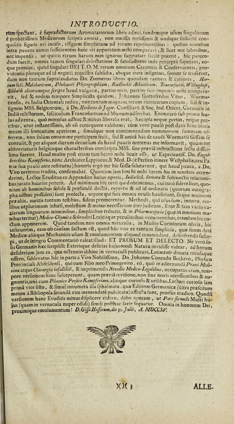 rfim lpedant, e iupradidorum Aromatariorum libris adjeci, tandemque ufum fi ngu Iorum t probatiffimis Medicorum (criptis annexi , non orniifis terliliiimis &amp; undique foliicite con- quintis figuris seri incilis, effigiem fimpliciuna ad vivum exprimentibus : quibus omnibus intra paucos annos fufficientem huic rei apparatum mihi comparavi ; &amp; licet nec laboribus, necimpenfis , ut quivis rerum harum non ignarus fupputare facile poterit , hic parcen¬ dum fuerit, omnia tamen lingulari deledatione &amp; fatisfadione inde percepta fuperavi, eo- que pronius, quod lingulari DEI T. O. M. rerum omnium Creatoris &amp; Confervatoris, pro¬ videntia pleraque ad id negotii requifita fubfidia, absque cura inligniori, lponte fe truferint, dum non tantum fupralaudatus Dn. Zunnerus lihros quosdam rariores &amp; cariores , Hor¬ tum fcil- Malabaricum, Plukeneti Phytographiam, Rudbeckii Atlanticam, Tournefortii&gt; IVillugbeji, Sibba/di aliorumque /cripta haud vulgaria, partim meis, partim luis knpenfis mihi compara¬ vit , fed &amp; eodem tempore Simplicifta quidam , Johannes Gottofrcdus Vitus , Worma- tienfis, ex India Orientali redux, non tantum magnam rerum exoticarum copiam , fcd&amp;in- fignem MSS. Belgicorum, a Dn. Herbato deJager, Conliliarii &amp;Soc. Ind. Orient, Curatoris in India relidorum, fafciculum Francofurtum ad Moenum adferebat. Enim vero fub primo hu- jusadventu, quo morofus adhuc &amp; minus liberalis erat, haec ipfa neque pretio, neque pre¬ cibus , utut inftantiffimis, ab eo extorquere valebam; cum vero paulo poft datis hinc literis meam illi fententiam aperirem , fimulque non contemnendam nummorum fummam of¬ ferrem , non folum eorum me participem fecit, fed &amp; unica hac de caufa Wormatia Gilfam fe contulit, &amp; per aliquot dierum decurfum de haud paucis oretenus me informavit, quum tot abbreviaturis belgicisque charaderibus confcripta MSS. fine praevia inftrudione ledu diffici* lima fuerint. Haud multo poft etiam tam beato mihi licuit effe, ut Experientiffi. Dn.Rngel- brechtus Kampferus,nunc Archiater Lippiacus,&amp; Med. D.fePerfico itinere Weftphalia?,ceu Pa¬ triae lux paulo ante reftitutus) honoris ergo me hic Gilfefalutaverit, qui haud pauca, a Dn. Vito oretenus tradita, confirmabat. Quantam jam bini hi mihi lucem his in tenebris accen¬ derint, Ledor Eruditus ex Appendice hujus operis, Indiafcil. /iterata &amp; fubjundis relationi- busjuratis haurire poterit. Ad minimum hic cerri quid obtinemus, cui tuto fidere licet, quo¬ niam ab hominibus folide &amp; profunde dodis, expertis &amp; ad id ordinatis (quorum autogra¬ pha adhuc poffideo) funt profeda, urpotequi luis omnia oculis hauferunt, ficque maiorem prae aliis, auritis tantum teftibus, fidem promerentur. Methodi, quaufusfum, intuitu, rea- libus utplurimum inhadi,moleftum &amp; minus neceffarium fore judicans, fi tot &amp; tam variis va¬ riarum linguarum nominibus, fimplicibus tributis, &amp; in Pharmacopceia (quain omnium ma¬ nibus teritur) Medico-ChymicaSchraderiLexicisquc peculiaribus occurrentibus, cramben bis co¬ dam apponerem. Quod tandem non omnia naturalia , in Mufeis Curiolorum obvia, hic inferuerim, eamobeaufam fadum eft, quod hac vice ea tantum fimplicia, qu* fuum Arti Medics^aliisque Mechanicis ufum &amp; emolumentum aliquod commodant, defcribendafufce- pi, yt de ihtegro Commentario valeat illud: ET PROSUM ET DELECTO- Ne vero fo* lis Germariis haec fcripfiffe Exterisque delicias hujusmodi Naturae invidiffie videar, ad horum defiderium jam ea, quae odennioabhinc in vernacula publicavi, Latinitate donata recufaque offero, fublevatus hac inpartea ViroNobiliffimo, Dn. Johanne Conrado Beckero, Phyfico Provinciali Alsfeldenfi, qui cum Filio meo Primogenito, eo, quo in adornanda Praxi Medi¬ cina atque Chirurgia infallibili, &amp; imprimendis Novellis Medico-Legalibus, occupatus eram, tem¬ pore verfionem hanc lufceperunt, quam praevia revifione, non fine novis acceffionibus &amp; au¬ gmentis,una cum Phoenice Perftco Kampfenano, a 1 i i s q ue curiofis &amp; utilibus,Ledori curiofo jam prima vice fifto, &amp; fimulinnumera illa fphalmata , quae Editioni Germanicae (citra profatum meum a Bibliopola fecunda vice inemendate pubiicat$)affrida lunt, prorfus eradico. Quodli verfionem hanc Eruditis minusdifplicere videro, dabo operam , ut ParsfecundaMufei hu¬ jus (quam in vernacula nuper edidi) fimili pofthac faeie fequatur. Omnia in honorem Dei, proximique emolumentum! D.Gijfe ffajjorum,die ;o.Julii, A. MDCCXR XX i ALLE-