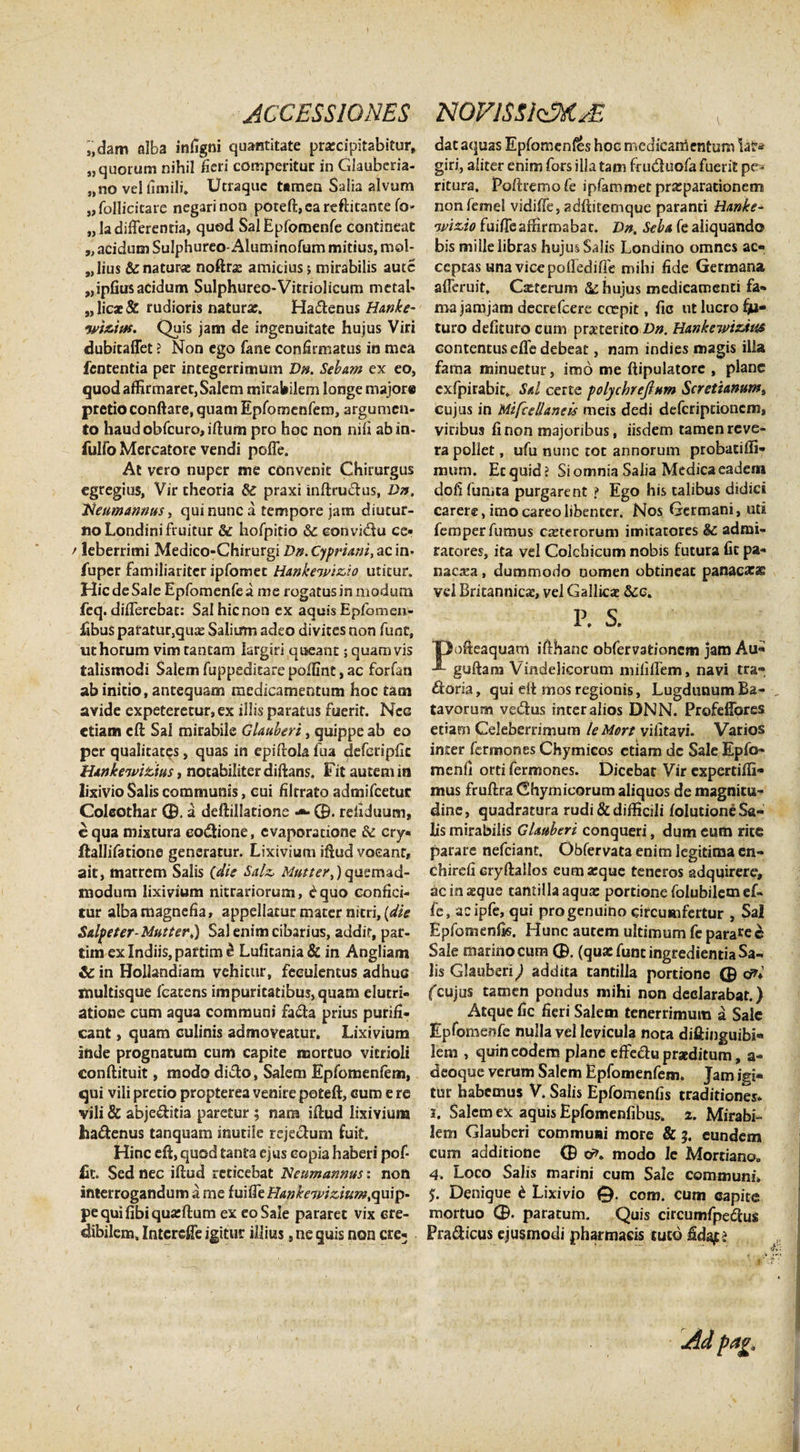 ,,dam alba infigni quantitate praecipitabitur, «quorum nihil heri comperitur in Glauberia- „no vel firnili. Utraque tamen Salia alvum ,, follicitare negari non poteft, ca reftitante fo- „ Ia differentia, quod SalEpfomenfe contineat „ acidum Sulphureo- Aluminofum mitius, mol¬ lius &amp; naturas noftras amicius; mirabilis autc «ipfius acidum Sulphureo-Vitriolicum metal- „licae&amp; rudioris naturae. Ha&amp;enus Hanke- wi&amp;itfs. Quis jam de ingenuitate hujus Viri dubicaffet ? Non ego fane confirmatus in mea fententia per integerrimum Dn. Sebam ex eo, quod affirmaret, Salem mirabilem longe majore pretioconftare, quam Epfomenfem, argumen¬ to haudobfcuro,iftum pro hoc non nili abin- fulfo Mercatore vendi poffe. At vero nuper me convenit Chirurgus egregius, Vir theoria &amp; praxi inftru&amp;us, Dn, 'Neumannus, qui nunc a tempore jam diutur¬ no Londinifruitur &amp; hofpitio &amp; convi&lt;ftu ce» / leberrimi Medico-Chirurgi Dn. Cypriani, ac in* fuper familiariter ipfomet Hankeivizio utitur. Hic de Sale Epfomenfea me rogatus in modum feq. differebat: Salhicnon ex aquis Epfomen- fibus paratur3qua: Salium adeo divites non funt, ut horum vim tantam largiri queant; quamvis talismodi Salem fuppeditare poflint, ac forfan ab initio, antequam medicamentum hoc tam avide expeteretur, ex illis paratus fuerit. Ncg etiam eft Sal mirabile Glauberi, quippe ab eo per qualitates, quas in epiftola fua deferipfic Hankewitius, notabiliter difians. Fit autem in lixivio Salis communis, cui filtrato admifeetur Coleothar 0. a deftillatione 0. refiduum, e qua mixtura eodtione, evaporatione &amp; cry» ftallifatione generatur. Lixivium iftud vocant, ait, matrem Salis (die Salz. Mutier,) quemad¬ modum lixivium nitratiorum, £quo confici¬ tur alba magnefia, appellatur mater nitri, (die Salpeter-Mutter,) Sal enim cibarius, addit, par- tim exlndiis,paftime Lufitania&amp; in Angliam &amp; in Hollandiam vehitur, feeulencus adhuc xnultisque fcatens impuritatibus,quam elutri- atione cum aqua communi fa&amp;a prius purifi¬ cant , quam culinis admoveatur. Lixivium inde prognatum cum capite mortuo vitrioli conftituit, modo didto, Salem Epfomenfem, qui vili pretio propterea venire poteft, cum e re vili &amp; abje&amp;itia paretur ; nam iftud lixivium ha&amp;enus tanquam inutile rejectum fuit. Hinc eft, quod tanta ejus copia haberi pof- Ht. Sed nec iftud reticebat Neumannus: non interrogandum a me fuiffe Hanke7piziu?n,quip- pequifibiquaiftum ex eo Sale pararet vix cre¬ dibilem, Intcreffe igitur illius, ne quis non ere- dat aquas Epfomenfes hoc medicamentum iat* giri, aliter enim fors illa tam fru&amp;uofa fuerit pc^ riturs, Poftremofe ipfarnmet praeparationem nonfemel vidiffe, adftitemque paranti Hanke- wizio fuiffe affirmabar. Dn. Seba fe aliquando bis mille libras hujus Salis Londino omnes ac¬ ceptas una vice pofledifie mihi fide Germana afferuit, Cxterum &amp; hujus medicamenti fa¬ ma jamjam decrefcere erepit, fie ut lucro fju- turo defituro cum praeterito Dn. Hankewizdus contentus effe debeat, nam indies magis illa fama minuetur, imo me ftipulatore , plane cxfpirabit. Sal certe polychrejlum Scretzanum, cujus in MifcelUneis meis dedi deferiptionem, viribus fi non majoribus, iisdem tamen reve¬ ra pollet, ufu nunc tor annorum probacifli» mum. Ecquid? Si omnia Salia Medica eadem dofi fumta purgarent ? Ego his talibus didici carere, imocareolibenter. Nos Germani, uti fernper fumus ceterorum imitatores &lt;§£ admi¬ ratores, ita vel Colchicum nobis futura fit pa- nacara, dummodo nomen obtineat panac££ vel Britannica:, vel Gallicae &amp;:c. P. s. ofteaquam ifthanc obfervationem jam Au- guftam Vindelicorum mififfem, navi tra- ftoria, qui elt mos regionis, Lugdunum Ba- , tavorum vedus inter alios DNN. Profeffores etiam Celeberrimum leMort vilitavi. Varios initer fermomes Chymicos etiam dc Sale Epfo- menfi orti fermones. Dicebat Vir expertiffi* mus fruftra Chymicorum aliquos de magnitu¬ dine, quadratura rudi &amp; difficili folucione Sa¬ lis mirabilis Glauberi conqueri, dum eum rite parare nefeiant. Obfervata enim legitima en- chirefi Gryftallos eumarque teneros adquirere, acinaeque tantilla aqua: portione folubilem ef¬ fe, acipfe, qui pro genuino circumfertur , Sal Epfomenfis. Hunc autem ultimum fe parare Sale marino cum 0. (qua: funt ingredienda Sa¬ lis Glauberi) addita tantilla portione 0 cr?* fcujus tamen pondus mihi non declarabat.) Atque fic fieri Salem tenerrimum a Sale Epfomenfe nulla vel levicula nota diftinguibi- lem , quin eodem plane effe&amp;u praeditum, a- deoque verum Salem Epfomenfem. Jam igi¬ tur habemus V. Salis Epfomenfis traditiones* 3. Salem ex aquis Epfomenfibus. 2. Mirabi¬ lem Glauberi commuai more &amp; 3. eundem cum additione 0 cr&gt;. modo Ic Mortiana, 4. Loco Salis marini cum Sale communi. $. Denique £ Lixivio 0. com. cum capite mortuo 0. paratum. Quis circumfpeiftus Pra&amp;icus ejusmodi pharmacis tuto fidajt? ,,