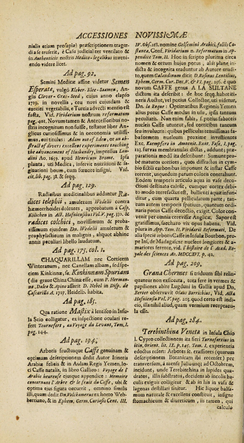 ni«lis etiam profapi*} prstfcriptionemtragoe- diafe trufcrit, cCafu judicialiter ventilato &amp; irv Authenticis noftris Medico - legalibus inveni¬ endo ridere licet. Ad pag.&lt;}2&gt; Semini Medie* affine videtur gcmctt EfpcratX, vulgo Kleber- Klee - Stamen, An¬ gi is Clover-Gras-Seed , cujus anno elapfo 1719. in novellis , ceu novi eujusdam &amp;c exotici vegetabilis, e Tureia ad vedi mentio cit fia&amp;a, Vid. Viridarium noftrum reformatum pag. 401. Novum tamen &amp; An£ceefforibus no» flris incognitum nonfuiffc, teftatur liber An- glicus curiofilfimus &amp; in oeconomia utiliffi- mas, cui titulus: Ad&amp;m eut of Ede», or an ab- ftraffi efdivers excellent experiments touching ihe advanc ement of Husbandry ,impitvius Lon• dini Ao. 165:9. apud Henrkurn Prome. Ipfa planta, uti Medica , infervie nucricioni &amp;£ fa- ’ gioationi boura, cum foeacre infigni. Vid. iit, lib.pag. 3*. &amp; fie|q. Ad pag. 12$, Radicibus medicinalibus addantur dices tclephii , amuletum Wedelii contra haemorrhoides dolentes , approbatum a Ca/p. Koltchen in Aci. Hafnienfibus Vol V. pag. 330. rddices colchici , ndViffimum &amp; proba- lifEaum ejusdem Dn. Wedelii amuletum &amp; prophyladieum in malignis, aliquot abhinc annis pccaliari libello laudatum. Ad pag. 175. coi. 1. GHAQUARILLAM nec Corticem Wintcranum, nec Ganellamalbam, Icdfpe- cietn Kinkinnat, (c. ICtnkinHdM Spuriam ( dic graue Ghina Chin* elTc, cum P. Herma»- ist .Dalea &amp; Apino affer it D. Nebel in Difp, de fafcariltaA. ijiy. Hcidclb. habita. Ad pag&lt; tSf, Qua ratione Adaflix a lentifco in Infu¬ la Scio colligatur, exinfpedione oculari re¬ fert Tcurnefort &gt; au Vojage du Levant, Tem.h t*Z' Adpag, 194I Arboris frudusque Caffe genuinam St optimam deferipttoRem dedit Autor Itineris Arabi* felicis &amp; in Aulam Regis Yemen, lo¬ ci Caffe natalis, in libro Gallico: Veyage de l' Arabie heureufe ejusque appendice : Memoire concernant l’ Arbre &amp; le fratii du Cafge, ubi &amp; optima ejus figura occurrit , omnino fimilis illfiquam dedit Dn.Volckamerus cx horto Web- facrtianc, &amp; in Ephem, Cerm. Curiofis Cent. IIJ. IV.Obf.idS.nominc Gelfemini Arabici, foliis Ca- /lanea.Con£. Viridarium n. Reformatum in Ap~ pendice Tom.lJ. Hoc in feripto plurima circa nomen &amp; ortum hujus potus , aliis plane in- dida &amp; incognita traduntur ab Autore erudi¬ to,quem Galandinum dicit D.Ro/tnus Lentilius, Ephem. Germ. Cur. Dec.V. &amp; VI. pag. i$6. c quo novum CAFFE genus A LA SULTANE didum ita deferibit: de hoc feqq.habetiti¬ neris Audor, vel potius GolIcdor,uci videtur, Dn. la Reque : Optimatibus Regionis Yemen alius potus Caific modus in ufu, ipfis tantum peculiaris. Non enim fabis, fi potius fabaccis nucleis Caffe utuntur fified corticibus tantum feu involucris: quibus pelliculas tenuiifiaias fa- baeformem nueleum proxime invejftiences Exc. Kaempfero in Amoemt.Exot. Tafc. I.pag. 113.furvas membranulas didas, addunt; prae¬ parationis modii itadcficribunt: Sumunt pro¬ be maturos cortices, quos difFrados in cym¬ bio fidili carbonibus imponunt 8c inftar Caffe torrent, usquedum parum coloris contrahunt. Eodem temporis articulo aqua in Vafe deco- dbftideftinatocalefit, cumque eortexdebi¬ to modo rorrefadus eft, bullienti aqu*infun¬ ditur , cum quarta pellicularum parte; tan¬ tum autem temporis fipatium, quantum ordi¬ naria potus Caffe decodio, exigit. Color con¬ venit per omnia cerevifia: Anglica?, SaporeR :gratiffimu£,fiaccharo vix Opus habens. Vid* plura in App. 7cm. 11. Viridarii Reformati. De alia fpecie arborisGaffc in Infui* Bourbon, pro¬ pe InfideMadagafcar nucleos longiores &amp; a- mariores ferente, vid. /’ hifloire de P Ac ad. Ro* yale des fciences Ao. MDCCXV1. p. 42. Ad pag. zop.9 Grana Chermes fi triduum fibi relin¬ quantur non cxficcata, tota fere in vermes 5c papiliones abire Lugduni in Gallia apud Dn* Rertet obfervavit Olaus Borrichius, Vid. Alt a HafnienfuVol.V.pag. 203.quod certo efi: indi¬ cio, illa nihil aliud, quam vermium receptacu¬ la eife. Adpagt 2$^,. ‘Itrebintbinx, Venet» in Infula Chio 1. Cypro collcdioneni ita fieri 7urmfortius in itin, orient. Iit. IX. p. 14^ 7om. 1, experientia edodus refert: Arbores fic, crafiiores (quarum deficriptioncm Botanicam ibi recenfec) pec transvcrfium,a menfie Juliousq; adOdobrem, incidunt) unde Terebinthina in lapides qua¬ dratos, illis fubftratos, decidens ab incolis ba¬ culis exiguis colligitur &amp;ab in his in vafa lagenas deftillari finitur. Hic liquor balfia- mum naturale &amp; excellens conftituit, infigne (lomachicum St diureticum , iis tamen , qui calcule