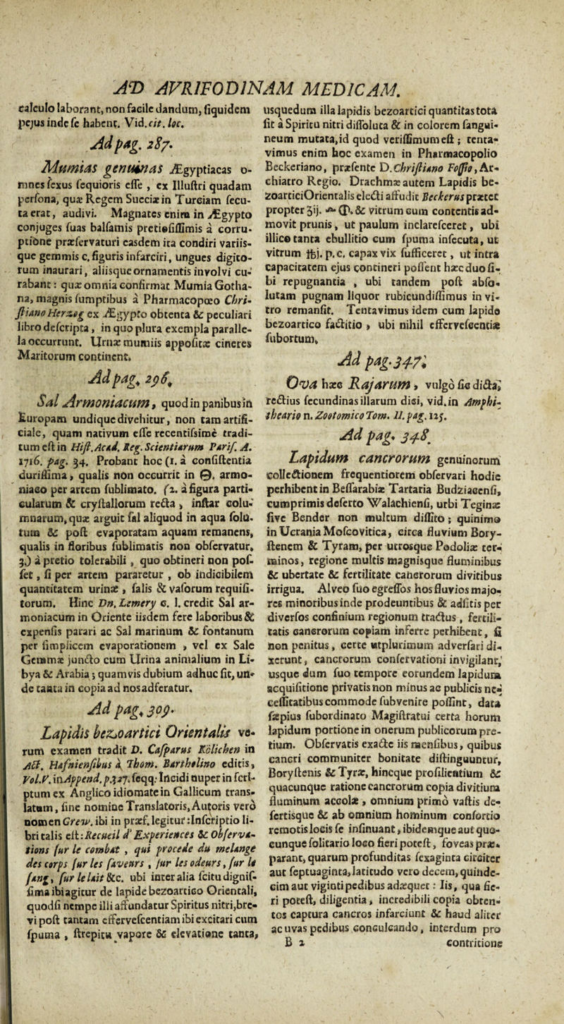 calculo laborant, non facile dandum, (iquidem pejusindefe habent. Vid.cit.loc. Adpag. 287. Mumias genuinas ^gyptiacas o- nines fexus fequioris cfle , ex Illuftri quadam perfona, quae Regem Succixin Tureiam fecu- ta erat, audivi. Magnates enim in AEgypto conjuges fuas balfamis pretiefiffimis a corru¬ ptione prxfervaturi easdem ita condiri variis¬ que gemmis e. figuris infarciri, ungues digito¬ rum inaurari, aliisque ornamentis involvi cu¬ rabant: qux omnia confirmat MumiaGotha- na, magnis fumptibus a Pharmacopeeo Chri- JlianoHerzog ex i£gypto obtenta te peculiari libro deferipta, in quo plura exempla paralle¬ la occurrunt. Urnxmumiis appofitx cineres Maritorum continent, Adpag^ 2pS, Sal Armeniacum, quod in panibus in Europam undique divehitur, non tam artifi¬ ciale, quam nativum efle recentifsime tradi¬ tum eft in HtJi.Acad. Reg. Scientiarum Parif. A. 1716. pag. 34. Probant hoc (1. a confiftentia duriflima, qualis non occurrit in 0. armo- niaeo per artem fublimato. (a. a figura parti¬ cularum &amp; cryftaliorum reda , inftar colu¬ mnarum, qux arguit fal aliquod in aqua fola¬ tum te poft evaporatam aquam remanens, qualis in floribus fublimatis non obfervatur, 3.) a pretio tolerabili, quo obtineri non pof- fet, fi per artem pararetur , ob indicibilem quantitatem urinae , falis &amp; vaforum requili- torum. Hinc Dn, Lemery c. 1. credit Sal ar¬ mo niacum in Oriente iisdem fere laboribus te expenfis parari ac Sal marinum te fontanum per fimpiicem evaporationem , vel ex Sale Gcramx jundo cum Urina animalium in Li¬ bya te Arabia •&gt; quamvis dubium adhuc fit, un¬ de tanta in copia ad nosadferatur. Ad pagi jop* Lapidis beZjOartici Orientalis va¬ rum examen tradit D. Cajparus Kclichen in Aci. Hafnienfilus 4 ihom. Bartholino editis, Vol.V. xtiAppend, pjjj. feqq: Incidi nuper in feri- ptumex Anglico idiomate in Gallicum trans¬ latum, fine nomine Translatoris, Autoris vero nomenCrew. ibi in prasf.legitur ilnfcriptio li¬ bri talis cil-.Recueil d’ Experientes te Obferva- tions fur le combat , qui procede du melange des corps fur les faveurs , jur les odeurs, fur le fang, fur leUit &amp;c. ubi inter alia fcitudignif- fima ibi agitur de lapide bezoartico Orientali, quodfi nempe illi affundatur Spiritus nitri,bre¬ vi poft tantam cffsrvefcentiam ibi excitari cum fputna , ftrepitw vapore te elevatione tanta» usquedum illa lapidis bezoartici quantitas tota fit a Spiritu nitri diffolu ea &amp; in colorem fangai- neum mutata,id quod veriffimumeft; tenta- vimus enim hoc examen in Pharmacopolio Reckeriano, prxfentc D.chrijliano Fofpo,At* chiatro Regio. Drachmas autem Lapidis be- ZoarticiOrientalis eledi affudit Beckerus prxtec propter 5&gt;j. vitrum cum contentis ad¬ movit prunis, ut paulum inclarefceret, ubi illice tanta ebullitio cum fpuma infecuta, ut vitrum foj. p.c. capax vix fufficerct, ut intra capacitatem ejus contineri poflent hxeduofi- bi repugnantia , ubi tandem poft abfo- lutam pugnam liquor rubicundiftimus in vi¬ tro remanfit. Tentavimus idem cum lapido bezoartico faditio &gt; ubi nihil effervefeenti* fubortum, Ad pag. 34-71 Ova hxc Rajarum, vulgo fic dida; redius fccundinas illarum diei, vid.in Amphi- theario n. Zootomico Tot». 11. pag. 125. Ad pag. 34.8' Lapidum cancrorum genuinorum eollc&amp;ionem frequentiorem obfervari hodie perhibent in Beffarabix Tartaria Budziacenfi, cumprimis deferto Walachicnfi, urbi Teginse live Bender non multum diffito; quinimo inUcraniaMofcovitica, circa fluvium Bory- ftenem &amp; Tyram, per utrosque Podolias ter¬ minos , regione multis magnisque fluminibus te ubertate &amp; fertilitate cancrorum divitibus irrigua. Alveo fuo egreffos hos fluvios majo¬ res minoribus inde prodeuntibus &amp; adfitis per diverfos confinium regionum tradus, fertili¬ tatis cancrorum copiam inferre perhibent, fi non penitus, certe wtplurimum adverfari di¬ xerunt , cancrorum confervationi invigilant,’ usque dum fuo tempore eorundem Iapidum acquifitione privatis non minus ac publicis ne« cdlitatibuscommode fubvenire poflint, dau fxpius fubordinaco Magiftratui certa horum lapidum portione in onerum publicorum pre¬ tium. Obfcrvatis exade iis naenfibus, quibus cancri communiter bonitate diftinguuntur, Boryftenis te Tyrar, hineque profilicatium te quacunque ratione cancrorum copia divitium fluminum accote &gt; omnium primo vaftis de- fertisque te ab omnium hominum confortio remotis locis fe infirmant»ibidemque aut quo¬ cunque folitario loco fieri poteft, foveas pra:* parant, quarum profunditas fexaginta circiter aut feptuaginta, latitudo vero decem, quinde¬ cim aut vigintipedibus adxquec: Iis, qua fie¬ ri poreft, diligentia, incredibili copia obten¬ tos captura cancros infarciunt &amp;: haud aliter ac uvas pedibus conculcando, interdum pro B x contritione