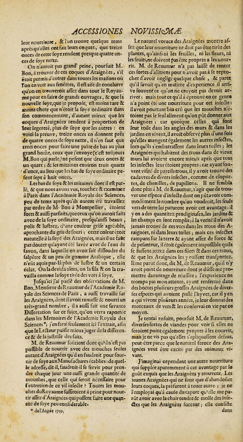 /' ACCESSIONES NOVlSSlzMM Icur nourrisure, &amp; l’ofl trouve quelque tems apresqueiles ontfaitleurscoques, que treize onces de cette foye rendent presque quatre on¬ ces de foye netee. On nauroit pas grand’ peine, pourfuit M. Bon,a trouver deces coques d'Araignees, s’il «coit permis dentrer dans touces Ies maifons ou Ton en voit auxfenecres, ii eft aife de eonclurre qu on cn treuveroit aftez dans tout le Royau- mc pour en fairc de grands ou vrages, &amp; que la nouvdle f©ye,queje propofe, eft moins rare &amp; sioins chere que n etoit la foye ordinaire dans ion commencement, d’autant rr.ieux que ies «oques d’Araigfiees rendent a proportion de leur legerete, plus de foye quelcs autres i en voici la preuve, treize onces en donnent pres de quatre oneesdefoyenette, ilnen faut que crois onces pour faire une pa’ire de bas au pius grand horae, ccux quefenvoye(c’eft toujours M.Bon qui parle) ne pefent que deux onces &amp; un quare •&gt; &amp; iesmitaines environ trois quarts &gt; &lt;Tonce, au licu que ies bas de foye ordinaire pe¬ fent fept a huit onces. Lcs bas de foye &amp; Ies mitaines dont ii eft par¬ le, &amp; que nous a vons vus, touchez &amp; examitiez a Paris dans 1'Academie Royale des Sciences, peu de tems apres qu’ils curent ete travailiez par ordre de M- Bon a Montpellier, etoient forts &amp; aufti par£aits,queccux qu’on auroit faits avec de la foye ordinaire, prefquaufli beaux, polis &amp; iuftrez, d5ane couleur grife agreable, aprochante du gris de fouri; cette coleur etoit naturclle a ia foye des Araignees, mais ii ne fafct pas douter qu’ayant ete lavee avec de Feau de favon, dans laquelieon avoitfait diftbudre du falpetre &amp; un peu de gomme Arabique , elie nent aquis par-la plus de luftrc &amp; un certain colat. On la de vida alors, on la fila &amp; on Ia tra- yaiila comme la foye tiree des vers a foye. Jufquici jai parl£ des obfervations de M. Bon. Monfieur deReaumur de f Acadcmic Ro¬ yale des Sciences de Paris , a aufti travaillefur les Araignees, dont il a voit ramafte &amp; nourri un tres-grand nombre , il a aufti fait une favanto Diflertstion fur ce fujet, qu’on verra raportee dans les Memoiresde rAcademie Royale des Sciences*; fenferaiftulementiei fextrait.afin que leLedeur puifte mieux juger dela difteren- ce &amp; de la juftefle des faits. M. de Rcaumur foutient donc qu*d n’eft pas pollible de nourrir avec des moucbes fcules autant d’Araignees quii en faudroit pour four- nir de foyeauxManufa&amp;ures etablies:de quel- le adrefle,dit il,faudroit-iIfe fervir pour pren- dre chaque jour une aufti grande quantite de mouches, que cclle qui feroit neceflaire pour lentretiende ce vil infere ? Toutes les mou- ches duRoyaurae fuffiroient a peine pour nour¬ rir aflez d’Araignees qui puflent faire une qu^n- iite de foye peu eonfiderablc» * dcPAqpcc 1710. Le naturel vorace des Araignees morstre af¬ fez que leur nourriture ne doit pas etre tiree des plantes, quainfini les feuilles, ni lesfleurs,ni lesfruits,ne doivent pas etre propres a les nour¬ rir. M. de Reaumur na pas laifte de tenter ces fortes dalimens pour n’avoir pas a fe repro- cherd avoir negligequelque chofe , &amp; parce quiifavoitqu enmatiere dCxperience il arri- vc fouvent ce qu5on ne croyoit pas devoir ar- ri ver 5 mais tout ce qu’il a eprouve en ce genr© na point ete une nourriture pour cet infe&amp;e s il avoit pourtant bin crii que lcs mouches ne* toient pas le feul aliment quon piit donner aux Araignees ; car quoique celles qui font leur toile dans les angles des murs dans les jardins en viventsil avoit obferve plus d5une fois qu*elles mangent egalement les autres infectes» lorsquils s embarraftent dans leurs toiles; les Araignees qui habiteut des trous dans de vieux murs lui avolent encore mieux apris quetous les infc&amp;es kuretoient propres; car ayant fou¬ vent vifite de pardis trous, il y avoit trouve des cadavresde diversinfe£tes, comme de clopor- tes, de chenilles, de papillons. Il ne fembla donc plus a M. de Reaumur, sagir que de trou- ver une cfpece dmfede dont on piitavoir com- modement le nombre qu!on voudroit, les feuls vers de terre lui parurent avoir cet avantage: iE yen ades quantitezprodigieufes,les jardins &amp; leschamps en font remplis; a la verite iln*avoiC jamais trouve de ees vers dans les trous des A- raignees, ni dans leurs toiles; mais ces infedes rampansfur !a terre &amp; ayant aftez de force &amp;C de pefanteur, il etoit egalement impofiibie quils fe fuftent jettez dans ces fiiecs &amp; dans ces trous, &amp; que les Araignees les y euftent tfanfportez. Il me parut donc, dit M. de Reaumur, qu il n'y avoit point de nourriture dont je duflemepro- mettre davantagede reuftite ; lexperiencene trompa pas mon attente, ayant renferme dans des boetes plufieurs groftes Araignees de diver- fes efpeces qui avoient pafle l’hy ver, car il y en a qui vivent plufieurs annees, je leur donnai des morceaux de vers&amp; les confervaien vieparce moyen. Je tentai enfuite, pourfuit M. de Reaumur, diverfesfortes de viandes pour voirfi eiies ne feroient point egalement propres ales nourrir» mais je ne vis pas quklles s’ap!iquaftent defsus, peut-ctre parce que le naturel feroce des Ara¬ ignees veut etre excite par des animaux vi- vans. J’imaginai cependant uneautre nourriture qui fuppleeaparemment a cet avantage par le gout exquis que les Araignees y trouvent. Les ieunes Araignees qui ne font que d^abandonec leurs coques, la preferent a toute autre ; je ne lcmployai qua caute duraport qu5elle me pa¬ rut avoir avec la chair tendre 8c molle des infe¬ res que les Araignees fucceat; die eocfifte dans