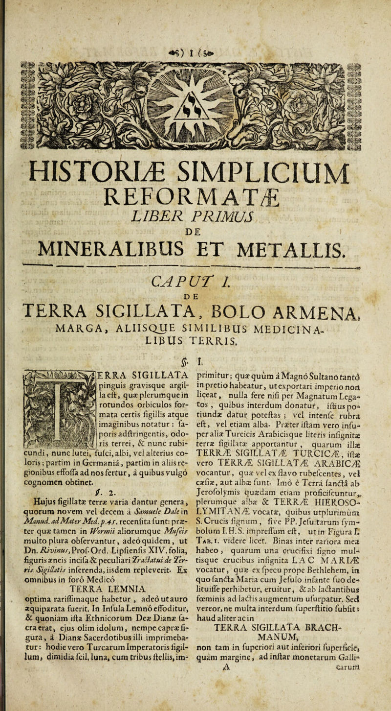 &lt;*$) I fs* HISTORIA SIMPLICIUM REFORMAT/E LIBER PRIMUS MINERALIBUS ET METALLIS. caput i. TERRA SIGILLATA, BOLO ARMENA* MARGA, ALIISQUE SIMILIBUS MEDICINA- LIBLIS TERRIS. ERRA SIGILLATA pinguis gravisquc argil¬ la eft, quae plerumque in rotundos orbiculos for¬ mata certis figillis atque imaginibus notatur : fa- poris adftringentis, odo¬ ris terrei, &amp; nunc rubi- ci, albi, vel alterius co¬ loris ; partim in Germania, partim in aliis re¬ gionibus effoffa ad nos fertur, a quibus vulgo cognomen obtinet. 2. Hujus figillatae terrae varia dantur genera, quorum novem vel decem a Samuele Dale in Manud. ad Mater Med.pAf. recenfita lunt: prs- ter quae tamen in Iformii aliorumque Mufeis multo plura obfervantur, adeo quidem, ut Dn. Rivinus, Prof- Ord. Lipfienfis XIV. folia, figuris aeneis incifa &amp; peculiari Tr affatui de Ter¬ ris Sigillatis inferenda, iisdem repleverit. Ex omnibus in foro Medico TERRA LEMNIA optima rariffimaque habetur , adeo ut auro aquiparata fuerit. In Infula Lemno effoditur, &amp; quoniam ifta Ethnicorum Deae Dianae fa- craerat, ejus olim idolum, nempe caprae fi¬ gura, a Dianae Sacerdotibus illi imprimeba¬ tur: hodie vero Turearum Imperatoris iigil- lunii dimidia fcil, luna, cum tribus ftdiis,im- L primitur; quae quum a Magno Sultano tantd in pretio habeatur, ut exportari imperio noil liceat, nulla fere nifi per Magnatum Lega» tos , quibus interdum donatur, iftiuspo» tiundae datur poteftas ; vel intenfe rubra eft, vel etiam alba- Praeteriftam vero infu- per aliae Turcicis Arabicisque literis infignita: terrae figillatae apportantur , quarum illas TERRA SIGILLATA TURCICA, ifta: vero TERRA SIGILLATA ARABICA vocantur, quae vel ex flavo rubefeentes, vel caefiae, aut albae funt. Imo e Terra fanda ab Jerofolymis quaedam etiam proficifcuntur,,. plerumque albae &amp; TERRA HIEROSO¬ LYMITANA vocatae, quibus utplurimuni S. Crucis fignum , five PP. Jcfuitarum fym- boluml.H.S. imprelfum eft, ut in Figura L Tab. i. videre licet. Binas inter rariora mea habeo , quarum una crucifixi figno mul¬ tisque crucibus infignita LAC MARIA vocatur, quae exfpecuprope Bethlehem, in quo fanda Maria cum Jefulo infante (uo de» lituiffeperhibetur, eruitur, &amp;ab ladantibus foeminis ad ladis augmentum ufurpatur. Sedi vereor, ne multa interdum fuperftirio fubfits haud aliter ac in TERRA SIGILLATA BRACH- MANUM, non tam in fuperiori aut inferiori fuperficiej quam margine, adinftar monetarum Galli» A carurrt